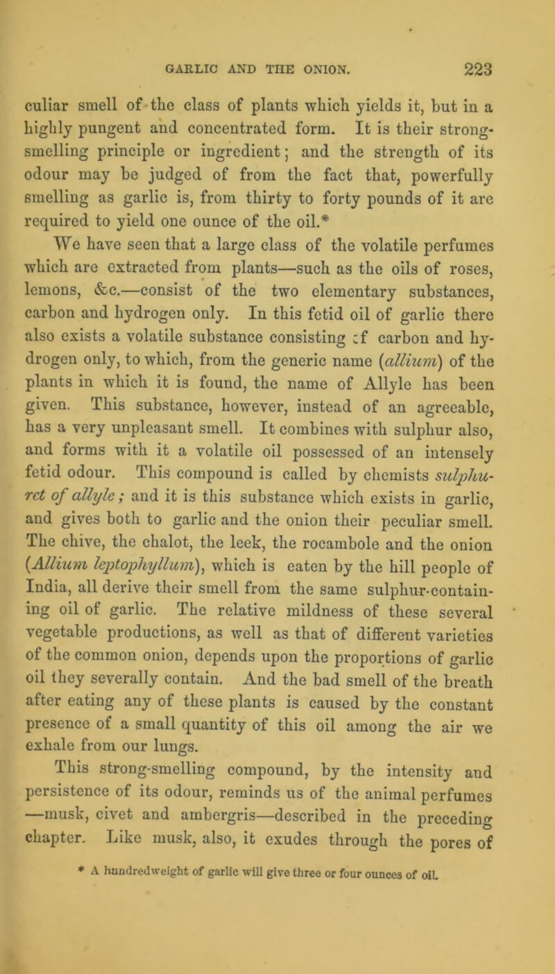 culiar smell of the class of plants which yields it, hut in a highly pungent and concentrated form. It is their strong- smelling principle or ingredient; and the strength of its odour may he judged of from the fact that, powerfully smelling as garlic is, from thirty to forty pounds of it are required to yield one ounce of the oil.* We have seen that a large class of the volatile perfumes which are extracted from plants—such as the oils of roses, lemons, &c.—consist of the two elementary substances, carhon and hydrogen only. In this fetid oil of garlic there also exists a volatile substance consisting ;f carbon and h}r- drogen only, to which, from the generic name (allium) of the plants in which it is found, the name of Allyle has been given. This substance, however, instead of an agreeable, has a very unpleasant smell. It combines with sulphur also, and forms with it a volatile oil possessed of an intensely fetid odour. This compound is called by chemists sulphu- rct of allyle; and it is this substance which exists in garlic, and gives both to garlic and the onion their peculiar smell. The chive, the chalot, the leek, the rocambole and the onion (Allium leptophyllum), which is eaten by the hill people of India, all derive their smell from the same sulphur-contain- ing oil of garlic. The relative mildness of these several vegetable productions, as well as that of different varieties of the common onion, depends upon the proportions of garlic oil they severally contain. And the bad smell of the breath after eating any of these plants is caused by the constant presence of a small quantity of this oil among the air we exhale from our lungs. This strong-smelling compound, by the intensity and persistence of its odour, reminds us of the animal perfumes —musk, civet and ambergris—described in the preceding chapter. Like musk, also, it exudes through the pores of * A hundredweight of garlic will give three or four ounces of oil