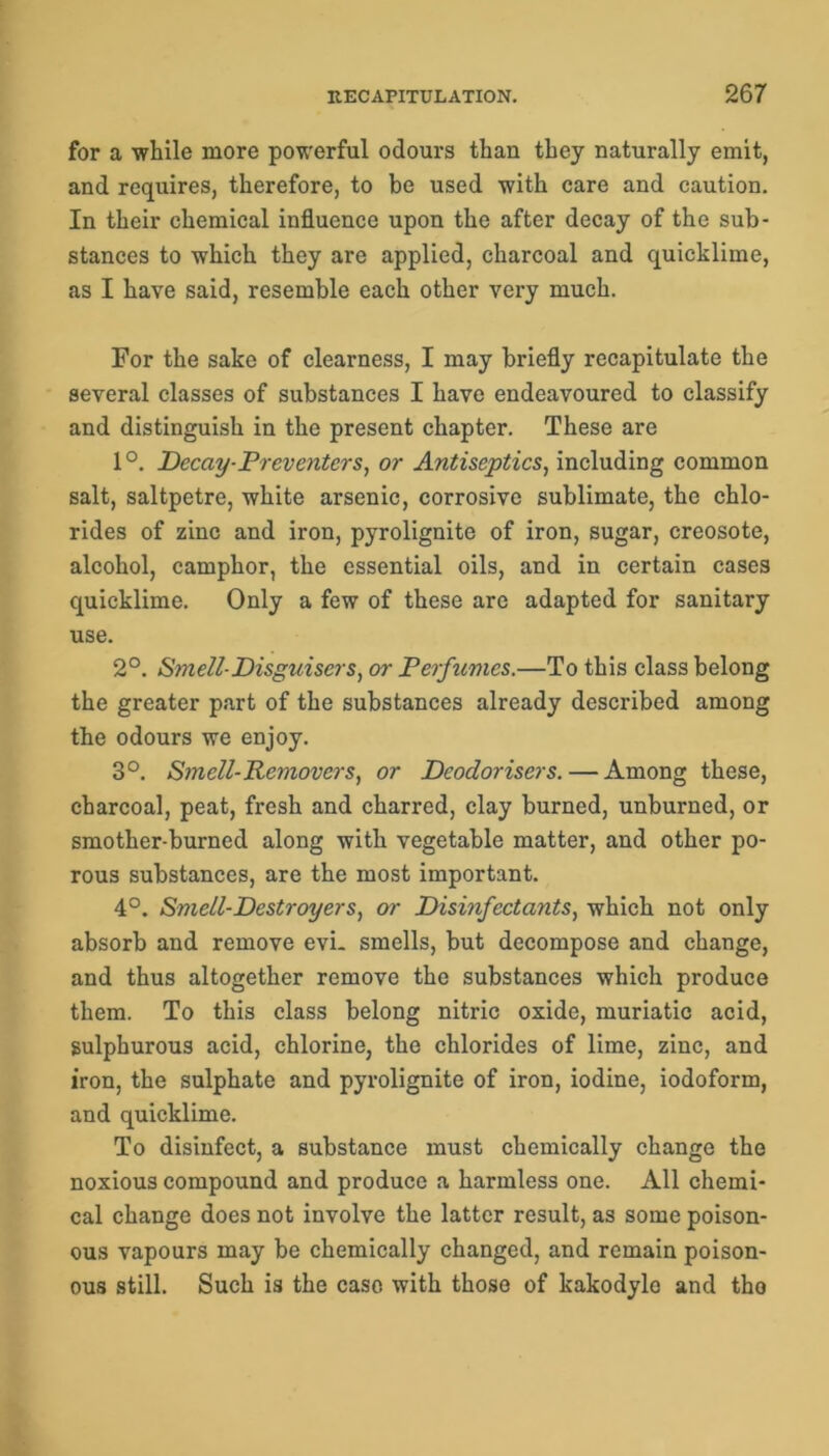 for a while more powerful odours than they naturally emit, and requires, therefore, to be used with care and caution. In their chemical influence upon the after decay of the sub- stances to which they are applied, charcoal and quicklime, as I have said, resemble each other very much. For the sake of clearness, I may briefly recapitulate the several classes of substances I have endeavoured to classify and distinguish in the present chapter. These are 1°. Decay-Preventers, or Antiseptics, including common salt, saltpetre, white arsenic, corrosive sublimate, the chlo- rides of zinc and iron, pyrolignite of iron, sugar, creosote, alcohol, camphor, the essential oils, and in certain cases quicklime. Only a few of these are adapted for sanitary use. 2°. Smell-Disguiscrs, or Perfumes.—To this class belong the greater part of the substances already described among the odours we enjoy. 3°. Smell-Removers, or Deodorisers. — Among these, charcoal, peat, fresh and charred, clay burned, unburned, or smother-burned along with vegetable matter, and other po- rous substances, are the most important. 4°. Smell-Destroyers, or Disinfectants, which not only absorb and remove evi. smells, but decompose and change, and thus altogether remove the substances which produce them. To this class belong nitric oxide, muriatic acid, sulphurous acid, chlorine, the chlorides of lime, zinc, and iron, the sulphate and pyrolignite of iron, iodine, iodoform, and quicklime. To disinfect, a substance must chemically change the noxious compound and produce a harmless one. All chemi- cal change does not involve the latter result, as some poison- ous vapours may be chemically changed, and remain poison- ous still. Such is the case with those of kakodylo and tho