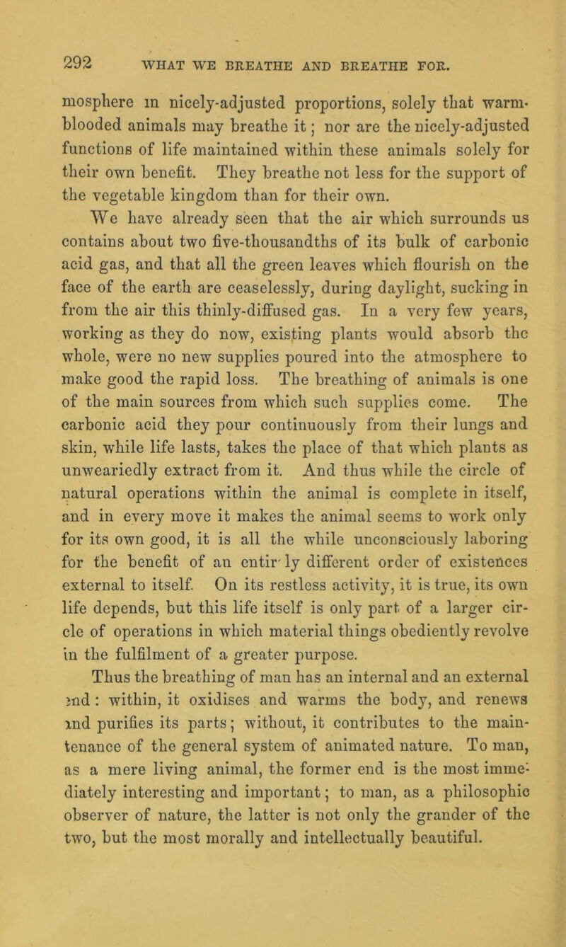 Biosphere m nicely-adjusted proportions, solely that warm- blooded animals may breathe it; nor are the nicely-adjusted functions of life maintained within these animals solely for their own benefit. They breathe not less for the support of the vegetable kingdom than for their own. We have already seen that the air which surrounds us contains about two five-thousandths of its bulk of carbonic acid gas, and that all the green leaves which flourish on the face of the earth are ceaselessly, during daylight, sucking in from the air this thinly-diffused gas. In a very few years, working as they do now, existing plants would absorb the whole, were no new supplies poured into the atmosphere to make good the rapid loss. The breathing of animals is one of the main sources from which such supplies come. The carbonic acid they pour continuously from their lungs and skin, while life lasts, takes the place of that which plants as unweariedly extract from it. And thus while the circle of natural operations within the animal is complete in itself, and in every move it makes the animal seems to work only for its own good, it is all the while unconsciously laboring for the benefit of an entir ly different order of existences external to itself. On its restless activity, it is true, its own life depends, but this life itself is only part of a larger cir- cle of operations in which material things obediently revolve in the fulfilment of a greater purpose. Thus the breathing of man has an internal and an external md : within, it oxidises and warms the body, and renews ind purifies its parts; without, it contributes to the main- tenance of the general system of animated nature. To man, as a mere living animal, the former end is the most imme; diately interesting and important; to man, as a philosophic observer of nature, the latter is not only the grander of the two, but the most morally and intellectually beautiful.
