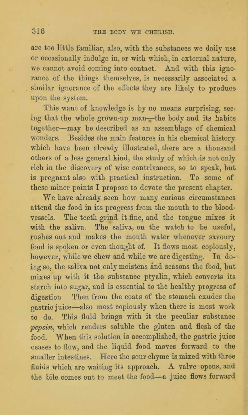 are too little familiar, also, with the substances we daily use or occasionally indulge in, or with which, in external nature, we cannot avoid coming into contact. And with this igno- rance of the things themselves, is necessarily associated a similar ignorance of the effects they are likely to produce upon the system. This want of knowledge is by no means surprising, see- ing that the whole grown-up man—the body and its habits together—may be described as an assemblage of chemical wonders. Besides the main features in his chemical history which have been already illustrated, there are a thousand others of a less general kind, the study of which is not only rich in the discovery of wise contrivances, so to speak, but is pregnant also with practical instruction. To some of these minor points I propose to devote the present chapter. We have already seen how many curious circumstances attend the food in its progress from the mouth to the blood- vessels. The teeth grind it fine, and the toDgue mixes it with the saliva. The saliva, on the watch to be useful, rushes out and makes the mouth water whenever savoury food is spoken or even thought of. It flows most copiously, however, while we chew and while we are digesting. In do- ing so, the saliva not only moistens and seasons the food, but mixes up with it the substance ptyalin, which converts its starch into sugar, and is essential to the healthy progress of digestion Then from the coats of the stomach exudes the gastric juice—also most copiously when there is most work to do. This fluid brings with it the peculiar substance pepsin, which renders soluble the gluten and flesh of the food. When this solution is accomplished, the gastric juice ceases to flow, and the liquid food moves forward to the smaller intestines. Here the sour chyme is mixed with three fluids which are waiting its approach. A valve opens, and the bile comes out to meet the food—a juice flows forward