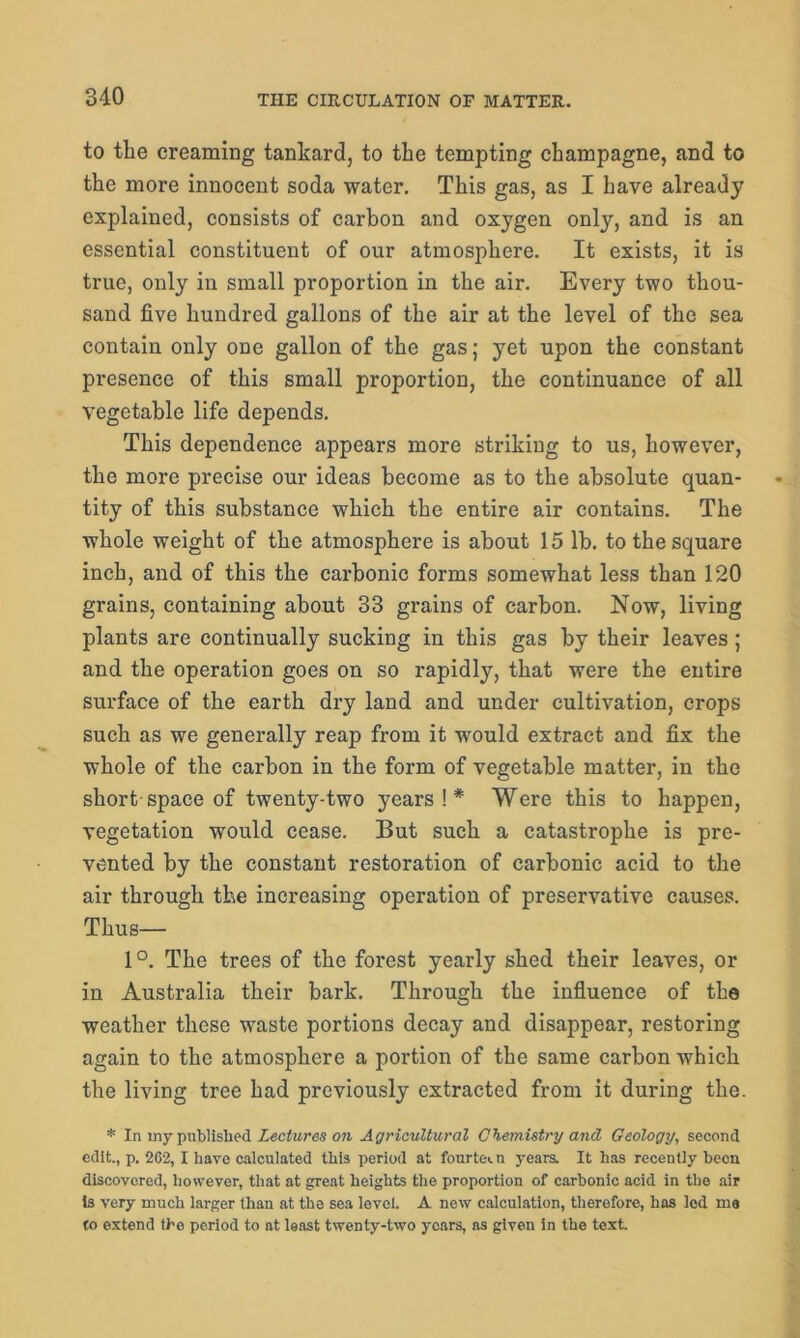 to the creaming tankard, to the tempting champagne, and to the more innocent soda water. This gas, as I have already explained, consists of carbon and oxygen only, and is an essential constituent of our atmosphere. It exists, it is true, only in small proportion in the air. Every two thou- sand five hundred gallons of the air at the level of the sea contain only one gallon of the gas; yet upon the constant presence of this small proportion, the continuance of all vegetable life depends. This dependence appears more striking to us, however, the more precise our ideas become as to the absolute quan- tity of this substance which the entire air contains. The whole weight of the atmosphere is about 15 lb. to the square inch, and of this the carbonic forms somewhat less than 120 grains, containing about 33 grains of carbon. Now, living plants are continually sucking in this gas by their leaves ; and the operation goes on so rapidly, that were the entire surface of the earth dry land and under cultivation, crops such as we generally reap from it would extract and fix the whole of the carbon in the form of vegetable matter, in the short-space of twenty-two years!* Were this to happen, vegetation would cease. But such a catastrophe is pre- vented by the constant restoration of carbonic acid to the air through the increasing operation of preservative causes. Thus— 1°. The trees of the forest yearly shed their leaves, or in Australia their bark. Through the influence of the weather these waste portions decay and disappear, restoring again to the atmosphere a portion of the same carbon which the living tree had previously extracted from it d.uring the. * In my published Lectures on Agricultural Chemistry and Geology, second edit., p. 262, 1 have calculated this period at fourteen years. It has recently been discovered, however, that at great heights the proportion of carbonic acid in the air is very much larger than at the sea level. A new calculation, therefore, has led ma (o extend the period to at least twenty-two years, as given in the text.