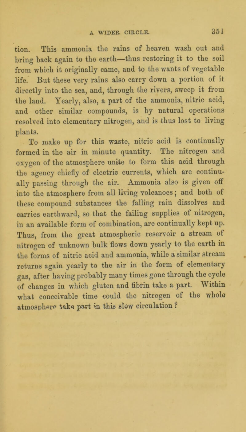 tion. This ammonia the rains of heaven wash out and bring back again to the earth—thus restoring it to the soil from which it originally came, and to the wants of vegetable life. But these very rains also carry down a portion of it directly into the sea, and, through the rivers, sweep it from the land. Yearly, also, a part of the ammonia, nitric acid, and other similar compounds, is by natural operations resolved into elementary nitrogen, and is thus lost to living plants. To make up for this waste, nitric acid is continually formed in the air in minute quantity. The nitrogen and oxygen of the atmosphere unite to form this acid through the agency chiefly of electric currents, which are continu- ally passing through the air. Ammonia also is given off into the atmosphere from all living volcanoes; and both of these compound substances the falling rain dissolves and carries earthward, so that the failing supplies of nitrogen, in an available form of combination, are continually kept up. Thus, from the great atmospheric reservoir a stream of nitrogen of unknown bulk flows down yearly to the earth in the forms of nitric acid and ammonia, while a similar stream returns again yearly to the air in the form of elementary gas, after having probably many times gone through the cycle of changes in which gluten and fibrin take a part. Within what conceivable time could the nitrogen of the whole atmosphere tako part in this slow circulation ?
