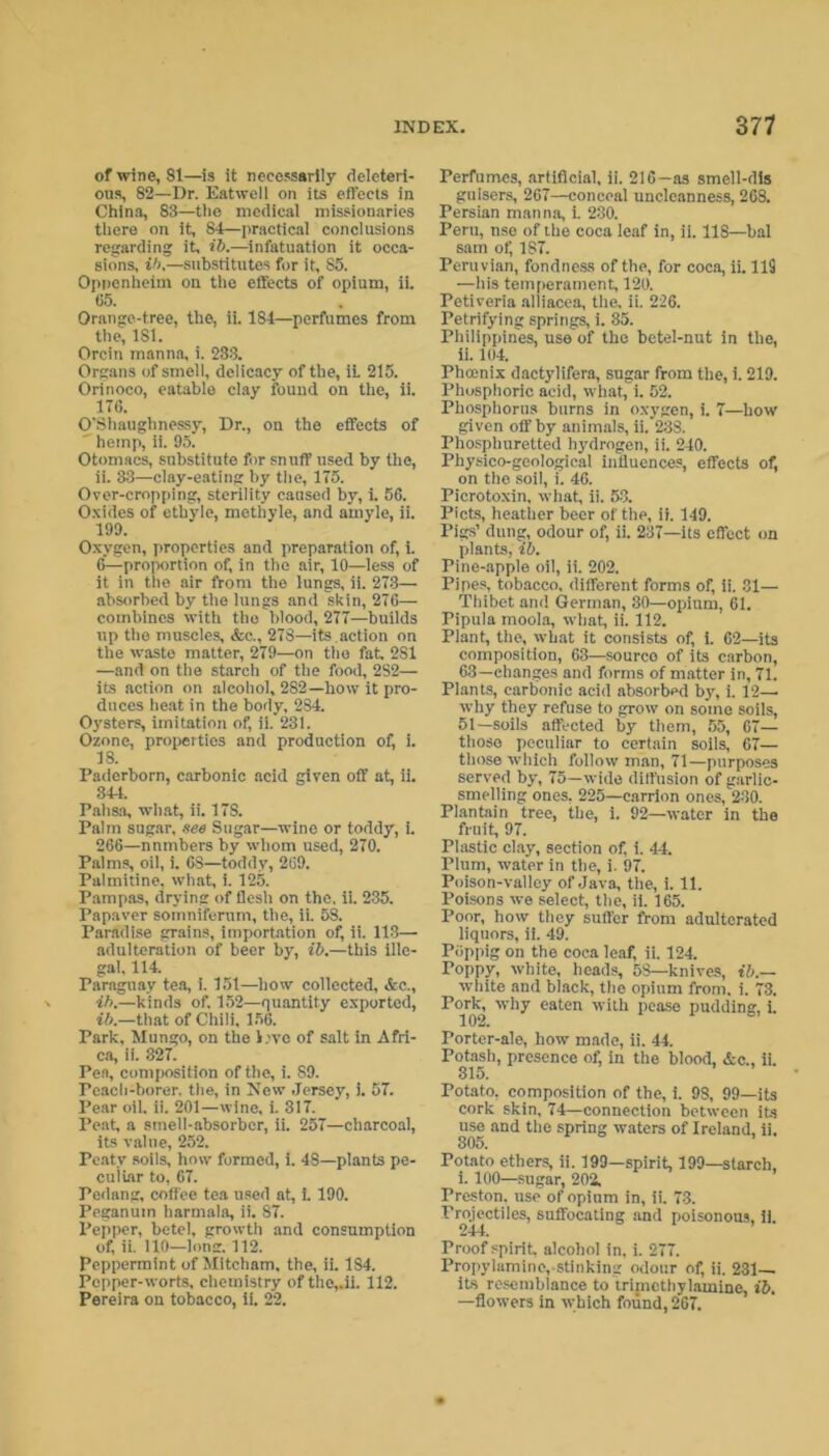 of wine, 81—is it necessarily deleteri- ous, 82—Dr. Eatwell on its effects in China, 83—the medical missionaries there on it, 84—practical conclusions regarding it, ib.—infatuation it occa- sions, ib.—substitutes for it, 85. Oppenheiin on the effects of opium, ii. 65. Orange-tree, the, ii. 184—perfumes from the, 181. Orem manna, i. 233. Organs of smell, delicacy of the, it 215. Orinoco, eatable clay found on the, ii. 176. O’Shaughnessy, Dr., on the effects of ' hemp, ii. 95. Otomacs, substitute for snuff used by the, ii. 33—clay-eating by the, 175. Over-cropping, sterility caused by, i. 56. Oxides of ethyie, methyle, and amyle, ii. 199. Oxygen, properties and preparation of, i. 6—proportion of, in the air, 10—less of it in the air from the lungs, ii. 273—• absorbed by the lungs and skin, 276— combines with the blood, 277—builds up the muscles, &e., 278—its action on the waste matter, 279—on the fat, 281 —and on the starch of the food, 2S2— its action on alcohol, 282—how it pro- duces heat in the body. 284. Oysters, imitation of, ii.’23i. Ozone, properties and production of, i. 18. Paderborn, carbonic acid given off at, ii. 344. Pahsa, what, ii. 17S. Palm sugar, see Sugar—wine or toddy, i. 266—nnmbers by whom used, 270. Palms, oil, i. 68—toddy, 269. Palmitine, what, i. 125. Pampas, drying of flesh on the, ii. 235. Papaver somniferum, the, ii. 58. Paradise grains, importation of, ii. 118— adulteration of beer by, ib.—this ille- gal, 114. Paraguay tea, i. 151—how collected, &c., ib.—kinds of, 152—quantity exported, ib.—that of Chili, 156. Park, Mungo, on the l;vo of salt in Afri- ca, ii. 327. Pea, composition of the, i. 89. Peach-borer, the, in New Jersey, i. 57. Pear oil, ii. 201—wine, i. 317. Peat, a smell-absorber, ii. 257—charcoal, its value, 252. Peaty soils, how formed, i. 48—plants pe- culiar to, 67. Pedang, coffee tea used at, i. 190. Peganuin harmala, ii. 87. Pepper, betel, growth and consumption of, ii. 110—long. 112. Peppermint of Mitcham, the, ii. 184. Pepper-worts, chemistry of the,.ii. 112. Pereira on tobacco, ii. 22. Perfumes, artificial, ii. 216—as smell-dis guisers, 267—conceal unclcnnness, 268. Persian manna, i. 230. Peru, nse of the coca leaf in, ii. 118—bal sam of 187. Peruvian, fondness of the, for coca, ii. 119 —his temperament, 120. Petiveria alliacea, the, ii. 226. Petrifying springs, i. 35. Philippines, use of the betel-nut in the, ii. 104. Phoenix dactylifera, sugar from the, i. 219. Phosphoric acid, what, i. 52. Phosphorus burns in oxygen, i. 7—how given off by animals, ii. 238. Phosphuretted hydrogen, ii. 240. Physico-geological influences, effects of, on the soil, i. 46. Picrotoxin, what, ii. 53. Piets, heather beer of the, ii. 149. Pigs’ dung, odour of, ii. 237—its effect on plants, ib. Pine-apple oil, ii. 202. Pipes, tobacco, different forms of, ii. 31— Thibet and German, 30—opium, 61. Pipula moola, what, ii. 112. Plant, the, what it consists of, i. 62—its composition, 63—source of its carbon, 63—changes and forms of matter in, 71. Plants, carbonic acid absorbed by, i. 12- why they refuse to grow on some soils, 51—soils affected by them, 55, 67— those peculiar to certain soils, 67— those which follow man, 71—purposes served by, 75—wide diffusion of garlic- smelling ones, 225—carrion ones, 230. Plantain tree, the, i. 92—water in the fruit, 97. Plastic clay, section of, i. 44. Plum, water in the, i. 97. Poison-valley of Java, the, i. 11. Poisons we select, the, ii. 165. Poor, how they suffer from adulterated liquors, ii. 49. Piippig on the coca leaf, ii. 124. Poppy, white, heads, 5S—knives, ib.— white and black, the opium from. i. 73. Pork, why eaten with pease pudding, i. i ortcr-ale, how made, n. 44. Potash, presence of, in the blood, &c„ ii. 315. Potato, composition of the, i. 98, 99—its cork skin, 74—connection between its use and the spring waters of Ireland, ii. 305. ’ Potato ethers, ii. 199—spirit, 199—starch, i. 100—sugar, 202. Preston, use of opium in, ii. 73. Projectiles, suffocating and poisonous, ii, 244. Proof spirit, alcohol in, i. 277. Propylamine, stinking odour of, ii. 231— its resemblance to trimcthylamine, ib. —flowers in which found, 267.