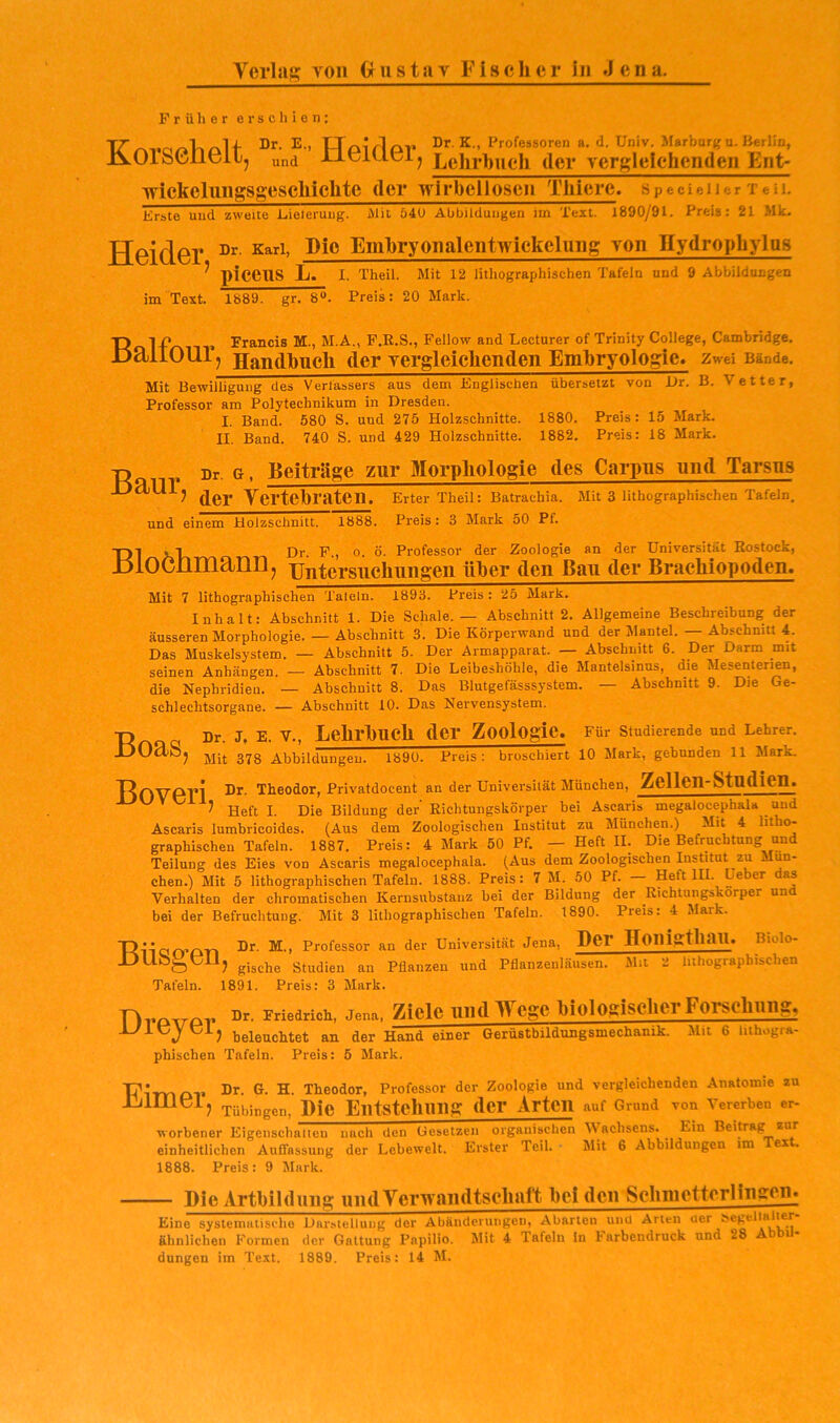 Verlag von Grus tu v Fischer in Jena. Früher erschien: Dr. E., TToirlov Dr. K„ Professoren a. d. Univ. Marburgu. Berlin, i^OlSGÜGil, und IlGKlblj Lehrbuch der vergleichenden Ent- lyickcliingsgeschichte der wirbellosen Thiere. specieiier Teil. Erste und zweite Eieleruug. iMit 640 Abbildungen im Text. 1890/91. Preis: 21 Mk. Dr. Karl, Dio Embryoualentwiekelung von Hydrophylos piceiis L. I. Theil. Mit 12 lithographischen Tafeln und 9 Abbildungen im Text. 1889. gr. 8“. Preis: 20 Mark. Beider, Balfour Francis M., M.A., P.E.S., Fellow and Lecturer of Trinity College, Cambridge. j Handbuch der vergleichenden Embryologie. Zwei Bände. Mit Bewilligung des Verlässers aus dem Englischen übersetzt von i)r. B. Vetter, Professor am Polytechnikum in Dresden. I. Band. 580 S. und 275 Holzschnitte. 1880. Preis: 15 Mark. II. Band. 740 S. und 429 Holzschnitte. 1882. Preis: 18 Mark. ü Dr. G, Beiträge zur Morphologie des Carpus und Tarsus JJdUij Yertebraten, Erter XheU: Batrachia. Mit 3 lithographischen Tafeln, und einem Holzschnitt. 1Ö88. Preis: 3 Mark 50 Pf. Dl xV» Br, E., o. Ö. Professor der Zoologie an der Universität ßostockj HlOCnmann, xjntersuchungen über den Bau der Brachiopoden. Mit 7 lithographischen Taieln. 1893. Preis : 25 Mark. Inhalt: Abschnitt 1. Die Schale. — Abschnitt 2. Aligemeine Beschreibung der äusseren Morphologie. — Abschnitt 3. Die Körperwand und der Mantel. — Abschnitt 4. Das Muskelsystem. — Abschnitt 5. Der Armapparat. — Abschnitt 6. Der Darm mit seinen Anhängen. — Abschnitt 7. Die Leibeshöhle, die Mantelsinus, die Mesenterien, die Nepbridieu. — Abschnitt 8. Das Blutgefässsystem. — Abschnitt 9. Die Ge- schlechtsorgane. — Abschnitt 10. Das Nervensystem. T) Q Dr. J, E. V., Lehrhuch der Zoologie. Für studierende und Lehrer. L)OaS, jjjj. gijg ^Abbildungen. 1890. Preis: broschiert 10 Mark, gebunden 11 Mark. Boveri Privatdocent an der Universität München, ZelleU-Studien. JJUVCil, j Die Bildung der Richtungskörper bei Ascaris megalocephala und Ascaris lumbricoides. (Aus dem Zoologischen Institut zu München.) Mit 4 litho- graphischen Tafeln. 1887, Preis: 4 Mark 50 Pf. — Heft II. Die Befruchtung und Teilung des Eies von Ascaris megalocephala. (Aus dem Zoologischen Institut zu Mün- chen.) Mit 5 lithographischen Tafeln. 1888. Preis: 7 M. 50 Pf. Heft III. Ueber as Verhalten der chromatischen Kernsubstanz bei der Bildung der Richtungskörper und bei der Befruchtung. Mit 3 lithographischen Tafeln. 1890. Preis: 4 Mark. P‘’of®ssor an der Universität Jena, HCT HolligthaU. Biolo- JDUbi^eil, Studien an Pflanzen und Pflanzen!äusen. Mit 2 lithographischen Tafeln. 1891. Preis: 3 Mark, Hvck-vTAr Friedrich, Jena, Ziclc uiidTTcge hioIogischcT Forschuiig,, beleuchtet an der Hand einer Gerüstbildungsmechanik. Mit 6 lithogra- phischen Tafeln. Preis: 5 Mark. T?* Dr. G. H. Theodor, Professor der Zoologie und vergleichenden Anatomie zu Liiniei, Tübingen, Dic Eiitsteluiiig (1er Arten auf Grund von Vererben er- worbener Eigenschallen nach den (iesetzeii organischen Wachsens. ^ Ein Beifrag zur einheitlichen Auffassung der Lebewelt. Erster Teil. Mit 6 Abbildungen im ex . 1888. Preis: 9 Mark. Die Artkildniis mulYcrwaiidtsclmft bei den SclinicttcrliTigeii. Eine systematische Darstellung der Abänderungen, Abarten und Arten oer ähnlichen Formen der Gattung Papilio. Mit 4 Tafeln in Farbendruck und 28 düngen iin Text. 1889. Preis: 14 M.