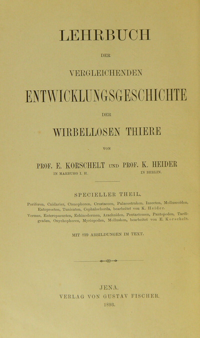 DER YERHLEICHEXDEN ENTWICKLUNGSGESCHICHTE DER WIRBELLOSEN THIERE VON PROF. E. KOESCHELT otd PROF. K. HEIDEE IN MAEBUßG I. H. BERLIN. SPECIELLER THEIL. Poriferen, Cnidarier, Cteuoplioren, Cnistaceen, Palaeostraken, lusecteu, Molluscoiden, Entoprocten, Tunicaten, Ceplialoeliorda, bearbeitet von K. Heide r. Vermes, Enteropneu.sten, Ecbinodermen, Arachniden, Pentastoinen, Pantopoden, Tardi- graden, Onycbophoren, Myriopoden, Mollusken, bearbeitet von E. Koi.sclielt. MIT 899 ABBILDUNGEN IM TEXT. #4^ ,] ENA. VERLAG VON GUSTAV FISCHER. 1893.