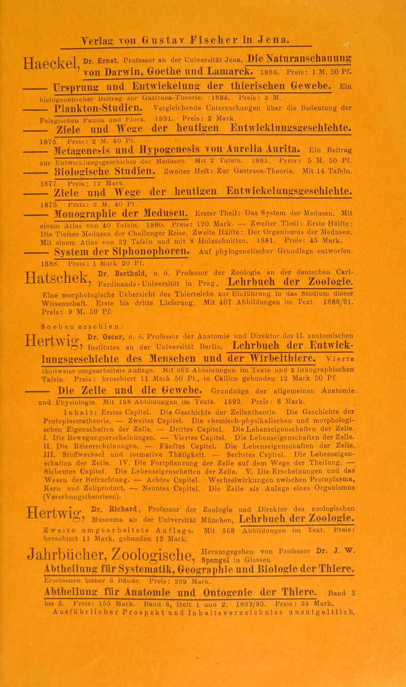 Universität Jena, Die Natnranschannng ’ von Darnin, Goethe und Lamarck. isss. Preis: i m. so Pf. Urspnins und Entwickelnns der tliierischen Oewebe. Ein hibtOKeiietisclier beitraf; zur Uasiraea-Tlieorie. 1884. Preis : ü M. — Plankton-Studien. Vergleichende Untersuchungen über die Bedeutung der Pelagischen Eauna und Hora. 1891. Preis: 2 Mark. Ziele lind Wese der Iieiitigen Entwickliinsssescliielite. 1875. Preis: 2 Al. 4ü PI. _ Mctagene»is und Hypogenesis von Anrelia Aiirita. Ein Beitrag zur Entwicklungsgeschichte der Aledusen. Alit 2 iateln. 1881. Preis: 5 AI. 50 Pf. Biologische Studien, zweites Heft: zur Gastraea-Theorie. Alit 14 Tafeln. 1877. Preis: 12 Mark. _ Ziele und Wege der heutigen Entwickeliingsgeschichte. 1875. Preis: 2 M. 4U Pt. — 3[oiiographie der Medusen. Erster Theil: Das System der Aledusen. Mit einem Atlas von 40 Taleln. 1880. Preis: 120 Alark. — Zweiter Theil: Erste Hälfte; Die Tiefsee-Aledusen der Challenger Reise. Zweite Hälfte: Der Organismus der Aledusen. Alit einem Atlas von 32 Tafeln und mit 8 Holzschnitten. 1881. Preis: 45 Alark. — System der Siphonophoren. Auf phylogenetischer Grundlage entworfen. 1888! Preis : 1 Alark 20 Pf. TJ j V»£\lz- Dr. Berthold, o. ö. Professor der Zoologie an der deutschen Carl- llläLSCilGlVj Ferdinands - Universität in Prag, Lelirhiich der Zoologie. Eine morphologische Uebersicht des Thierreichs zur Eiiilühruiig in das Studium dieser Wissenschaft. Erste bis dritte Lieferung. Alit 407 Abbildungen im Text. 1888/91. Preis: 9 AI. 50 Pf. Hertwig, Soeben erschien: Dr. Oscar, o. ö. Professor der Anatomie und Direktor des II. anatomischen Institutes an der Universität Berlin, Lehrbuch der Entwick- lungsgeschichte des Menschen und der Wirhelthicre. vierte theilweise umgearbeitete Auflage. Alit 362 Abbildungen im Texte und 2 lithographischen Tafeln. Preis: broschiert 11 Mark 50 Pf., in Callico gebunden 12 Alark 50 Pf. — Die Zelle und die Dcwche. Grundzüge der allgemeinen Anatomie und Physiologie. Mit 168 Abbildungen im Texte. 1892. Preis: 8 Alark. Inhalt: Erstes Capitel. Die Geschichte der Zellentheorie. Die Geschichte der Protoplasmatheorie. — Zweites Capitel. Die chemisch-physikalischen und morphologi- schen Eigenschaften der Zelle. — Drittes Capitel. Die Lebenscigenschaften der Zelle. I. Die Bewegungserscheinungen. — Viertes Capitel. Die Lebenseigenschaften der Zelle. II. Die Reizerscheinurigen. — Fünftes Capitel. Die Lebenseigenschaften der Zelle. III. Stoffwechsel und lormative Thätigkcit. — Sechstes Capitel. Die Lebenseigen- schaften der Zelle. IV. Die Fortpflanzung der Zelle auf dem Wege der Theilung. — Siebentes Capitel. Die Lebenseigenschaften der Zelle. V. Die Erscheinungen und das Wesen der Befruchtung. — Achtes Capitel, W'echselwirkungen zwischen Protoplasma, Kern und Zellproduct. — Neuntes Capitel. Die Zelle als Anlage eines Organismus (Vererbungstheorieen). TTp.p.g,„IDr, Richard, Professor der Zoologie und Direktor des zoologischen Aluseums an der Universität Alünchen, Lclii'bncli der Zoolosie« Zweite umgearbeitete Auflage. Mit 568 Abbildungen im Text. Preis: broschiert 11 Mark, gebunden 12 Mark. von icssen. Professor Dr. J. W. Jahrbücher, Zoologische, Alitliciliinig für Systematik, Geographie und Bioloste (IcrThicre. Er.schienen bisher 6 Baude. Preis: 269 Alark. Abtiieilung für Anatomie und Ontogenie der Tliicre . Bund 3 bis 5. Preis: 155 Alark. Band 6, Heft 1 und 2. 1892/93. Preis: 34 Alark. Ausführlicher Prospekt und Inhnltsverzeichniss unentgeltlich.