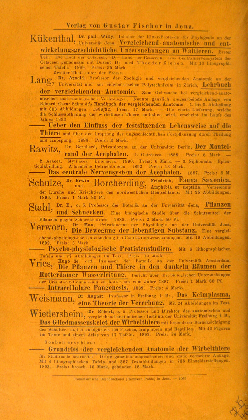 11 Iv OTli*ll 1 Willy, litliuLj(*r der liiii* r-I'ioJe^'*ur f*ir i^hylo;5eiu(; an der ) Universiiäi Jetia. VortjloicllC!l(l - SUiataillisflK* Ulld wickeliiiigssesclilchtliclK* lJiit<Msiicliuiii;eii an Waltlercn. E.v.er icil> Jjie llnui Utjr Oi»- Jlaiid iii;r (JcLacceu, lya- iyeiiiraiii<jrv«ia'.^stein der Cetaceen f'emeinsain mit Dozent Dr. nied. T li eo d o r Z i e li e n. Mit 13 lithographi- schen Tafeln. 1889. Preis: 35 Mark. Zweiter Tlieil unter der Fresse. T iHiTl P* i^rofessor der Zoologie und vergleichenden Anatomie an der 07 Universität und am eidgenössischen Polytechnikum in Zürich, LfihrljUCh der Tcrgleichciiden Anatomie. Zum Gehrauche bei vergleichend-anaio- mischeu und zuolotisclien Vmlesung.-n. Meunte gänziicli uingearbeitete Auflage von Eduard Oscar Sclimidt’s Handbuch der vergleichenden Anatomie. 1. bis 3. Abtheilnng mit 603 Abbildungen. 1888/92. Preis: 17 Mark. — Die vierte Lieferung, welche die Schlussabtheüung der wirbellosen Thiere enthalten wird, erscheint im Laufe des Jahres 1893 lieber den Einfluss der festsitzendeii Lebensweise auf die Tliiere und über deu Ursprung der ungeschlechtlichen Kuitpdauzang durch Tbeilung und Knospung. 1888. Preis: 3 Mark. Privatdozent an der Universität Berlin, Der Mantel* ^ rand der Acephaleil. l. Ostreacea. 1S88. Preis: 8 Mark. — 2. Aracea. Alyiiiacea Uniunacea. 1890. Preis: 6 Mark. — 3. Sipboniata. Epicu- ticulabildung. Allgemeine Betrachtungen 1892. Preis: 13 Mark. Das centrale NerTensystem der Acephaleil. i887. Preis: 5 m. Schulze, Borcherdin^, f 7 ““o Amphibia et Keptiha. Verzeichnis der Lurche und Kriechtiere des nordwestlichen Deutschlands. Mit 25 Abbildungen. 1893. Preis: 1 Mark 80 Pf. Dr. E., o. ö. Professor der Botanik an der Universität Jena, Pflanzen und Schnecken. Eine biologische Studie über die Schutzmittel der Pflanzen gegeu Sciiaeckäiifriiss. 1889. Preis: 2 Mark 50 Pf. V'oT’WrvP'n PrivHtdocent der Physiologie an der Universität Jena, vtJlwuilJ, Die Bewegung der lebendigen Substanz. Eine vergiei- chend-physiologisciiu Liuieisucliuiig bei (Joiitraiiiunaursviibiuuugeu. Alit 19 Abbüdangen. 1892. Preis : 3 Alark Psycho-pliysiolosisclie Protistenstndien. aut e lithographischen Stahl; Tafeln und Z7 Abbildui.geii iiii Tesi. Pieis in .Ua.k Hugo de. ord Profe.ssor der Botanik an der Universität Amsterdam, ^ Die Pflanzen und Tliiere in den dunkeln Raumen der Botterdainer Wasserleituiur. Bericht über die. biologischen Untersuchungen der (Jreiiotni'ix-t•'ouiiiii.aMi)ii zu liutici.iain vom Jahre 1887 Preis: 1 Mark 80 Pf. Intracelluläre Pansenesis. i889. Preis: 4 Mark. Wpi Q.JTJ 51 n n ^ rdfessor in Freibnrg i. Br, DaS Kelniplasniaj eine Theorie der Yererbuiig. Mit 24 Abbildungen im Text. W Pl’ClVl Al m Robert, o. ö. Professor und Direktor des anatomischen und IvJLltJl ölltJlIIJ, vergleichend-anatomischen Instituts der Universität Freiburg i. B,, Das Gliedniassenskclet der Wirbeltlliei’C mit besonderer Berücksichügnng des äcbulter und Beckeiigüriels bei Fisebeu, Ainpiiibien und Reptilien. Mit 40 Figuren im Texte und einem Atlas von 17 Tafeln. 1892. Preis; 24 Älafk. Soeben erschien: Grundriss der Tcrgl eich enden Anatomie der Wirbeltliicre für Sludiieiide bearbcitei l.iritte gaiiallch umgearbeiici« und .stark vermebrte Auflage. Mit 4 lithographi.sclicn Tafeln und 887 Textabbildungen in 786 Einzeldarstellungen. 1893. Preis: broscli. 16 Mark, gebunden 18 Mark. Krnmmaniisclie Uuclidrucliorcl (llormaiin l’oliloi in Jona. — 4066