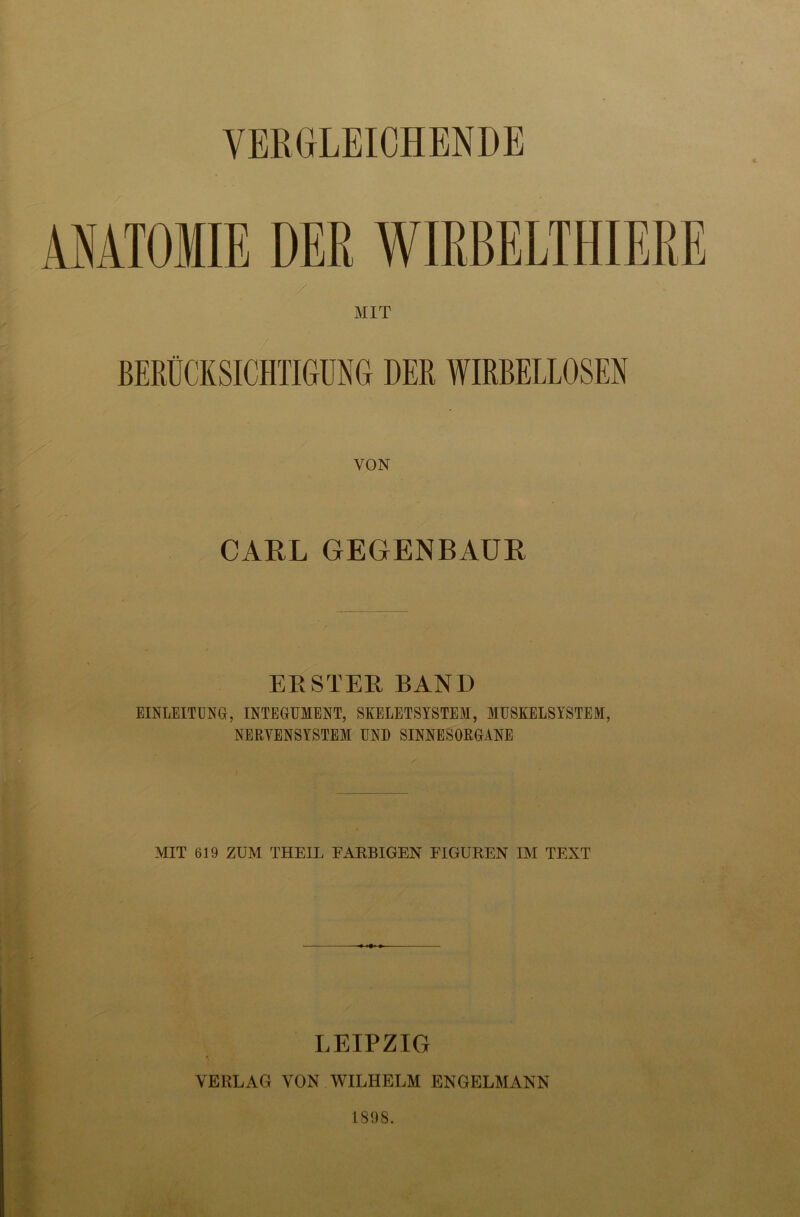 t ANATOMIE DER WIRBELTHIERE MIT BERÜCKSICHTIGUNG DER WIRBELLOSEN VON CARL GEGENBAÜR ERSTER BAND EINLEITUNG, INTEGUMENT, SKELETSYSTEM, MUSKELSYSTEM, NERVENSYSTEM UND SINNESORGANE MIT 619 ZUM THEIL FARBIGEN FIGUREN IM TEXT LEIPZIG VERLAG VON WILHELM ENGELMANN Mm 1808.