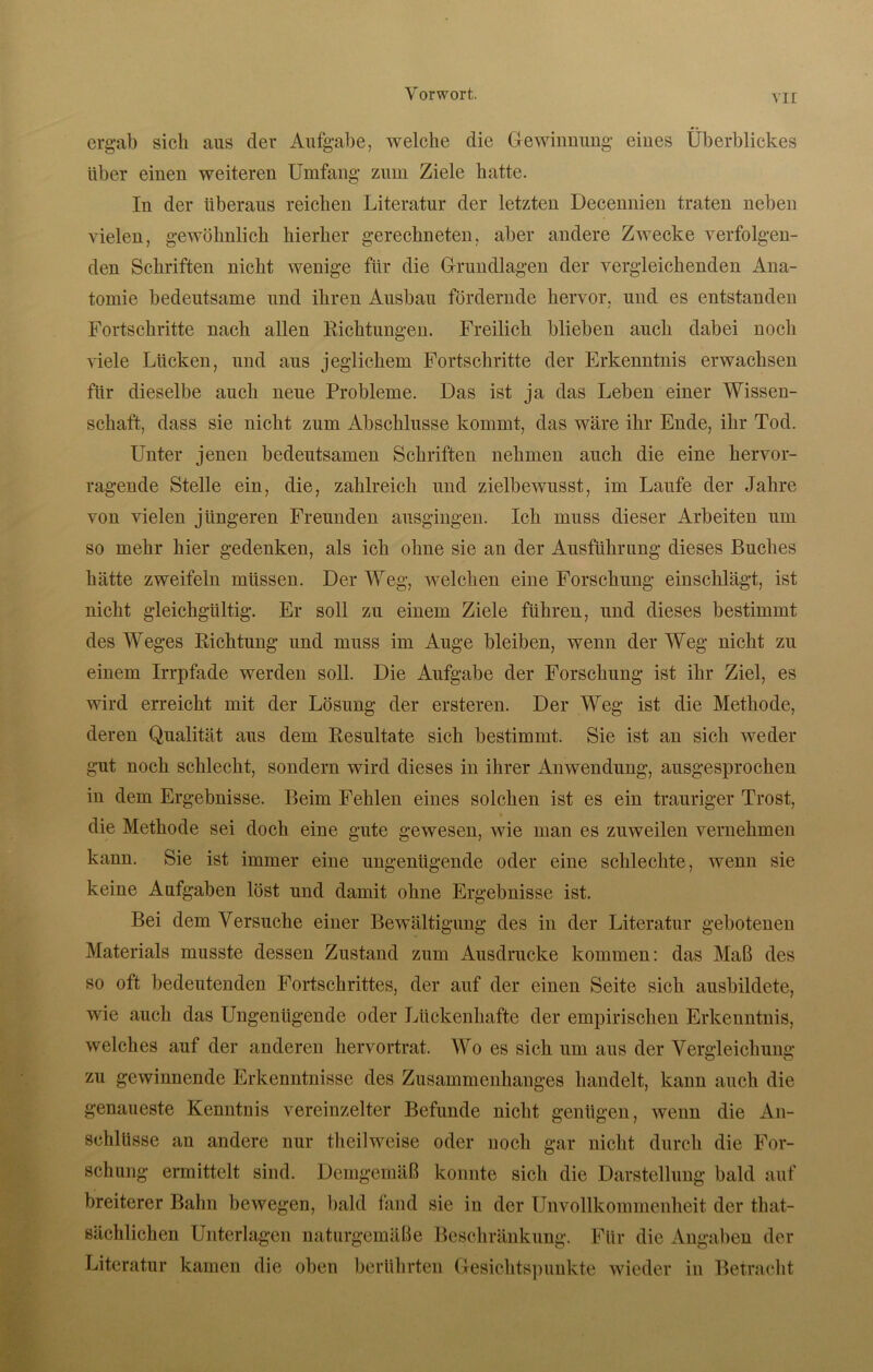 ergab sich aus der Aufgabe, welche die Gewinnung eiues Überblickes über einen weiteren Umfang zum Ziele batte. In der überaus reichen Literatur der letzten Decennien traten neben vielen, gewöhnlich hierher gerechneten, aber andere Zwecke verfolgen- den Schriften nicht wenige für die Grundlagen der vergleichenden Ana- tomie bedeutsame und ihren Ausbau fördernde hervor, und es entstanden Fortschritte nach allen Richtungen. Freilich blieben auch dabei noch viele Lücken, und aus jeglichem Fortschritte der Erkenntnis erwachsen für dieselbe auch neue Probleme. Das ist ja das Leben einer Wissen- schaft, dass sie nicht zum Abschlüsse kommt, das wäre ihr Ende, ihr Tod. Unter jenen bedeutsamen Schriften nehmen auch die eine hervor- ragende Stelle ein, die, zahlreich und zielbewusst, im Laufe der Jahre von vielen jüngeren Freunden ausgingen. Ich muss dieser Arbeiten um so mehr hier gedenken, als ich ohne sie an der Ausführung dieses Buches hätte zweifeln müssen. Der Weg, welchen eine Forschung einschlägt, ist nicht gleichgültig. Er soll zu einem Ziele führen, und dieses bestimmt des Weges Richtung und muss im Auge bleiben, wenn der Weg nicht zu einem Irrpfade werden soll. Die Aufgabe der Forschung ist ihr Ziel, es wird erreicht mit der Lösung der ersteren. Der Weg ist die Methode, deren Qualität aus dem Resultate sich bestimmt. Sie ist an sich weder gut noch schlecht, sondern wird dieses in ihrer Anwendung, ausgesprochen in dem Ergebnisse. Beim Fehlen eines solchen ist es ein trauriger Trost, die Methode sei doch eine gute gewesen, wie man es zuweilen vernehmen kann. Sie ist immer eine ungenügende oder eine schlechte, wenn sie keine Aufgaben löst und damit ohne Ergebnisse ist. Bei dem Versuche einer Bewältigung des in der Literatur gebotenen Materials musste dessen Zustand zum Ausdrucke kommen: das Maß des so oft bedeutenden Fortschrittes, der auf der einen Seite sich ausbildete, wie auch das Ungenügende oder Lückenhafte der empirischen Erkenntnis, welches auf der anderen hervortrat. Wo es sich um aus der Vergleichung zu gewinnende Erkenntnisse des Zusammenhanges handelt, kann auch die genaueste Kenntnis vereinzelter Befunde nicht genügen, wenn die An- schlüsse an andere nur theilweise oder noch gar nicht durch die For- schung ermittelt sind. Demgemäß konnte sich die Darstellung bald auf breiterer Bahn bewegen, bald fand sie in der Unvollkommenheit der that- sächlichen Unterlagen naturgemäße Beschränkung. Für die Angaben der Literatur kamen die oben berührten Gesichtspunkte wieder in Betracht