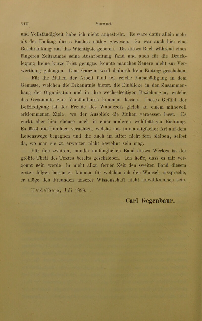 und Vollständigkeit habe ich nicht angestrebt. Es wäre dafür allein mehr als der Umfang dieses Buches nöthig gewesen. So war auch hier eine Beschränkung auf das Wichtigste geboten. Da dieses Buch während eines längeren Zeitraumes seine Ausarbeitung fand und auch für die Druck- legung keine kurze Frist genügte, konnte manches Neuere nicht zur Ver- werthung gelangen. Dem Ganzen wird dadurch kein Eintrag geschehen. Für die Mühen der Arbeit fand ich reiche Entschädigung in dem Genüsse, welchen die Erkenntnis bietet, die Einblicke in den Zusammen- hang der Organisation und in ihre wechselseitigen Beziehungen, welche das Gesammte zum Verständnisse kommen lassen. Dieses Gefühl der Befriedigung ist der Freude des Wanderers gleich au einem mühevoll erklommenen Ziele, wo der Ausblick die Mühen vergessen lässt. Es wirkt aber hier ebenso noch in einer anderen wohlthätigen Bichtung. Es lässt die Unbilden verachten, welche uns in mannigfacher Art auf dem Lebenswege begegnen und die auch im Alter nicht fern bleiben, selbst da, wo man sie zu erwarten nicht gewohnt sein mag. Für den zweiten, minder umfänglichen Band dieses Werkes ist der größte Theil des Textes bereits geschrieben. Ich hoffe, dass es mir ver- gönnt sein werde, in nicht allzu ferner Zeit den zweiten Band diesem ersten folgen lassen zu können, für welchen ich den Wunsch ausspreche, er möge den Freunden unserer Wissenschaft nicht unwillkommen sein. Heidelberg, Juli 1898. Carl Gegenbaur.