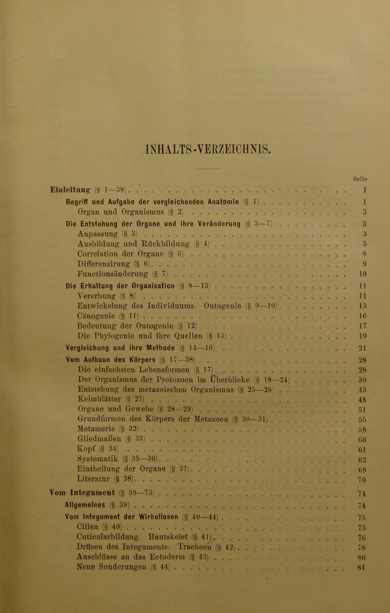 INHALTS -VERZEICHNIS. Seite Einleitung' (§ 1—38) 1 Begriff und Aufgabe der vergleichenden Anatomie (§1) 1 Organ und Organismus (§2) 3 Die Entstehung der Organe und ihre Veränderung (§ 3—7) 3 Anpassung (§3) 3 Ausbildung und Rückbildung (§4) 5 Correlation der Organe (§5) . . 8 Differenzirung (§6) 9 Functionsänderung (§7) 10 Die Erhaltung der Organisation (§ 8—13) 11 Vererbung (§8) 11 Entwickelung des Individuums. Ontogenie (§ 9—10) 13 Cänogenie (§11) 16 Bedeutung der Ontogenie (§12) 17 Die Phylogenie und ihre Quellen (§13) 19 Vergleichung und ihre Methode (§ 14—16) 21 Vom Aufbaue des Körpers (§ 17—38) 28 Die einfachsten Lebensformen (§17) 28 Der Organismus der Protozoen im Überblicke (§ 18—24) 30 Entstehung des metazoischen Organismus (§ 25—26) 43 Keimblätter (§27) 48 Organe und Gewebe (§ 28—29) 51 Grundformen des Körpers der Metazoen (§ 30—31) 55 Metamerie (§32) 58 Gliedmaßen (§33) 00 Kopf (§34) 61 Systematik (§ 35—36) 62 Eintheilung der Organe (§37) 68 Literatur (§38) 70 Vom Integument (§ 39—73) 74 Allgemeines (§39) 74 Vom Integument der Wirbellosen (§ 40—44) 75 Cilien (§40) 75 Cuticularbildung. Hautskelet (§ 41)^. 76 Drüsen des Integuments. Tracheen (§42) 78 Anschlüsse an das Ectoderm (§43) 80 Neue Sonderungen (§44) 81