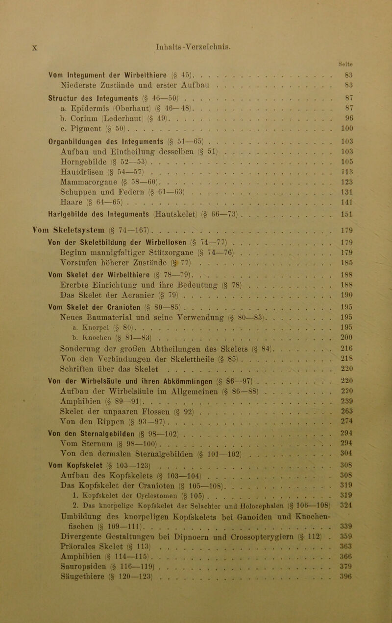 Seite Vom Integument der Wirbelthiere (§45) 83 Niederste Zustände und erster Aufbau 83 Structur des Integuments (§ 46—50) 87 a. Epidermis (Oberhaut) (§ 46—48) 87 b. Corium (Lederhaut) (§49) 96 c. Pigment (§50) 100 Organbildungen des Integuments (§ 51—65) 103 Aufbau und Eintheilung desselben (§51) 103 Horngebilde f§ 52—53) 105 Hautdrüsen (§ 54—57) 113 Mammarorgane (§ 58—60) 123 Schuppen und Federn (§ 61—63) 131 Haare (§ 64—65) 141 Hartgebilde des Integuments (Hautskelet) (§ 66—73) 151 Vom Skeletsystem (§ 74—167) 179 Von der Skeletbildung der Wirbellosen (§ 74—77) 179 Beginn mannigfaltiger Stützorgane (§ 74—76) 179 Vorstufen höherer Zustände (§77) 185 Vom Skelet der Wirbelthiere (§ 78—79) 188 Ererbte Einrichtung und ihre Bedeutung (§78) 188 Das Skelet der Acranier (§79) 190 Vom Skelet der Cranioten (§ 80—85) 195 Neues Baumaterial und seine Verwendung (§ 80—83) 195 a. Knorpel (§ 80) 195 b. Knochen (§ 81—83) 200 Sonderung der großen Abtheilungen des Skelets (§84) 216 Von den Verbindungen der Skelettheile (§85) 218 Schriften über das Skelet 220 Von der Wirbelsäule und ihren Abkömmlingen (§ 86—97) 220 Aufbau der Wirbelsäule im Allgemeinen (§ 86—88) 220 Amphibien (§ 89—91) 239 Skelet der unpaaren Flossen (§ 92) 263 Von den Rippen (§ 93—97) 274 Von den Sternalgebilden (§ 98—102) 294 Vom Sternum (§ 98—100) 294 Von den dermalen Sternalgebilden (§ 101—102) 304 Vom Kopfskelet (§ 103—123) 308 Aufbau des Kopfskelets (§ 103—104) 308 Das Kopfskelet der Cranioten (§ 105—108) 319 1. Kopfskelet der Cyclostomen (§ 105) . 319 2. Das knorpelige Kopfskelet der Selachier und Holokephalen (§ 106—108) 324 Umbildung des knorpeligen Kopfskelets bei Ganoiden und Knochen- fischen (§ 109—111) 339 Divergente Gestaltungen bei Dipnoern und Crossopterygiern (§ 112) . 359 Präorales Skelet (§113) 363 Amphibien (§ 114—115) 366 Sauropsiden (§ 116—119) 379 Säugethiere (§ 120—123) 396