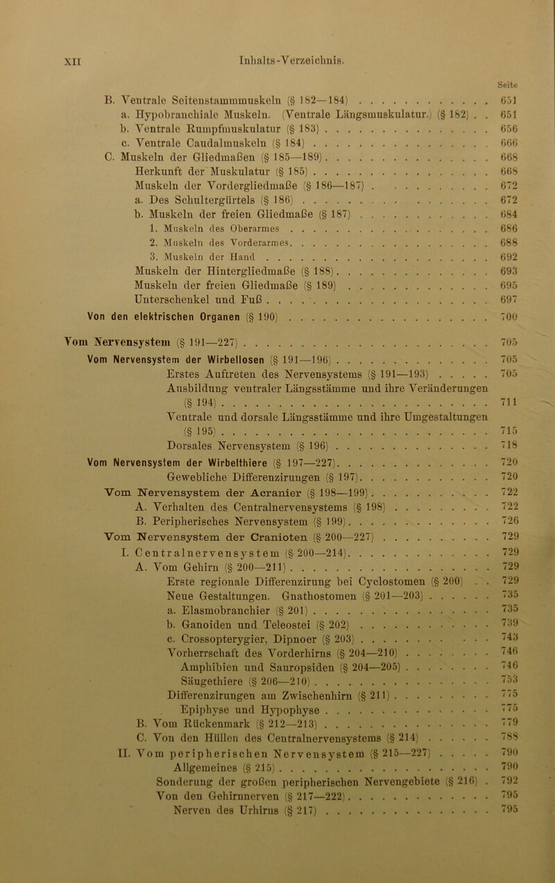 Seite B. Ventrale Seitenstammmuskeln (§ 182—184) 651 a. Hypobranchiale Muskeln. (Ventrale Längsmuskulatur.) (§ 182) . . 651 b. Ventrale Rumpfmuskulatur (§ 183) 656 c. Ventrale Caudalmuskeln (§184) 666 C. Muskeln der Gliedmaßen (§ 185—189) 668 Herkunft der Muskulatur (§ 185) 668 Muskeln der Vordergliedmaße (§ 186—187) 672 a. Des Schultergürtels (§ 186) 672 b. Muskeln der freien Gliedmaße (§ 187) 684 1. Muskeln des Oberarmes 686 2. Muskeln des Vorderarmes 688 3. Muskeln der Hand 692 Muskeln der Hintergliedmaße (§ 188) 693 Muskeln der freien Gliedmaße (§ 189) 695 Unterschenkel und Fuß 697 Von den elektrischen Organen (§ 190) 700 Tom Nervensystem (§ 191—227) 705 Vom Nervensystem der Wirbellosen (§ 191—196) 705 Erstes Auftreten des Nervensystems (§ 191—193) 705 Ausbildung ventraler Längsstämme und ihre Veränderungen (§194) 711 Ventrale und dorsale Längsstämme und ihre Umgestaltungen (§ 195) 715 Dorsales Nervensystem (§ 196) 718 Vom Nervensystem der Wirbelthiere (§ 197—227) 720 Gewebliche Differenzirungen (§ 197) 720 Vom Nervensystem der Acranier (§ 198—199) 722 A. Verhalten des Centralnervensystems (§ 198) 722 B. Peripherisches Nervensystem (§ 199) 726 Vom Nervensystem der Cranioten (§ 200—227) 729 I. Centralnervensystem (§ 200—214) 729 A. Vom Gehirn (§ 200—211) 729 Erste regionale Differenzirung bei Cyclostomen (§ 200) . . 729 Neue Gestaltungen. Gnathostomen (§ 201—203) 735 a. Elasmobranchier (§ 201) 735 b. Ganoiden und Teleostei (§ 202) 39 c. Crossopterygier, Dipnoer (§ 203) 43 Vorherrschaft des Vorderhirns (§ 204—210) '46 Amphibien und Sauropsiden (§ 204—205) «46 Säugethiere (§ 206—210) 53 Differenzirungen am Zwischenhirn (§211) 775 Epiphyse und Hypophyse 75 B. Vom Rückenmark (§212—213) 779 C. Von den Hüllen des Centralnervensysteras (§214) 788 II. Vom peripherischen Nervensystem (§ 215—227) 790 Allgemeines (§ 215) 790 Sonderung der großen peripherischen Nervengebiete (§ 216) . 792 Von den Gehirnnerven (§ 217—222) 795 Nerven des Urhirns (§ 217) 795