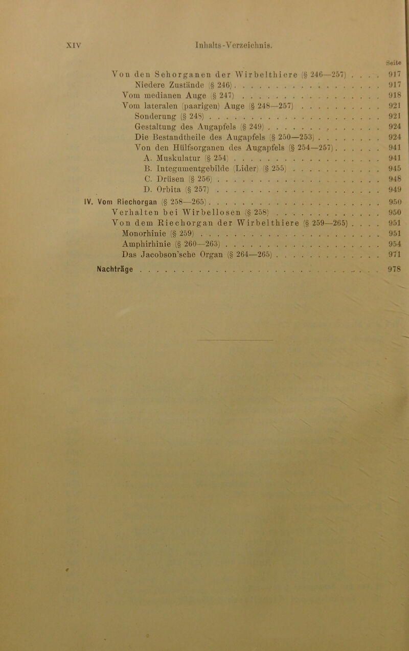 Seite Von den Sehorganen der Wirbeltliiere (§ 246—257) .... 017 Niedere Zustände (§ 246) 017 Vom medianen Auge § 247) 018 Vom lateralen (paarigen) Auge (§ 248—257) 021 Sonderung (§ 248) 921 Gestaltung des Augapfels (§ 249) 924 Die Bestandtheile des Augapfels (§ 250—253) 924 Von den Htilfsorganen des Augapfels (§ 254—257) 041 A. Muskulatur (§ 254) 941 B. Integumentgebilde (Lider) (§ 255) 945 C. Drüsen (§ 256) 948 D. Orbita (§ 257) 949 IV. Vom Riechorgan (§ 258—265) 950 Verhalten bei Wirbellosen (§ 258) 950 Von dem Riechorgan der Wirbelthiere (§ 259—265) .... 951 Monorhinie (§ 259) 951 Amphirhinie (§ 260—263) 954 Das Jacobson’sche Organ (§ 264—265) 971 Nachträge 978