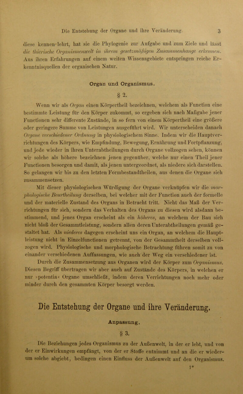 diese kennen lehrt, hat sie die Phylogenie zur Aufgabe und zum Ziele und lässt die thierische Organismenwelt in ihrem gesetzmäßigen Zusammenhänge erkennen. Aus ihren Erfahrungen auf einem weiten Wissensgebiete entspringen reiche Er- kenntnisquellen der organischen Natur. Organ und Organismus. §2. Wenn wir als Organ einen Körpertheil bezeichnen, welchem als Function eine bestimmte Leistung für den Körper zukommt, so ergeben sich nach Maßgabe jener Functionen sehr differente Zustände, in so fern von einem Körpertheil eine größere oder geringere Summe von Leistungen ausgeführt wird. Wir unterscheiden danach Organe verschiedener Ordnung in physiologischem Sinne. Indem wir die Hauptver- richtungen des Körpers, wie Empfindung, Bewegung, Ernährung und Fortpflanzung, und jede wieder in ihren Unterabtheilungen durch Organe vollzogen sehen, können wir solche als höhere bezeichnen jenen gegenüber, welche nur einen Theil jener Functionen besorgen und damit, als jenen untergeordnet, als niedere sich darstellen. So gelangen wir bis zu den letzten Formbestandtlieilen, aus denen die Organe sich zusammensetzen. Mit dieser physiologischen Würdigung der Organe verknüpfen wir die mor- phologische Beurtheilung derselben, bei welcher mit der Function auch der formelle und der materielle Zustand des Organs in Betracht tritt. Nicht das Maß der Ver- richtungen für sich, sondern das Verhalten des Organs zu diesen wird alsdann be- stimmend, und jenes Organ erscheint als ein höheres, an welchem der Bau sich nicht bloß der Gesammtleistung, sondern allen deren Unterabtheilungen gemäß ge- staltet hat. Als niederes dagegen erscheint uns ein Organ, an welchem die Haupt- leistung nicht in Einzelfunctionen getrennt, von der Gesammtheit derselben voll- zogen wird. Physiologische und morphologische Betrachtung führen somit zu von einander verschiedenen Auffassungen, wie auch der Weg ein verschiedener ist. Durch die Zusammensetzung aus Organen wird der Körper zum Organismus. Diesen Begriff übertragen wir aber auch auf Zustände des Körpers, in welchen er nur »potentia« Organe umschließt, indem deren Verrichtungen noch mehr oder minder durch den gesammten Körper besorgt werden. Die Entstehung der Organe und ihre Veränderung. Anpassung. §3. Die Beziehungen jedes Organismus zu der Außenwelt, in der er lebt, und von der er Einwirkungen empfängt, von der er Stoffe entnimmt und an die er wieder- um solche abgiebt, bedingen einen Einfluss der Außenwelt auf den Organismus. 1*