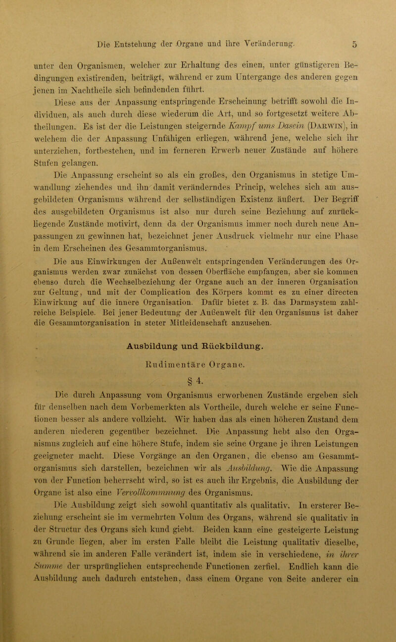 unter den Organismen, welcher zur Erhaltung des einen, unter günstigeren Be- dingungen existirenden, beiträgt, während er zum Untergange des anderen gegen jenen im Nachtheile sich befindenden führt. Diese aus der Anpassung entspringende Erscheinung betrifft sowohl die In- dividuen, als auch durch diese wiederum die Art, und so fortgesetzt weitere Ab- theilungen. Es ist der die Leistungen steigernde Kampf ums Dasein (Darwin), in welchem die der Anpassung Unfähigen erliegen, während jene, welche sich ihr unterziehen, fortbestelien, und im ferneren Erwerb neuer Zustände auf höhere Stufen gelangen. Die Anpassung erscheint so als ein großes, den Organismus in stetige Um- wandlung ziehendes und ihn damit veränderndes Princip, welches sich am aus- gebildeten Organismus während der selbständigen Existenz äußert. Der Begriff des ausgebildeten Organismus ist also nur durch seine Beziehung auf zurück- liegende Zustände motivirt, denn da der Organismus immer noch durch neue An- passungen zu gewinnen hat, bezeichnet jener Ausdruck vielmehr nur eine Phase in dem Erscheinen des Gesammtorganismus. Die aus Einwirkungen der Außenwelt entspringenden Veränderungen des Or- ganismus werden zwar zunächst von dessen Oberfläche empfangen, aber sie kommen ebenso durch die Wechselbeziehung der Organe auch an der inneren Organisation zur Geltung, und mit der Complication des Körpers kommt es zu einer directen Einwirkung auf die innere Organisation. Dafür bietet z. B. das Darmsystem zahl- reiche Beispiele. Bei jener Bedeutung der Außenwelt für den Organismus ist daher die Gesammtorganisation in steter Mitleidenschaft anzusehen. Ausbildung und Rückbildung. Rudimentäre Organe. §4. Die durch Anpassung vom Organismus erworbenen Zustände ergeben sich für denselben nach dem Vorbemerkten als Vortheile, durch welche er seine Func- tionen besser als andere vollzieht. Wir haben das als einen höheren Zustand dem anderen niederen gegenüber bezeichnet. Die Anpassung hebt also den Orga- nismus zugleich auf eine höhere Stufe, indem sie seine Organe je ihren Leistungen geeigneter macht. Diese Vorgänge an den Organen, die ebenso am Gesammt- organismus sich darstellen, bezeichnen wir als Ausbildung. Wie die Anpassung von der Function beherrscht wird, so ist es auch ihr Ergebnis, die Ausbildung der Organe ist also eine Vervollkommnung des Organismus. Die Ausbildung zeigt sich sowohl quantitativ als qualitativ. In ersterer Be- ziehung erscheint sie im vermehrten Volum des Organs, während sie qualitativ in der Structur des Organs sich kund giebt. Beiden kann eine gesteigerte Leistung zu Grunde liegen, aber im ersten Falle bleibt die Leistung qualitativ dieselbe, während sie im anderen Falle verändert ist, indem sie in verschiedene, in ihrer Summe der ursprünglichen entsprechende Functionen zerfiel. Endlich kann die Ausbildung auch dadurch entstehen, dass einem Organe von Seite anderer ein