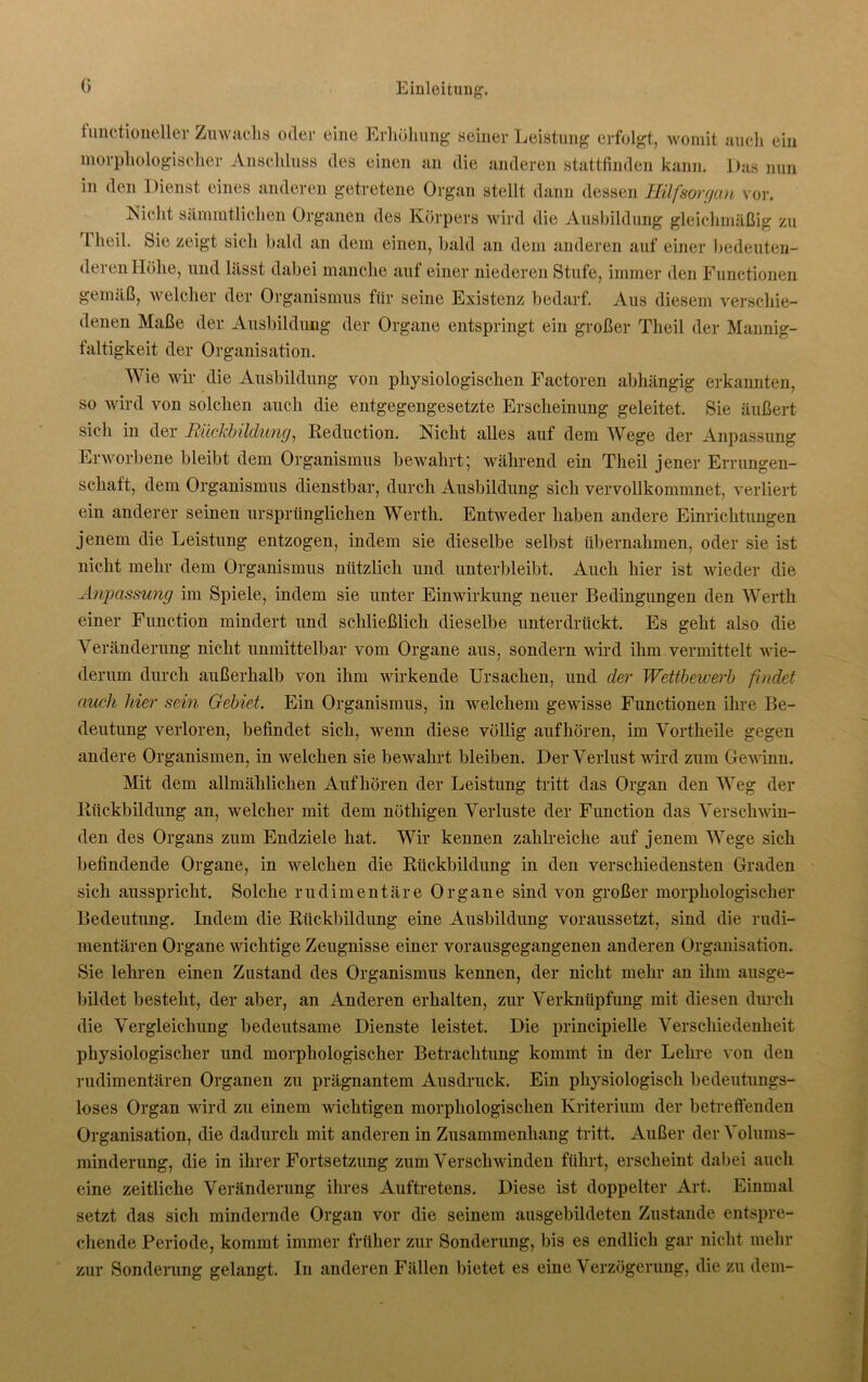 G tunctioneller Zuwachs oder eine Erhöhung seiner Leistung erfolgt, womit auch ein morphologischer Anschluss des einen an die anderen stattfinden kann. Das nun in den Dienst eines anderen getretene Organ stellt dann dessen Hilfsorgan vor. Nicht sämmtliclien Organen des Körpers wird die Ausbildung gleichmäßig zu 1 heil. Sie zeigt sich bald an dem einen, bald an dem anderen auf einer bedeuten- deren Höhe, und lässt dabei manche auf einer niederen Stufe, immer den Functionen gemäß, welcher der Organismus für seine Existenz bedarf. Aus diesem verschie- denen Maße der Ausbildung der Organe entspringt ein großer Theil der Mannig- faltigkeit der Organisation. Wie wir die Ausbildung von physiologischen Factoren abhängig erkannten, so wird von solchen auch die entgegengesetzte Erscheinung geleitet. Sie äußert sich in der Rückbildung^ Reduction. jN icht alles auf dem Wege der Anpassung Erworbene bleibt dem Organismus bewahrt; während ein Theil jener Errungen- schaft, dem Organismus dienstbar, durch Ausbildung sich vervollkommnet, verliert ein anderer seinen ursprünglichen Werth. Entweder haben andere Einrichtungen jenem die Leistung entzogen, indem sie dieselbe selbst übernahmen, oder sie ist nicht mehr dem Organismus nützlich und unterbleibt. Auch hier ist wieder die Anpassung im Spiele, indem sie unter Einwirkung neuer Bedingungen den Werth einer Function mindert und schließlich dieselbe unterdrückt. Es geht also die Veränderung nicht unmittelbar vom Organe aus, sondern wird ihm vermittelt wie- derum durch außerhalb von ihm wirkende Ursachen, und der Wettbewerb findet auch hier sein Gebiet. Ein Organismus, in welchem gewisse Functionen ihre Be- deutung verloren, befindet sich, wenn diese völlig aufhören, im Vortheile gegen andere Organismen, in welchen sie bewahrt bleiben. Der Verlust wird zum Gewinn. Mit dem allmählichen Auf hören der Leistung tritt das Organ den Weg der Rückbildung an, welcher mit dem nöthigen Verluste der Function das Verschwin- den des Organs zum Endziele hat. Wir kennen zahlreiche auf jenem Wege sich befindende Organe, in welchen die Rückbildung in den verschiedensten Graden sich ausspricht. Solche rudimentäre Organe sind von großer morphologischer Bedeutung. Indem die Rückbildung eine Ausbildung voraussetzt, sind die rudi- mentären Organe wichtige Zeugnisse einer vorausgegangenen anderen Organisation. Sie lehren einen Zustand des Organismus kennen, der nicht mehr an ihm ausge- bildet besteht, der aber, an Anderen erhalten, zur Verknüpfung mit diesen durch die Vergleichung bedeutsame Dienste leistet. Die principielle Verschiedenheit physiologischer und morphologischer Betrachtung kommt in der Lehre von den rudimentären Organen zu prägnantem Ausdruck. Ein physiologisch bedeutungs- loses Organ wird zu einem wichtigen morphologischen Kriterium der betreffenden Organisation, die dadurch mit anderen in Zusammenhang tritt. Außer der Volums- minderung, die in ihrer Fortsetzung zum Verschwinden führt, erscheint dabei auch eine zeitliche Veränderung ihres Auftretens. Diese ist doppelter Art. Einmal setzt das sich mindernde Organ vor die seinem ausgebildeten Zustande entspre- chende Periode, kommt immer früher zur Sonderung, bis es endlich gar nicht mehr zur Sonderung gelangt. In anderen Fällen bietet es eine Verzögerung, die zu dem-