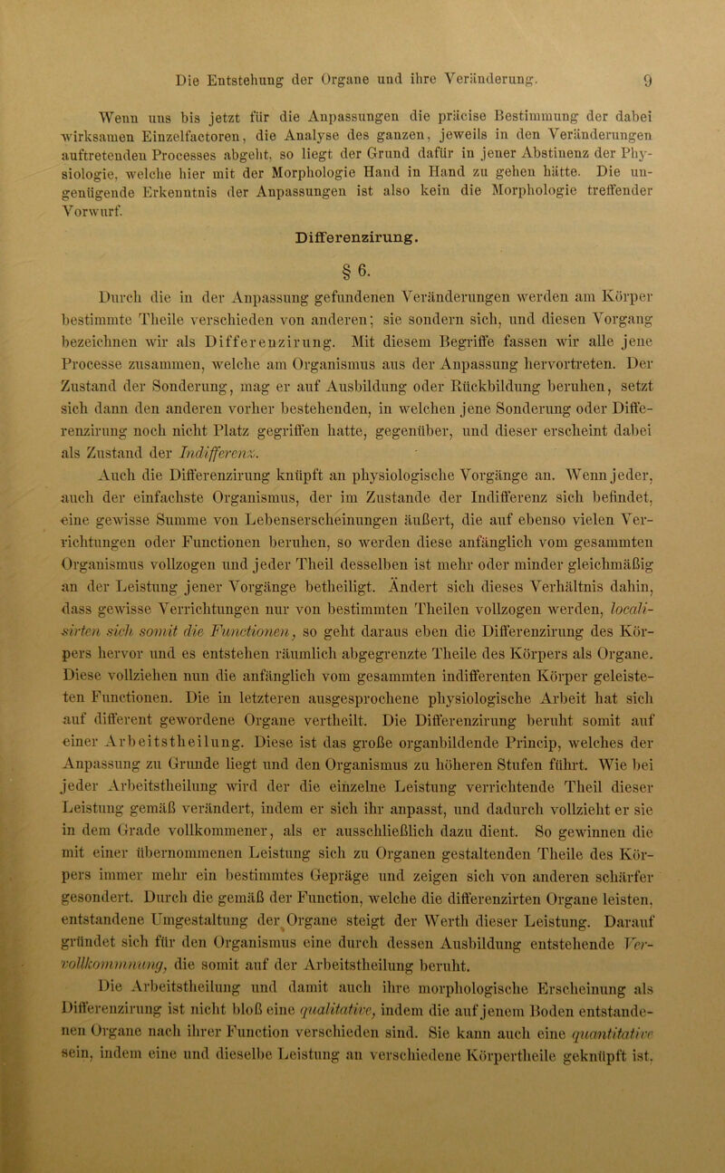 Wenn uns bis jetzt für die Anpassungen die präcise Bestimmung der dabei wirksamen Einzelfactoren, die Analyse des ganzen, jeweils in den Veränderungen auftretenden Processes abgeht, so liegt der Grund dafür in jener Abstinenz der Phy- siologie, welche hier mit der Morphologie Hand in Hand zu gehen hätte. Die un- genügende Erkenntnis der Anpassungen ist also kein die Morphologie treffender Vorwurf. Differenzirung. §6- Durch die in der Anpassung gefundenen Veränderungen werden am Körper bestimmte Tlieile verschieden von anderen; sie sondern sich, und diesen Vorgang bezeichnen wir als Differenzirung. Mit diesem Begriffe fassen wir alle jene Processe zusammen, welche am Organismus aus der Anpassung hervortreten. Der Zustand der Sonderung, mag er auf Ausbildung oder Rückbildung beruhen, setzt sich dann den anderen vorher bestehenden, in welchen jene Sonderung oder Diffe- renzirung noch nicht Platz gegriffen hatte, gegenüber, und dieser erscheint dabei als Zustand der Indifferenz,. Auch die Differenzirung knüpft an physiologische Vorgänge an. Wenn jeder, auch der einfachste Organismus, der im Zustande der Indifferenz sich befindet, «ine gewisse Summe von Lebenserscheinungen äußert, die auf ebenso vielen Ver- richtungen oder Functionen beruhen, so werden diese anfänglich vom gesammten Organismus vollzogen und jeder Theil desselben ist mehr oder minder gleichmäßig an der Leistung jener Vorgänge betheiligt. Ändert sich dieses Verhältnis dahin, dass gewisse Verrichtungen nur von bestimmten Theilen vollzogen werden, loccdi- sirten sich somit die Functionen, so geht daraus eben die Differenzirung des Kör- pers hervor und es entstehen räumlich abgegrenzte Tlieile des Körpers als Organe. Diese vollziehen nun die anfänglich vom gesammten indifferenten Körper geleiste- ten Functionen. Die in letzteren ausgesprochene physiologische Arbeit hat sich auf different gewordene Organe vertheilt. Die Differenzirung beruht somit auf einer Arbeitstheilung. Diese ist das große organbildende Princip, welches der Anpassung zu Grunde liegt und den Organismus zu höheren Stufen führt. Wie bei jeder Arbeitstheilung wird der die einzelne Leistung verrichtende Theil dieser Leistung gemäß verändert, indem er sich ihr anpasst, und dadurch vollzieht er sie in dem Grade vollkommener, als er ausschließlich dazu dient. So gewinnen die mit einer übernommenen Leistung sich zu Organen gestaltenden Tlieile des Kör- pers immer mehr ein bestimmtes Gepräge und zeigen sich von anderen schärfer gesondert. Durch die gemäß der Function, welche die difterenzirten Organe leisten, entstandene Umgestaltung der Organe steigt der Werth dieser Leistung. Darauf gründet sich für den Organismus eine durch dessen Ausbildung entstehende Ver- vollkommnung, die somit auf der Arbeitstheilung beruht. Die Arbeitstheilung und damit auch ihre morphologische Erscheinung als Differenzirung ist nicht bloß eine qualitative, indem die auf jenem Boden entstande- nen Organe nach ihrer Function verschieden sind. Sie kann auch eine quantitative sein, indem eine und dieselbe Leistung an verschiedene Körpertheile geknüpft ist.