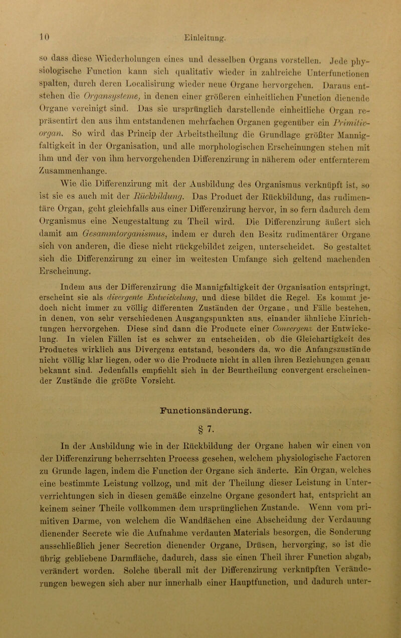 so dass diese Wiederholungen eines und desselben Organs vorstellen. Jede phy- siologische Function kann sich qualitativ wieder in zahlreiche Unterfunctionen spalten, durch deren Localisirung wieder neue Organe hervorgehen. Daraus ent- stehen die Orgcmsysteme, in denen einer größeren einheitlichen Function dienende Organe vereinigt sind. Das sie ursprünglich darstellende einheitliche Organ re- präsentirt den aus ihm entstandenen mehrfachen Organen gegenüber ein Primitiv- organ. So wird das Princip der Arbeitsteilung die Grundlage größter Mannig- faltigkeit in der Organisation, und alle morphologischen Erscheinungen stehen mit ihm und der von ihm hervorgellenden Differenzirung in näherem oder entfernterem Zusammenhänge. Wie die Differenzirung mit der Ausbildung des Organismus verknüpft ist, so ist sie es auch mit der Rückbildung. Das Product der Rückbildung, das rudimen- täre Organ, geht gleichfalls aus einer Differenzirung hervor, in so fern dadurch dem Organismus eine Neugestaltung zu Theil wird. Die Differenzirung äußert sich damit am Gesammtorganismus, indem er durch den Besitz rudimentärer Organe sich von anderen, die diese nicht rückgebildet zeigen, unterscheidet. So gestaltet sich die Differenzirung zu einer im weitesten Umfange sich geltend machenden Erscheinung. Indem aus der Differenzirung die Mannigfaltigkeit der Organisation entspringt, erscheint sie als divergente Entwickelung, und diese bildet die Regel. Es kommt je- doch nicht immer zu völlig differenten Zuständen der Organe, und Fälle bestehen, in denen, von sehr verschiedenen Ausgangspunkten aus, einander ähnliche Einrich- tungen hervorgehen. Diese sind dann die Producte einer Converge?iz der Entwicke- lung. In vielen Fällen ist es schwer zu entscheiden, ob die Gleichartigkeit des Productes wirklich aus Divergenz entstand, besonders da, wo die Anfangszustände nicht völlig klar liegen, oder wo die Producte nicht in allen ihren Beziehungen genau bekannt sind. Jedenfalls empfiehlt sich in der Beurtheilung convergent erscheinen- der Zustände die größte Vorsicht. Functionsänderung. §7. In der Ausbildung wie in der Rückbildung der Organe haben wir einen von der Differenzirung beherrschten Process gesehen, welchem physiologische Factoren zu Grunde lagen, indem die Function der Organe sich änderte. Ein Organ, welches eine bestimmte Leistung vollzog, und mit der Theilung dieser Leistung in Unter- verrichtungen sich in diesen gemäße einzelne Organe gesondert hat, entspricht an keinem seiner Theile vollkommen dem ursprünglichen Zustande. Wenn vom pri- mitiven Darme, von welchem die Wandflächen eine Abscheidung der Verdauung dienender Secrete wie die Aufnahme verdauten Materials besorgen, die Sonderung ausschließlich jener Secretion dienender Organe, Drüsen, hervorging, so ist die übrig gebliebene Darmfläche, dadurch, dass sie einen Theil ihrer Function abgab> verändert worden. Solche überall mit der Differenzirung verknüpften Verände- rungen bewegen sich aber nur innerhalb einer Hauptfunction, und dadurch unter-