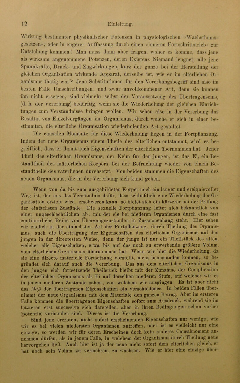 Wirkung bestimmter physikalischer Potenzen in physiologischen »Wachsthums- gesetzen«, oder in engerer Auffassung durch einen »inneren Fortschrittstrieb« zur Entstehung kommen! Man muss dann aller fragen, woher es komme, dass jene als wirksam angenommene Potenzen, deren Existenz Niemand leugnet, alle jene Spannkräfte, Druck- und Zugwirkungen, kurz der ganze bei der Herstellung der gleichen Organisation wirkende Apparat, derselbe ist, wie er im elterlichen Or- ganismus thätig war? Jene Substitutionen für den Vererbungsbegriff sind also im besten Falle Umschreibungen, und zwar unvollkommener Art, denn sie können ihn nicht ersetzen, sind vielmehr selbst der Voraussetzung des Übertragenseins, (d. h. der Vererbung) bedürftig, wenn sie die Wiederholung der gleichen Einrich- tungen zum Verständnisse bringen wollen. Wir sehen also in der Vererbung das Resultat von Einzelvorgängen im Organismus, durch welche er sich in einer be- stimmten, die elterliche Organisation wiederholenden Art gestaltet. Die causalen Momente für diese Wiederholung liegen in der Fortpflanzung. Indem der neue Organismus einem Theile des elterlichen entstammt, wird es be- greiflich, dass er damit auch Eigenschaften der elterlichen übernommen hat. Jener Theil des elterlichen Organismus, der Keim für den jungen, ist das Ei, ein Be- standtheil des mütterlichen Körpers, bei der Befruchtung wieder von einem Be- standtheile des väterlichen durchsetzt. Von beiden stammen die Eigenschaften des neuen Organismus, die in der Vererbung sich kund geben. Wenn von da bis zum ausgebildeten Körper noch ein langer und ereignisvoller Weg ist, der uns das Verständnis dafür, dass schließlich eine Wiederholung der Or- ganisation erzielt wird, erschweren kann, so bietet sich ein kürzerer bei der Prüfung der einfachsten Zustände. Die sexuelle Fortpflanzung leitet sich bekanntlich von einer ungeschlechtlichen ab, mit der sie bei niederen Organismen durch eine fast continuirlicke Reihe von Übergangszuständen in Zusammenhang steht. Hier sehen wir endlich in der einfachsten Art der Fortpflanzung, durch Theilung des Organis- mus, auch die Übertragung der Eigenschaften des elterlichen Organismus auf den jungen in der directesten Weise, denn der junge ist nur ein Theilstück des alten, welcher alle Eigenschaften, etwa bis auf das noch zu erwerbende größere Volum, vom elterlichen Organismus übernommen hat. Wenn wir hier die Wiederholung, da sie eine directe materielle Fortsetzung vorstellt, nicht beanstanden können, so be- gründet sich darauf auch die Vererbung. Das aus dem elterlichen Organismus in den jungen sich fortsetzende Theilstück bleibt mit der Zunahme der Complication des elterlichen Organismus als Ei auf derselben niederen Stufe, auf welcher wir es in jenem niederen Zustande sahen, von welchem wir ausgingen. Es ist aber nicht das Maß der übertragenen Eigenschaften ein verschiedenes. In beiden Fällen über- nimmt der neue Organismus mit dem Materiale den ganzen Betrag. Aber im ersteren Falle kommen die übertragenen Eigenschaften sofort zum Ausdruck, während sie im letzteren erst successive sich darstellen, aber in ihren Bedingungen schon vorher fpotentia) vorhanden sind. Dieses ist die Vererbung. Sind jene ererbten, nicht sofort erscheinenden Eigenschaften nur wenige, wie wir es bei vielen niedersten Organismen antreffen, oder ist es vielleicht nur eine einzige, so werden wir für deren Erscheinen doch kein anderes Causalmoment an- nehmen dürfen, als in jenem Falle, in welchem der Organismus durch Theilung neue hervorgehen ließ. Auch hier ist ja der neue nicht sofort dem elterlichen gleich, er hat noch sein Volum zu vermehren, zu wachsen. Wie er hier eine einzige über-