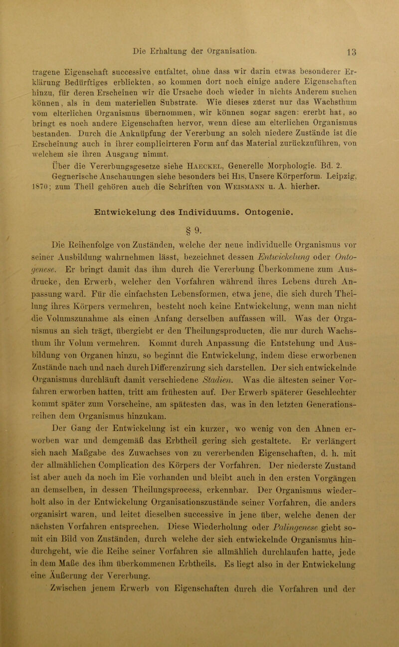 tragene Eigenschaft successive entfaltet, ohne dass wir darin etwas besonderer Er- klärung Bedürftiges erblickten, so kommen dort noch einige andere Eigenschaften hinzu, fiir deren Erscheinen wir die Ursache doch wieder in nichts Anderem suchen können, als in dem materiellen Substrate. Wie dieses züerst nur das Wachsthum vom elterlichen Organismus übernommen, wir können sogar sagen: ererbt hat, so bringt es noch andere Eigenschaften hervor, wenn diese am elterlichen Organismus bestanden. Durch die Anknüpfung der Vererbung an solch niedere Zustände ist die Erscheinung auch in ihrer complicirteren Form auf das Material zurückzuführen, von welchem sie ihren Ausgang nimmt. Über die Vererbungsgesetze siehe Haeckel, Generelle Morphologie. Bd. 2. Gegnerische Anschauungen siehe besonders bei His, Unsere Körperform. Leipzig, 1S70; zum Theil gehören auch die Schriften von Weismann u. A. hierher. Entwickelung des Individuums. Ontogenie. §9- Die Reihenfolge von Zuständen, welche der neue individuelle Organismus vor seiner Ausbildung wahrnehmen lässt, bezeichnet dessen Entwickelung oder Onto- genese. Er bringt damit das ihm durch die Vererbung Überkommene zum Aus- drucke, den Erwerb, welcher den Vorfahren während ihres Lebens durch An- passungward. Für die einfachsten Lebensformen, etwa jene, die sich durch Thei- lung ihres Körpers vermehren, besteht noch keine Entwickelung, wenn man nicht die Volumszunahme als einen Anfang derselben auffassen will. Was der Orga- nismus an sich trägt, übergiebt er den Tlieilungsproducten, die nur durch Wachs- thum ihr Volum vermehren. Kommt durch Anpassung die Entstehung und Aus- bildung von Organen hinzu, so beginnt die Entwickelung, indem diese erworbenen Zustände nach und nach durchDifferenzirung sich darstellen. Der sich entwickelnde Organismus durchläuft damit verschiedene Stadien. Was die ältesten seiner Vor- fahren erworben hatten, tritt am frühesten auf. Der Erwerb späterer Geschlechter kommt später zum Vorscheine, am spätesten das, was in den letzten Generations- reihen dem Organismus hinzukam. Der Gang der Entwickelung ist ein kurzer, wo wenig von den Ahnen er- worben war und demgemäß das Erbtheil gering sich gestaltete. Er verlängert sich nach Maßgabe des Zuwachses von zu vererbenden Eigenschaften, d. h. mit der allmählichen Complication des Körpers der Vorfahren. Der niederste Zustand ist aber auch da noch im Eie vorhanden und bleibt auch in den ersten Vorgängen an demselben, in dessen Theilungsprocess, erkennbar. Der Organismus wieder- holt also in der Entwickelung Organisationszustände seiner Vorfahren, die anders organisirt waren, und leitet dieselben successive in jene über, welche denen der nächsten Vorfahren entsprechen. Diese Wiederholung oder Palingenese giebt so- mit ein Bild von Zuständen, durch welche der sich entwickelnde Organismus hin- durchgeht, wie die Reihe seiner Vorfahren sie allmählich durchlaufen hatte, jede in dem Maße des ihm überkommenen Erbtheils. Es liegt also in der Entwickelung eine Äußerung der Vererbung. Zwischen jenem Erwerb von Eigenschaften durch die Vorfahren und der