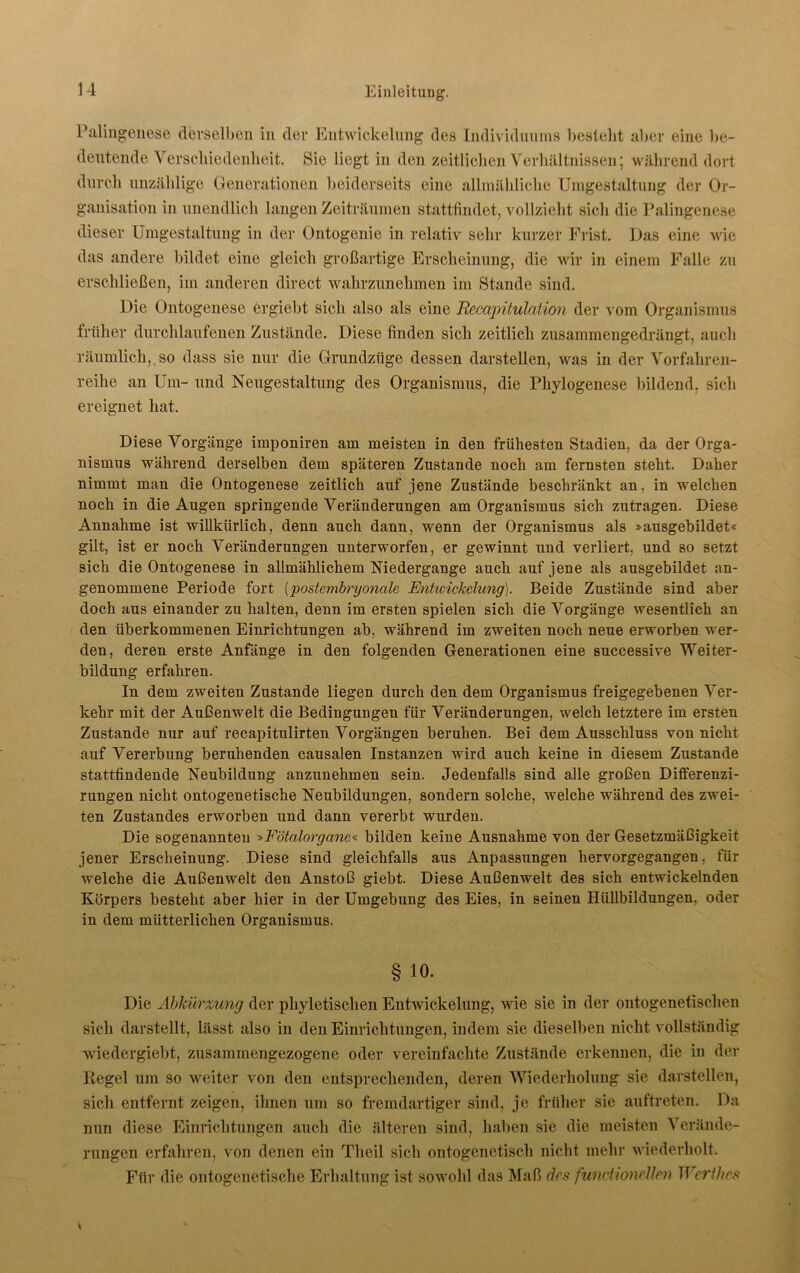 Palingenese derselben in der Entwickelung des Individuums bestellt aber eine be- deutende Verschiedenheit. Sie liegt in den zeitlichen Verhältnissen; während dort durch unzählige Generationen beiderseits eine allmähliche Umgestaltung der Or- ganisation in unendlich langen Zeiträumen stattfindet, vollzieht sieli die Palingenese dieser Umgestaltung in der Ontogenie in relativ sehr kurzer Frist. Das eine wie das andere bildet eine gleich großartige Erscheinung, die wir in einem Falle zu erschließen, im anderen direct wahrzunehmen im Stande sind. Die Ontogenese ergiebt sich also als eine Recapitulation der vom Organismus früher durchlaufenen Zustände. Diese finden sich zeitlich zusammengedrängt, auch räumlich,.so dass sie nur die Grundzüge dessen darstellen, was in der Vorfahren- reihe an Um- und Neugestaltung des Organismus, die Phylogenese bildend, sich ereignet hat. Diese Vorgänge imponiren am meisten in den frühesten Stadien, da der Orga- nismus während derselben dem späteren Zustande noch am fernsten steht. Daher nimmt man die Ontogenese zeitlich auf jene Zustände beschränkt an, in welchen noch in die Augen springende Veränderungen am Organismus sich zutragen. Diese Annahme ist willkürlich, denn auch dann, wenn der Organismus als »ausgebildet« gilt, ist er noch Veränderungen unterworfen, er gewinnt und verliert, und so setzt sich die Ontogenese in allmählichem Niedergauge auch auf jeue als ausgebildet an- genommene Periode fort (postembryonale Entwickelung). Beide Zustände sind aber doch aus einander zu halten, denn im ersten spielen sich die Vorgänge wesentlich an den überkommenen Einrichtungen ab, während im zweiten noch neue erworben wer- den, deren erste Anfänge in den folgenden Generationen eine successive Weiter- bildung erfahren. In dem zweiten Zustande liegen durch den dem Organismus freigegebenen Ver- kehr mit der Außenwelt die Bedingungen für Veränderungen, welch letztere im ersten Zustande nur auf recapitulirten Vorgängen beruhen. Bei dem Ausschluss von nicht auf Vererbung beruhenden causalen Instanzen wird auch keine in diesem Zustande stattfindende Neubildung anzunehmen sein. Jedenfalls sind alle großen Differenzi- rungen nicht ontogenetische Neubildungen, sondern solche, welche während des zwei- ten Zustandes erworben und dann vererbt wurden. Die sogenannten »Fötalorgane« bilden keine Ausnahme von der Gesetzmäßigkeit jener Erscheinung. Diese sind gleichfalls aus Anpassungen hervorgegangen, für welche die Außenwelt den Anstoß giebt. Diese Außenwelt des sich entwickelnden Körpers besteht aber hier in der Umgebung des Eies, in seinen Hüllbildungen, oder in dem mütterlichen Organismus. § io. Die Abkürzung der phyletischen Entwickelung, wie sie in der ontogenetischen sich darstellt, lässt also in den Einrichtungen, indem sie dieselben nicht vollständig wiedergiebt, zusammengezogene oder vereinfachte Zustände erkennen, die in der Hegel um so weiter von den entsprechenden, deren Wiederholung sie darstellen, sich entfernt zeigen, ihnen um so fremdartiger sind, je früher sie auftreten. Da nun diese Einrichtungen auch die älteren sind, haben sie die meisten Verände- rungen erfahren, von denen ein Tlieil sich ontogenetisch nicht mehr wiederholt. Für die ontogenetische Erhaltung ist sowohl das Maß des functioncllen Werth es