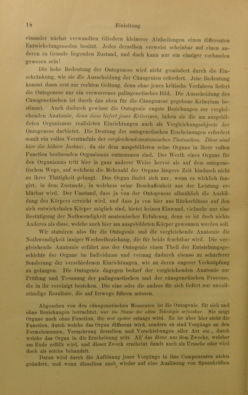 einander nächst verwandten Gliedern kleinerer Abteilungen einen differenten Entwickelungsmodus besitzt. Jedes derselben verweist scheinbar auf einen an- deren zu Grunde liegenden Zustand, und doch kann nur ein einziger vorhanden gewesen sein! Die hohe Bedeutung der Ontogenese wird nicht gemindert durch die Ein- schränkung, wie sie die Ausscheidung der Cänogenien erfordert. Jene Bedeutung kommt dann erst zur rechten Geltung, denn ohne jenes kritische Verfahren liefert die Ontogenese nur ein verworrenes palingenetisches Bild. Die Ausscheidung des Cänogenetischen ist durch das oben für die Cänogenese gegebene Kriterium be- stimmt. Auch dadurch gewinnt die Ontogenie engste Beziehungen zur verglei- chenden Anatomie, denn diese liefert jenes Kriterium, indem sie die am ausgebil- deten Organismus realisirten Einrichtungen auch als Vergleichungsobjecte der Ontogenese darbietet. Die Deutung der ontogenetischen Erscheinungen erfordert somit ein volles \ erständnis der vergleichend-anatomischen Thatsachen. Diese sind liier die höhere Instanz, da sie dem ausgebildeten seine Organe in ihrer vollen Function besitzenden Organismus entnommen sind. Der Werth eines Organs für den Organismus tritt hier in ganz anderer Weise hervor als auf dem ontogene- tischen Wege, auf welchem die Mehrzahl der Organe längere Zeit hindurch nicht zu ihrer Thätigkeit gelangt. Das Organ findet sich nur, wenn es wirklich fun- girt, in dem Zustande, in welchem seine Beschaffenheit aus der Leistung er- klärbar wird. Der Umstand, dass ja von der Ontogenese allmählich die Ausbil- dung des Körpers erreicht wird, und dass ja von hier aus Rückschlüsse auf den sich entwickelnden Körper möglich sind, bietet keinen Einwand, vielmehr nur eine Bestätigung der Notliwendigkeit anatomischer Erfahrung, denn es ist doch nichts Anderes als diese, welche auch hier am ausgebildeten Körper gewonnen werden soll. Wir statuiren also für die Ontogenie und die vergleichende Anatomie die Notliwendigkeit inniger Wechselbeziehung, die für beide fruchtbar wird. Die ver- gleichende Anatomie erfährt aus der Ontogenie einen Theil der Entstehungsge- schichte der Organe im Individuum und vermag dadurch ebenso zu schärferer Sonderung der verschiedenen Einrichtungen, wie zu deren engerer Verknüpfung zu gelangen. Die Ontogenie dagegen bedarf der vergleichenden Anatomie zur Prüfung und Trennung der palingenetischen und der cänogenetischen Processe, die in ihr vereinigt bestehen. Die eine oder die andere für sich liefert nur unvoll- ständige Resultate, die auf Irrwege führen müssen. Abgesehen von den cänogenetischen Momenten ist die Ontogenie, für sich und ohne Beziehungen betrachtet, nur im Sinne der alten Teleologie erfassbar. Sie zeigt Organe noch ohne Function, die erst später erlangt wird. Es ist aber hier nicht die Function, durch welche das Organ different wird, sondern es sind Vorgänge an den Formelementen, Vermehrung derselben und Verschiebungen.aller Art etc., durch welche das Organ in die Erscheinung tritt. All1 das dient nur dem Zwecke, welcher am Ende erfüllt wird, und dieser Zweck erscheint damit auch als Ursache oder wird docli als solche behandelt. Daran wird durch die Auflösung jener Vorgänge in ihre Componenten nichts geändert, und wenn dieselben auch wieder auf eine Auslösung von Spannkräften