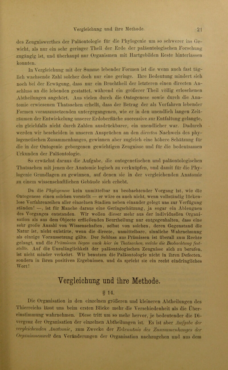 des Zeugniswertlies der Paläontologie für die Phylogenie um so schwerer ins Ge- wicht, als nur ein sehr geringer Theil der Erde der paläontologischen Forschung zugängig ist, und überhaupt nur Organismen mit Hartgebilden Reste hinterlassen konnten. In Vergleichung mit der Summe lebender Formen ist die wenn auch fast täg- lich wachsende Zahl solcher doch nur eine geringe. Ihre Bedeutung mindert sich noch bei der Erwägung, dass nur ein Bruchtheil der letzteren einen directen An- schluss an die lebenden gestattet, während ein größerer Theil völlig erloschenen Abtheilungen angehört. Aus vielen durch die Ontogenese sowie durch die Ana- tomie erwiesenen Thatsachen erhellt, dass der Betrag der als Vorfahren lebender Formen vorauszusetzenden untergegangenen, wie er in den unendlich langen Zeit- räumen der Entwickelung unserer Erdoberfläche successive zur Entfaltung gelangte, ein gleichfalls nicht durch Zahlen aus druckbarer, ein unendlicher war. Dadurch werden wir bescheiden in unseren Ansprüchen an den directen Nachweis des phy- logenetischen Zusammenhanges, gewinnen aber zugleich eine höhere Schätzung für die in der Ontogenie geborgenen gewichtigen Zeugnisse und für die bedeutsamen Urkunden der Paläontologie. So erwächst daraus die Aufgabe, die ontogenetischen und paläontologischen Thatsachen mit jenen der Anatomie logisch zu verknüpfen, und damit für die Phy- logenie Grundlagen zu gewinnen, auf denen sie in der vergleichenden Anatomie zu einem wissenschaftlichen Gebäude sich erhebt. Da die Phylogenese kein unmittelbar zu beobachtender Vorgang ist, wie die Ontogenese einen solchen vorstellt — er wäre es auch nicht, wenn vollständig lücken- lose Vorfahrenreihen aller einzelnen Stadien neben einander gelegt uns zur Verfügung ständen! —, ist für Manche daraus eine Geringschätzung, ja sogar ein Ableugnen des Vorganges entstanden. Wir wollen dieser mehr aus der individuellen Organi- sation als aus dem Objecte erfließenden Beurtheilung nur entgegenhalten, dass eine sehr große Anzahl von Wissenschaften, selbst von solchen, deren Gegenstand die Natur ist, nicht existirte, wenn die directe, unmittelbare, sinnliche Wahrnehmung als einzige Voraussetzung gälte. Der Schluss aus Prämissen ist überall zum Rechte gelangt, und die Prämissen liegen auch hier in Thatsachen, welche die Beobachtung fesi- stellte. Auf die Unzulänglichkeit der paläontologischen Zeugnisse sich zu berufen, ist nicht minder verkehrt. Wir benutzen die Paläontologie nicht in ihren Defecten, sondern in ihren positiven Ergebnissen, und da spricht sie ein recht eindringliches Wort! Vergleichung und ihre Methode. § 14. Die Organisation in den einzelnen größeren und kleineren Abtheilungen des Thierreichs lässt uns beim ersten Blicke mehr die Verschiedenheit als die Über- einstimmung wahrnehmen. Diese tritt um so mehr hervor, je bedeutender die Di- vergenz der Organisation der einzelnen Abtheilungen ist. Es ist aber Aufgabe der vergleichenden Anatomie, zum Zwecke der Erkenntnis des Zusammenhanges der Orgeinism&nwelt den Veränderungen der Organisation nachzugehen und aus dem