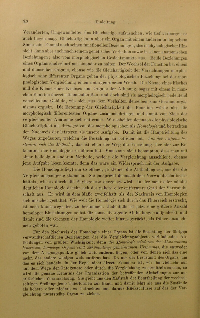 Veränderten, Umgewandelten das Gleichartige aufzusuchen, wie tief verborgen es auch liegen mag. Gleichartig kann aber ein Organ mit einem anderen in doppeltem Sinne sein. Einmal nach seinen functionellenBeziehungen, also in physiologischer 11in— sieht, dann aber auch nach seinem genetischen Verhalten sowie in seinen anatomischen Beziehungen, also vom morphologischen Gesichtspunkte aus. Beide Beziehungen eines Organs sind scharf aus einander zu halten. Der Wechsel der Function bei einem und demselben Organe, ebenso wie die Gleichartigkeit der Verrichtungen morpho- logisch sehr differenter Organe geben der physiologischen Beziehung bei der mor- phologischen Vergleichung einen untergeordneten Werth. Die Kieme eines Fisches und die Kieme eines Krebses sind Organe der Athmung, sogar mit einem in man- chen Punkten übereinstimmenden Bau, und doch sind sie morphologisch bedeutend verschiedene Gebilde, wie sich aus dem Verhalten derselben zum Gesammtorga- nismus ergiebt. Die Betonung der Gleichartigkeit der Function würde also die morphologisch differentesten Organe zusammenbringen und damit vom Ziele der vergleichenden Anatomie sich entfernen. Wir scheiden demnach die physiologische Gleichartigkeit als Analogis von der morphologischen als Homologie und betrachten den Nachweis der letzteren als unsere Aufgabe. Damit ist die Hauptrichtung des Weges angedeutet, welchen die Forschung zu betreten hat. Aus der Aufgabe be- stimmt sich die Methode; das ist eben der Weg der Forschung, der hier zur Er- kenntnis der Homologien zu führen hat. Man kann nicht behaupten, dass man mit einer beliebigen anderen Methode, welche die Vergleichung ausschließt, ebenso jene Aufgabe lösen könnte, denn das wäre ein Widerspruch mit der Aufgabe. Die Homologie liegt um so offener, je kleiner die Abtheilung ist, aus der die Vergleichungsobjecte stammen. Sie entspricht demnach dem Verwandtschafts Ver- hältnis, wie es durch die Phylogenese dargelegt wird. In der mehr oder minder deutlichen Homologie drückt sich der nähere oder entferntere Grad der Verwandt- schaft aus. Er wird in dem Maße zweifelhaft als der Nachweis von Homologien sich unsicher gestaltet. Wie weit die Homologie sich durch das Thierreich erstreckt, ist noch keineswegs fest zu bestimmen. Jedenfalls ist jetzt eine größere Anzahl homologer Einrichtungen selbst für sonst divergente Abtheilungen aufgedeckt, und damit sind die Grenzen der Homologie weiter hinaus gerückt, als früher anzuneh- men geboten war. Für den Nachweis der Homologie eines Organs ist die Beachtung der übrigen verwandtschaftlichen Beziehungen der die Vergleichungsobjecte verbindenden Ab- theilungen von größter Wichtigkeit, denn die Homologie wird von der Abstammung beherrscht, homologe Organe sind Abkömmlinge gemeinsamen Ursprungs, die entweder von dem Ausgangspunkte gleich weit entfernt liegen, oder von denen sich das eine mehr, das andere weniger weit entfernt hat. Da uns der Urzustand des Organs, um das es sich handelt, in der Regel nicht direct erkennbar ist, wir ihn vielmehr nur auf dem Wege der Ontogenese oder durch die Vergleichung zu ermitteln suchen, so wird die genaue Kenntnis der Organisation der betreffenden Abtheilungen zur un- erlässlichen Voraussetzung. Sie giebt uns den Maßstab der Beurtheilung der wechsel- seitigen Stellung jener Thierformen zur Hand, und damit lehrt sie uns die Zustände als höhere oder niedere zu betrachten und daraus Rückschlüsse auf das der Ver- gleichung unterstellte Organ zu ziehen.