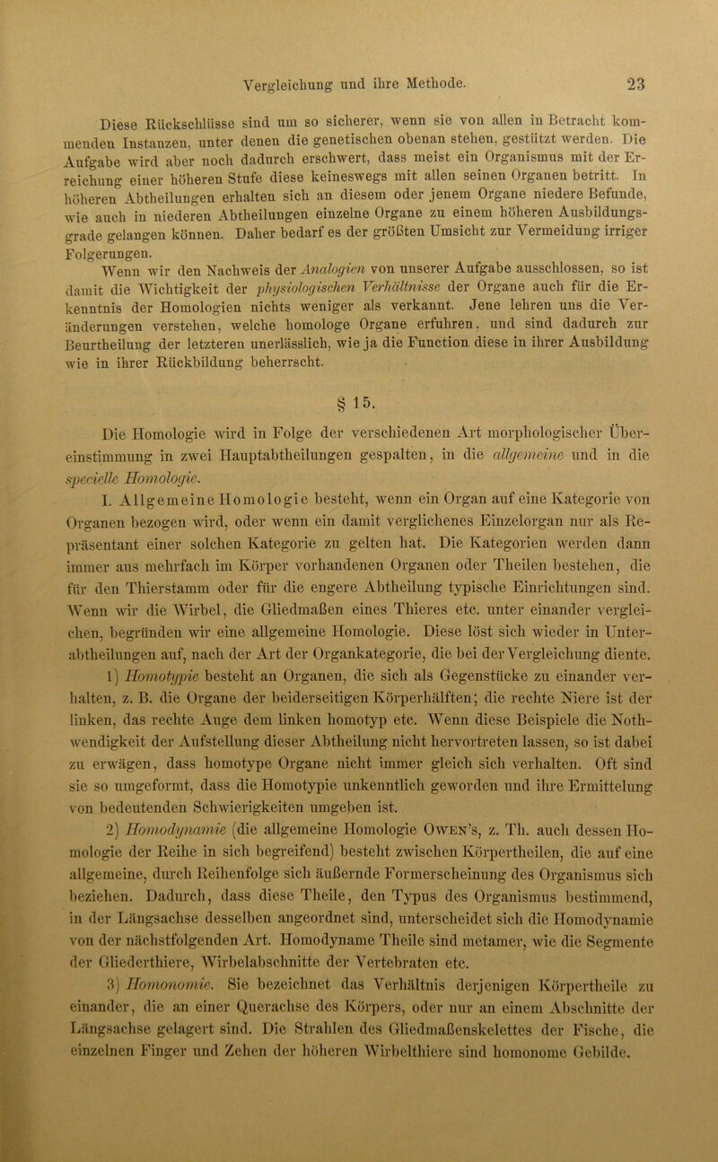 Diese Rückschlüsse sind um so sicherer, wenn sie von allen in Betracht kom- menden Instanzen, unter denen die genetischen obenan stehen, gestützt werden. I)ie Aufgabe wird aber noch dadurch erschwert, dass meist ein Organismus mit der Er- reichung einer höheren Stufe diese keineswegs mit allen seinen Organen betritt. In höheren5 Abtheilungen erhalten sich an diesem oder jenem Organe niedere Befunde, wie auch in niederen Abtheilungen einzelne Organe zu einem höheren Ausbildungs- grade gelangen können. Daher bedarf es der größten Umsicht zur Vermeidung irriger Folgerungen. Wenn wir den Nachweis der Analogien von unserer Aufgabe ausschlossen, so ist damit die Wichtigkeit der physiologischen Verhältnisse der Organe auch für die Er- kenntnis der Homologien nichts weniger als verkannt. Jene lehren uns die Ver- änderungen verstehen, welche homologe Organe erfuhren, und sind dadurch zur Beurtheilung der letzteren unerlässlich, wie ja die Function diese in ihrer Ausbildung wie in ihrer Rückbildung beherrscht. § 15. Die Homologie wird in Folge der verschiedenen Art morphologischer Über- einstimmung in zwei Hauptabtheilungen gespalten, in die allgemeine und in die specielle Homologie. I. Allgemeine Homologie besteht, wenn ein Organ auf eine Kategorie von Organen bezogen wird, oder wenn ein damit verglichenes Einzelorgan nur als Re- präsentant einer solchen Kategorie zu gelten hat. Die Kategorien werden dann immer aus mehrfach im Körper vorhandenen Organen oder Theilen bestehen, die für den Thierstamm oder für die engere Abtheilung typische Einrichtungen sind. Wenn wir die Wirbel, die Gliedmaßen eines Thieres etc. unter einander verglei- chen, begründen wir eine allgemeine Homologie. Diese löst sich wieder in Unter- abtlieilungen auf, nach der Art der Organkategorie, die bei der Vergleichung diente. 1) Homotypie besteht an Organen, die sich als Gegenstücke zu einander ver- halten, z. B. die Organe der beiderseitigen Körperhälften; die rechte Niere ist der linken, das rechte Auge dem linken homotyp etc. Wenn diese Beispiele die Noth- wendigkeit der Aufstellung dieser Abtheilung nicht hervortreten lassen, so ist dabei zu erwägen, dass homotype Organe nicht immer gleich sich verhalten. Oft sind sie so umgeformt, dass die Homotypie unkenntlich geworden und ihre Ermittelung von bedeutenden Schwierigkeiten umgeben ist. 2) Homodynamie (die allgemeine Homologie Owen’s, z. Th. auch dessen Ho- mologie der Reihe in sich begreifend) besteht zwischen Körpertheilen, die auf eine allgemeine, durch Reihenfolge sich äußernde Formerscheinung des Organismus sich beziehen. Dadurch, dass diese Theile, den Typus des Organismus bestimmend, in der Längsachse desselben angeordnet sind, unterscheidet sich die Homodynamie von der nächstfolgenden Art. Homodyname Theile sind metamer, wie die Segmente der Gliedcrthiere, Wirbelabschnitte der Vertebraten etc. 3) Homonomie. Sie bezeichnet das Verhältnis derjenigen Korpertheile zu einander, die an einer Querachse des Körpers, oder nur an einem Abschnitte der Längsachse gelagert sind. Die Strahlen des Gliedmaßenskelettes der Fische, die einzelnen Finger und Zehen der höheren Wirbelthiere sind homonome Gebilde.