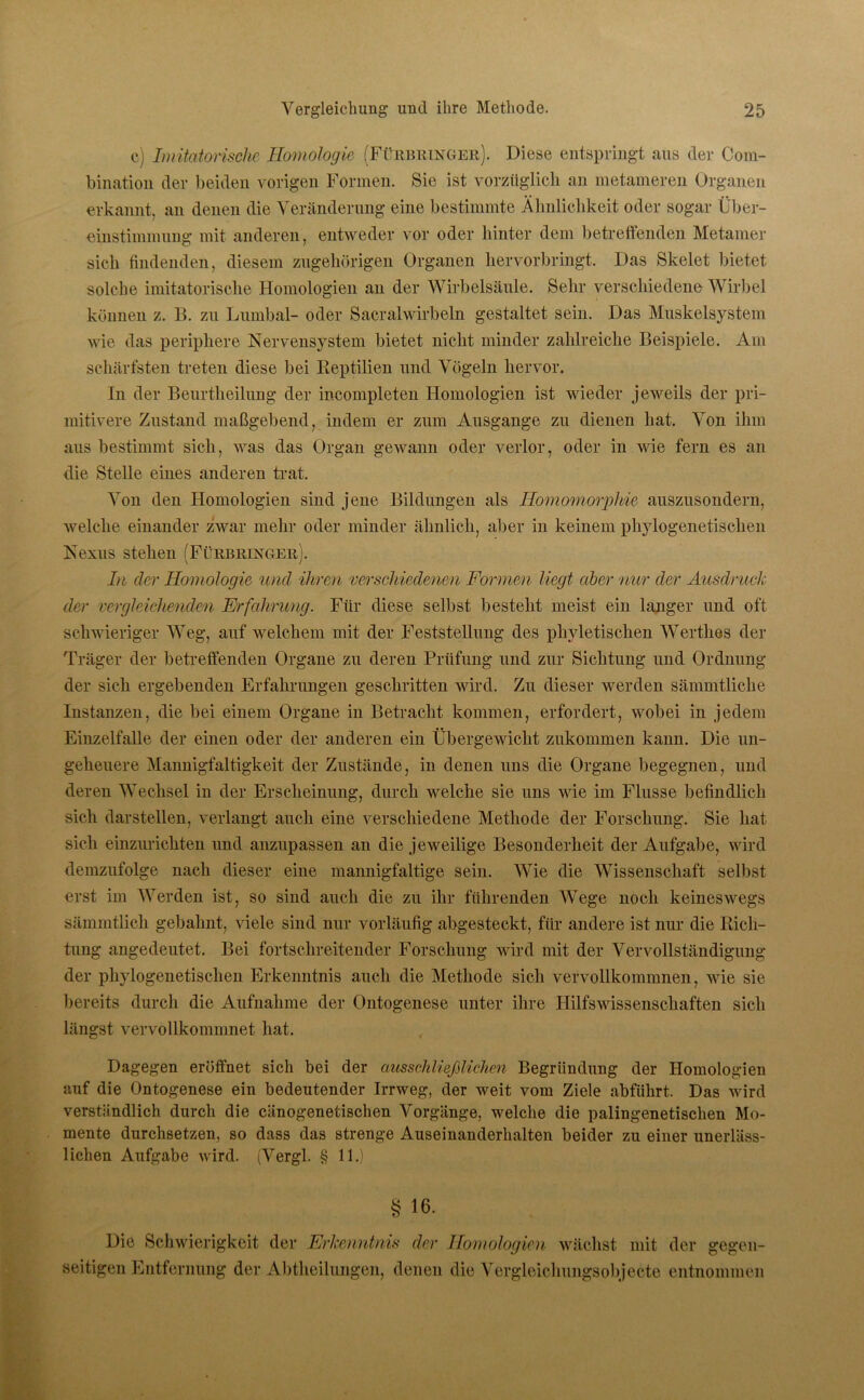 c) Imitatorische Homologie (Fürbringer). Diese entspringt aus der Clom- bination der beiden vorigen Formen. Sie ist vorzüglich an metameren Organen erkannt, an denen die Veränderung eine bestimmte Ähnlichkeit oder sogar Über- einstimmung mit anderen, entweder vor oder hinter dem betreffenden Metamer sich findenden, diesem zugehörigen Organen hervorbringt. Das Skelet bietet solche imitatorische Homologien an der Wirbelsäule. Sehr verschiedene Wirbel können z. B. zu Lumbal- oder Sacralwirbeln gestaltet sein. Das Muskelsystem wie das periphere Nervensystem bietet nicht minder zahlreiche Beispiele. Am schärfsten treten diese bei Reptilien und Vögeln hervor. In der Beurtlieilung der incompleten Homologien ist wieder jeweils der pri- mitivere Zustand maßgebend, indem er zum Ausgange zu dienen hat. Von ihm aus bestimmt sich, was das Organ gewann oder verlor, oder in wie fern es an die Stelle eines anderen trat. Von den Homologien sind jene Bildungen als Ilomomorpliie auszusondern, welche einander zwar mehr oder minder ähnlich, aber in keinem phylogenetischen Nexus stehen (Fürbringer). In der Homologie und ihren verschiedenen Formen liegt aber nur der Ausdruck der vergleichenden Erfahrung. Für diese selbst besteht meist ein langer und oft schwieriger Weg, auf welchem mit der Feststellung des phyletischen Wertlies der Träger der betreffenden Organe zu deren Prüfung und zur Sichtung und Ordnung der sich ergebenden Erfahrungen geschritten wird. Zu dieser werden sämmtliche Instanzen, die bei einem Organe in Betracht kommen, erfordert, wobei in jedem Einzelfalle der einen oder der anderen ein Übergewicht zukommen kann. Die un- geheuere Mannigfaltigkeit der Zustände, in denen uns die Organe begegnen, und deren Wechsel in der Erscheinung, durch welche sie uns wie im Flusse befindlich sich darstellen, verlangt auch eine verschiedene Methode der Forschung. Sie hat sich einzurichten und anzupassen an die jeweilige Besonderheit der Aufgabe, wird demzufolge nach dieser eine mannigfaltige sein. Wie die Wissenschaft selbst erst im Werden ist, so sind auch die zu ihr führenden Wege noch keineswegs sämmtlich gebahnt, viele sind nur vorläufig abgesteckt, für andere ist nur die Rich- tung angedeutet. Bei fortschreitender Forschung wird mit der Vervollständigung der phylogenetischen Erkenntnis auch die Methode sich vervollkommnen, wie sie bereits durch die Aufnahme der Ontogenese unter ihre Hilfswissenschaften sich längst vervollkommnet hat. Dagegen eröffnet sich bei der ausschließlichen Begründung der Homologien auf die Ontogenese ein bedeutender Irrweg, der weit vom Ziele abführt. Das wird verständlich durch die cänogenetischen Vorgänge, welche die palingenetischen Mo- mente durchsetzen, so dass das strenge Auseinanderhalten beider zu einer unerläss- lichen Aufgabe wird. (Vergl. § 11.) § 16. Die Schwierigkeit der Erkenntnis der Homologien wächst mit der gegen- seitigen Entfernung der Abtheilungen, denen die Vergleichungsobjecte entnommen