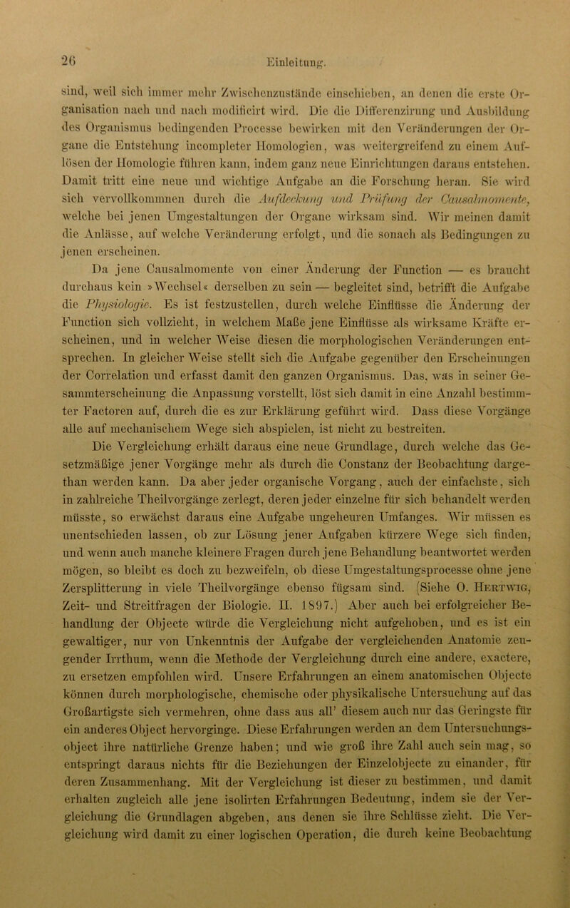 sind, weil sich immer mehr Zwischenzustände einschieben, an denen die erste Or- ganisation nach und nach modificirt wird. Die die Differenzirung und Ausbildung des Organismus bedingenden Processe bewirken mit den Veränderungen der Or- gane die Entstehung incompleter Homologien, was weitergreifend zu einem Auf- lösen der Homologie führen kann, indem ganz neue Einrichtungen daraus entstehen. Damit tritt eine noue und wichtige Aufgabe an die Forschung heran. Sie wird sich vervollkommnen durch die Aufdeckung und Prüfling der Gausalmomente, welche bei jenen Umgestaltungen der Organe wirksam sind. Wir meinen damit die Anlässe, auf welche Veränderung erfolgt, und die sonach als Bedingungen zu jenen erscheinen. Da jene Causalmomente von einer Änderung der Function — es braucht durchaus kein »Wechsel« derselben zu sein — begleitet sind, betrifft die Aufgabe die Physiologie. Es ist festzustellen, durch welche Einflüsse die Änderung der Function sich vollzieht, in welchem Maße jene Einflüsse als wirksame Kräfte er- scheinen, und in welcher Weise diesen die morphologischen Veränderungen ent- sprechen. In gleicherweise stellt sich die Aufgabe gegenüber den Erscheinungen der Correlation und erfasst damit den ganzen Organismus. Das, was in seiner Ge- sammterscheinung die Anpassung vorstellt, löst sich damit in eine Anzahl bestimm- ter Factoren auf, durch die es zur Erklärung geführt wird. Dass diese Vorgänge alle auf mechanischem Wege sich abspielen, ist nicht zu bestreiten. Die Vergleichung erhält daraus eine neue Grundlage, durch welche das Ge- setzmäßige jener Vorgänge mehr als durch die Constanz der Beobachtung darge- tlian werden kann. Da aber jeder organische Vorgang, auch der einfachste, sich in zahlreiche Theilvorgänge zerlegt, deren jeder einzelne für sich behandelt werden müsste, so erwächst daraus eine Aufgabe ungeheuren Umfanges. Wir müssen es unentschieden lassen, ob zur Lösung jener Aufgaben kürzere Wege sich finden, und wenn auch manche kleinere Fragen durch jene Behandlung beantwortet werden mögen, so bleibt es doch zu bezweifeln, ob diese Umgestaltungsprocesse ohne jene Zersplitterung in viele Theilvorgänge ebenso fügsam sind. (Siehe 0. Hektwig, Zeit- und Streitfragen der Biologie. II. 1897.) Aber auch bei erfolgreicher Be- handlung der Objecte würde die Vergleichung nicht aufgehoben, und es ist ein gewaltiger, nur von Unkenntnis der Aufgabe der vergleichenden Anatomie zeu- gender Irrthum, wenn die Methode der Vergleichung durch eine andere, exactere, zu ersetzen empfohlen wird. Unsere Erfahrungen an einem anatomischen Objecte können durch morphologische, chemische oder physikalische Untersuchung auf das Großartigste sich vermehren, ohne dass aus all’ diesem auch nur das Geringste für ein anderes Object hervorginge. Diese Erfahrungen werden an dem I ntersuchungs- object ihre natürliche Grenze haben; und wie groß ihre Zahl auch sein mag, so entspringt daraus nichts für die Beziehungen der Einzelobjecte zu einander, für deren Zusammenhang. Mit der Vergleichung ist dieser zu bestimmen, und damit erhalten zugleich alle jene isolirten Erfahrungen Bedeutung, indem sie der \ er- gleichung die Grundlagen abgeben, aus denen sie ihre Schlüsse zieht. Die Ver- gleichung wird damit zu einer logischen Operation, die durch keine Beobachtung