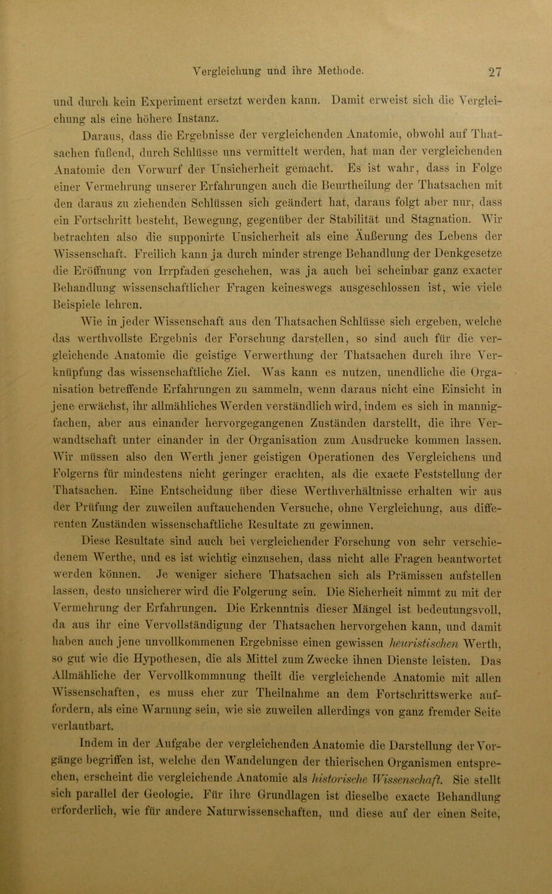 und durch kein Experiment ersetzt werden kann. Damit erweist sich die Verglei- chung als eine höhere Instanz. Daraus, dass die Ergebnisse der vergleichenden Anatomie, obwohl auf That- sachen fußend, durch Schlüsse uns vermittelt werden, hat man der vergleichenden Anatomie den Vorwurf der Unsicherheit gemacht. Es ist wahr, dass in Folge einer Vermehrung unserer Erfahrungen auch die Beurtheilung der Thatsachen mit den daraus zu ziehenden Schlüssen sich geändert hat, daraus folgt aber nur, dass ein Fortschritt besteht, Bewegung, gegenüber der Stabilität und Stagnation. Wir betrachten also die supponirte Unsicherheit als eine Äußerung des Lebens der Wissenschaft. Freilich kann ja durch minder strenge Behandlung der Denkgesetze die Eröffnung von Irrpfaden geschehen, was ja auch bei scheinbar ganz exacter Behandlung wissenschaftlicher Fragen keineswegs ausgeschlossen ist, wie viele Beispiele lehren. Wie in jeder Wissenschaft aus den Thatsachen Schlüsse sich ergeben, welche das werthvollste Ergebnis der Forschung darstellen, so sind auch für die ver- gleichende Anatomie die geistige Verwerthung der Thatsachen durch ihre Ver- knüpfung das wissenschaftliche Ziel. Was kann es nutzen, unendliche die Orga- nisation betreffende Erfahrungen zu sammeln, wenn daraus nicht eine Einsicht in jene erwächst, ihr allmähliches Werden verständlich wird, indem es sich in mannig- fachen, aber aus einander hervorgegangenen Zuständen darstellt, die ihre Ver- wandtschaft unter einander in der Organisation zum Ausdrucke kommen lassen. Wir müssen also den Werth jener geistigen Operationen des Vergleichen und Folgern für mindestens nicht geringer erachten, als die exacte Feststellung der Thatsachen. Eine Entscheidung über diese Werthverhältnisse erhalten wir aus der Prüfung der zuweilen auftauchenden Versuche, ohne Vergleichung, aus diffe- renten Zuständen wissenschaftliche Resultate zu gewinnen. Diese Resultate sind auch bei vergleichender Forschung von sehr verschie- denem Werthe, und es ist wichtig einzusehen, dass nicht alle Fragen beantwortet werden können. Je weniger sichere Thatsachen sich als Prämissen aufstellen lassen, desto unsicherer wird die Folgerung sein. Die Sicherheit nimmt zu mit der Vermehrung der Erfahrungen. Die Erkenntnis dieser Mängel ist bedeutungsvoll, da aus ihr eine Vervollständigung der Thatsachen hervorgehen kann, und damit haben auch jene unvollkommenen Ergebnisse einen gewissen heuristischen Werth, so gut wie die Hypothesen, die als Mittel zum Zwecke ihnen Dienste leisten. Das Allmähliche der Vervollkommnung theilt die vergleichende Anatomie mit allen Wissenschaften, es muss eher zur Theilnahme an dem Fortschrittswerke auf- fordern, als eine Warnung sein, wie sie zuweilen allerdings von ganz fremder Seite verlautbart. Indem in der Aufgabe der vergleichenden Anatomie die Darstellung der Vor- gänge begriffen ist, welche den Wandelungen der thierischen Organismen entspre- chen, erscheint die vergleichende Anatomie als historische Wissenschaft. Sie stellt sich parallel der Geologie. Für ihre Grundlagen ist dieselbe exacte Behandlung erforderlich, wie für andere Naturwissenschaften, und diese auf der einen Seite,