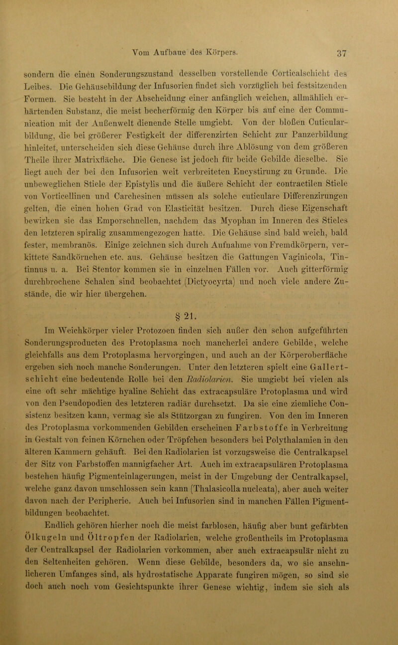 sondern die einen Sonderungszustand desselben vorstellende Corticalscliiclit des Leibes. Die Gehäusebildung der Infusorien findet sich vorzüglich bei festsitzenden Formen. Sie besteht in der Abscheidung einer anfänglich weichen, allmählich er- härtenden Substanz, die meist becherförmig den Körper bis auf eine der Commu- nication mit der Außenwelt dienende Stelle umgiebt. Yon der bloßen Cuticular- bildung, die bei größerer Festigkeit der differenzirten Schicht zur Panzerbildung hinleitet, unterscheiden sich diese Gehäuse durch ihre Ablösung von dem größeren Tlieile ihrer Matrixfläche. Die Genese ist jedoch für beide Gebilde dieselbe. Sie liegt auch der bei den Infusorien weit verbreiteten Encystirung zu Grunde. Die unbeweglichen Stiele der Epistylis und die äußere Schicht der contractilen Stiele von Yorticellinen und Carchesinen müssen als solche cuticulare Differenzirungen gelten, die einen hohen Grad von Elasticität besitzen. Durch diese Eigenschaft bewirken sie das Emporschnellen, nachdem das Myophan im Inneren des Stieles den letzteren spiralig zusammengezogen hatte. Die Gehäuse sind bald weich, bald fester, membranös. Einige zeichnen sich durch Aufnahme von Fremdkörpern, ver- kittete Sandkörnchen etc. aus. Gehäuse besitzen die Gattungen Yaginicola, Tin- tnraus u. a. Bei Stentor kommen sie in einzelnen Fällen vor. Auch gitterförmig durchbrochene Schalen sind beobachtet (Dictyocyrta) und noch viele andere Zu- stände, die wir hier übergehen. § 21. Im Weichkörper vieler Protozoen finden sich außer den schon aufgeführten Sonderungsproducten des Protoplasma noch mancherlei andere Gebilde, welche gleichfalls aus dem Protoplasma hervorgingen, und auch an der Körperoberfläche ergeben sich noch manche Sonderungen. Unter den letzteren spielt eine Gallert- schicht eine bedeutende Rolle bei den Radiolarim. Sie umgiebt bei vielen als eine oft sehr mächtige hyaline Schicht das extracapsuläre Protoplasma und wird von den Pseudopodien des letzteren radiär durchsetzt. Da sie eine ziemliche Con- sistenz besitzen kann, vermag sie als Stützorgan zu fungiren. Yon den im Inneren des Protoplasma vorkommenden Gebilden erscheinen Farbstoffe inYerbreitung in Gestalt von feinen Körnchen oder Tröpfchen besonders bei Polythalamien in den älteren Kammern gehäuft. Bei den Radiolarien ist vorzugsweise die Centralkapsel der Sitz von Farbstoffen mannigfacher Art. Auch im extracapsulären Protoplasma bestehen häufig Pigmenteinlagerungen, meist in der Umgebung der Centralkapsel, welche ganz davon umschlossen sein kann (Thalasicolla nucleata), aber auch weiter davon nach der Peripherie. Auch bei Infusorien sind in manchen Fällen Pigment- bildungen beobachtet. Endlich gehören hierher noch die meist farblosen, häufig aber bunt gefärbten • • •• Ol kugeln und Oltropfen der Radiolarien, welche großenteils im Protoplasma der Centralkapsel der Radiolarien Vorkommen, aber auch extracapsulär nicht zu den Seltenheiten gehören. Wenn diese Gebilde, besonders da, wo sie ansehn- licheren Umfanges sind, als hydrostatische Apparate fungiren mögen, so sind sie doch auch noch vom Gesichtspunkte ihrer Genese wichtig, indem sie sich als