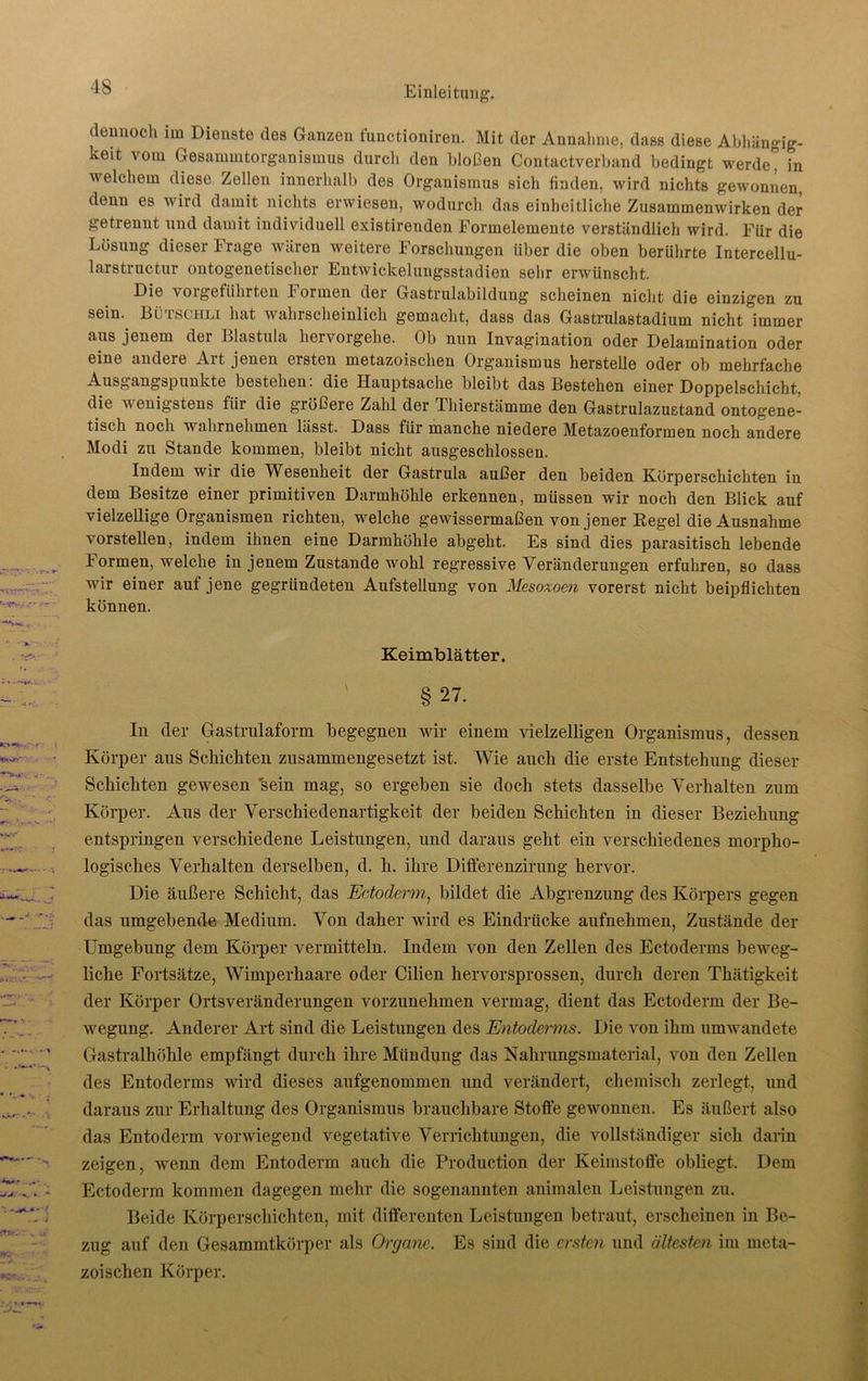 dennoch im Dienste des Ganzen functioniren. Mit der Annahme, dass diese Abhängig- keit vom Gesammtorganismus durch den bloßen Contactverband bedingt werde* in welchem diese Zellen innerhalb des Organismus sich finden, wird nichts gewonnen, denn es wird damit nichts erwiesen, wodurch das einheitliche Zusammenwirken der getrennt und damit individuell existirenden Eormelemente verständlich wird. Für die Lösung dieser Frage wären weitere Forschungen über die oben berührte Intercellu- larstructur ontogenetischer Entwickelungsstadien sehr erwünscht. Die voigetiihrten l'ormen der Gastrulabildung scheinen nicht die einzigen zu sein. Lü lsciili hat wahrscheinlich gemacht, dass das Gastrulastadium nicht immer aus jenem der Blastula hervorgehe. Ob nun Invagination oder Delamination oder eine andere Art jenen ersten metazoischen Organismus herstelle oder ob mehrfache Ausgangspunkte bestehen: die Hauptsache bleibt das Bestehen einer Doppelschicht, die wenigstens für die größere Zahl der Thierstämme den Gastrulazustand ontogene- tisch noch wahrnehmen lässt. Dass für manche niedere Metazoenformen noch andere Modi zu Stande kommen, bleibt nicht ausgeschlossen. Indem wir die Wesenheit der Gastrula außer den beiden Körperschichten in dem Besitze einer primitiven Darmhöhle erkennen, müssen wir noch den Blick auf vielzellige Organismen richten, welche gewissermaßen von jener Regel die Ausnahme vorstellen, indem ihnen eine Darmhöhle abgeht. Es sind dies parasitisch lebende Formen, welche in jenem Zustande wohl regressive Veränderungen erfuhren, so dass wir einer auf jene gegründeten Aufstellung von Mesoxoen vorerst nicht beipflichten können. Keimblätter. ' § 27. In der Gastrulaform begegnen wir einem vielzelligen Organismus, dessen Körper aus Schichten zusammengesetzt ist. Wie auch die erste Entstehung dieser Schichten gewesen sein mag, so ergeben sie doch stets dasselbe Verhalten zum Körper. Aus der Verschiedenartigkeit der beiden Schichten in dieser Beziehung entspringen verschiedene Leistungen, und daraus geht ein verschiedenes morpho- logisches Verhalten derselben, d. h. ihre Differenzirung hervor. Die äußere Schicht, das Ectoderm, bildet die Abgrenzung des Körpers gegen das umgebende Medium. Von daher wird es Eindrücke aufnehmen, Zustände der Umgebung dem Körper vermitteln. Indem von den Zellen des Ectoderms beweg- liche Fortsätze, Wimperhaare oder Cilien hervorsprossen, durch deren Thätigkeit der Körper Ortsveränderungen vorzunehmen vermag, dient das Ectoderm der Be- wegung. Anderer Art sind die Leistungen des Entoderms. Die von ihm umwandete Gastralhöhle empfängt durch ihre Mündung das Nahrungsmaterial, von den Zellen des Entoderms wird dieses aufgenommen und verändert, chemisch zerlegt, und daraus zur Erhaltung des Organismus brauchbare Stoffe gewonnen. Es äußert also das Entoderm vorwiegend vegetative Verrichtungen, die vollständiger sich darin zeigen, wenn dem Entoderm auch die Production der Keimstoffe obliegt. Dem Ectoderm kommen dagegen mehr die sogenannten animalen Leistungen zu. Beide Körperschichten, mit differenten Leistungen betraut, erscheinen in Be- zug auf den Gesammtkörper als Organe. Es sind die ersten und ältesten im meta- zoischen Körper.