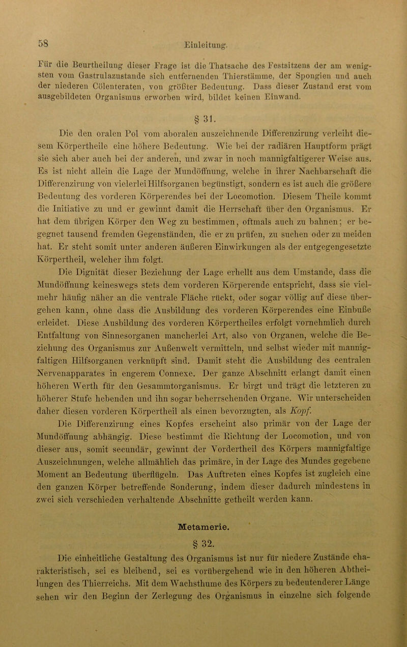 Für die Beurtheilung dieser Frage ist die Thatsache des Festsitzens der am wenig- sten vom Gastrulazustande sich entfernenden Thierstämme, der Spongien und auch der niederen Cölenteraten, von größter Bedeutung. Dass dieser Zustand erst vom ausgebildeten Organismus erworben wird, bildet keinen Einwand. § 31. Die den oralen Pol vom aboralen auszeichnende Differenzirung verleiht die- sem Kürpertheile eine höhere Bedeutung. Wie bei der radiären Hauptform prägt sie sich aber auch bei der anderen, und zwar in noch mannigfaltigerer Weise aus. Es ist nicht allein die Lage der Mundüflhung, welche in ihrer Nachbarschaft die Differenzirung von vielerlei Hilfsorganen begünstigt, sondern es ist auch die größere Bedeutung des vorderen Körperendes bei der Locomotion. Diesem Theile kommt die Initiative zu und er gewinnt damit die Herrschaft über den Organismus. Er hat dem übrigen Körper den Weg zu bestimmen, oftmals auch zu bahnen: er be- gegnet tausend fremden Gegenständen, die er zu prüfen, zu suchen oder zu meiden hat. Er steht somit unter anderen äußeren Einwirkungen als der entgegengesetzte Körpertheil, welcher ihm folgt. Die Dignität dieser Beziehung der Lage erhellt aus dem Umstande, dass die Mundöffnung keineswegs stets dem vorderen Körperende entspricht, dass sie viel- mehr häufig näher an die ventrale Fläche rückt, oder sogar völlig auf diese über- gehen kann, ohne dass die Ausbildung des vorderen Körperendes eine Einbuße erleidet. Diese Ausbildung des vorderen Körpertheiles erfolgt vornehmlich durch Entfaltung von Sinnesorganen mancherlei Art, also von Organen, welche die Be- ziehung des Organismus zur Außenwelt vermitteln, und selbst wieder mit mannig- faltigen Hilfsorganen verknüpft sind. Damit steht die Ausbildung des centralen Nervenapparates in engerem Connexe. Der ganze Abschnitt erlangt damit einen höheren Werth für den Gesammtorganismus. Er birgt und trägt die letzteren zu höherer Stufe hebenden und ihn sogar beherrschenden Organe. Wir unterscheiden daher diesen vorderen Körpertheil als einen bevorzugten, als Kopf. Die Differenzirung eines Kopfes erscheint also primär von der Lage der Mundöffnung abhängig. Diese bestimmt die Eiclitung der Locomotion, und von dieser aus, somit secundär, gewinnt der Vordertheil des Körpers mannigfaltige Auszeichnungen, welche allmählich das primäre, in der Lage des Mundes gegebene Moment an Bedeutung überflügeln. Das Auftreten eines Kopfes ist zugleich eine den ganzen Körper betreffende Sonderung, indem dieser dadurch mindestens in zwei sich verschieden verhaltende Abschnitte getheilt werden kann. Metamerie. §32. Die einheitliche Gestaltung des Organismus ist nur für niedere Zustände cha- rakteristisch, sei es bleibend, sei es vorübergehend wie in den höheren Abthei- lungen des Thierreichs. Mit dem Wachsthume des Körpers zu bedeutenderer Länge sehen wir den Beginn der Zerlegung des Organismus in einzelne sich folgende