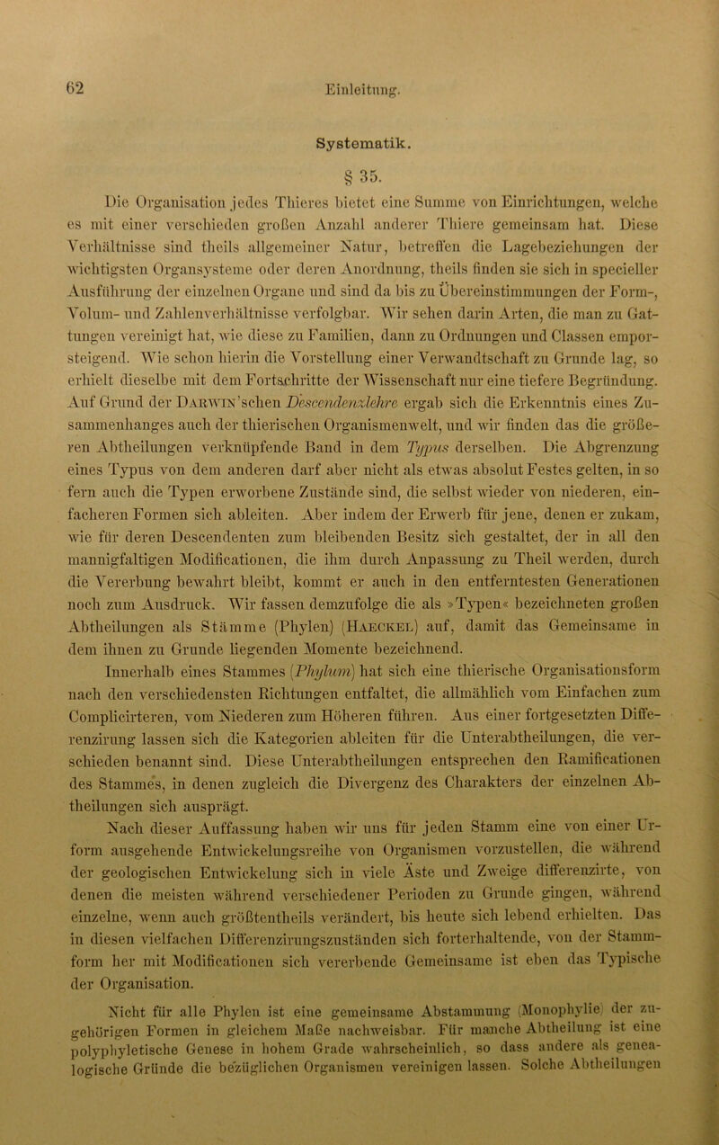 Systematik. §35. Die Organisation jedes Thieres bietet eine Summe von Einrichtungen, welche es mit einer verschieden großen Anzahl anderer Thiere gemeinsam hat. Diese Verhältnisse sind theils allgemeiner Natur, betreffen die Lagebeziehungen der wichtigsten Organsysteme oder deren Anordnung, theils finden sie sich in specieller Ausführung der einzelnen Organe und sind da bis zu Übereinstimmungen der Form-, Volum- und Zahlenverhältnisse verfolgbar. Wir sehen darin Arten, die man zu Gat- tungen vereinigt hat, wie diese zu Familien, dami zu Ordnungen und Classen empor- steigend. Wie schon hierin die Vorstellung einer Verwandtschaft zu Grunde lag, so erhielt dieselbe mit dem Fortschritte der Wissenschaft nur eine tiefere Begründung. Auf Grund der Darwin'sehen D'escendenzlehre ergab sich die Erkenntnis eines Zu- sammenhanges auch der thierischen Organismenwelt, und wir finden das die größe- ren Abtheilungen verknüpfende Band in dem Typus derselben. Die Abgrenzung eines Typus von dem anderen darf aber nicht als etwas absolut Festes gelten, in so fern auch die Typen erworbene Zustände sind, die selbst wieder von niederen, ein- facheren Formen sich ableiten. Aber indem der Erwerb für jene, denen er zukam, wie für deren Descendenten zum bleibenden Besitz sich gestaltet, der in all den mannigfaltigen Modificationen, die ihm durch Anpassung zu Theil werden, durch die Vererbung bewahrt bleibt, kommt er auch in den entferntesten Generationen noch zum Ausdruck. Wir fassen demzufolge die als »Typen« bezeiclmeten großen Abtheilungen als Stämme (Phylen) (Haeckel) auf, damit das Gemeinsame in dem ihnen zu Grunde liegenden Momente bezeichnend. Innerhalb eines Stammes (Phylum) hat sich eine thieriseke Organisationsform nach den verschiedensten Richtungen entfaltet, die allmählich vom Einfachen zum Complicirteren, vom Niederen zum Höheren führen. Aus einer fortgesetzten Diffe- renzirung lassen sich die Kategorien ableiten für die Unterabtheilungen, die ver- schieden benannt sind. Diese Unterabtheilungen entsprechen den Ramificationen des Stammes, in denen zugleich die Divergenz des Charakters der einzelnen Ab- theilungen sich ausprägt. Nach dieser Auffassung haben wir uns für jeden Stamm eine von einer Ur- form ausgehende Entwickelungsreihe von Organismen vorzustellen, die während der geologischen Entwickelung sich in viele Äste und Zweige differenzirte, von denen die meisten während verschiedener Perioden zu Grunde gingen, während einzelne, wenn auch größtentheils verändert, bis heute sich lebend erhielten. Das in diesen vielfachen Differenzirungszuständen sich forterhaltende, von der Stamm- form her mit Modificationen sich vererbende Gemeinsame ist eben das Typische der Organisation. Nicht für alle Phylen ist eine gemeinsame Abstammung (Monophylie der zu- gehörigen Formen in gleichem Maße nachweisbar. Für manche Abtheilung ist eine polyphyletiscbe Genese in hohem Grade wahrscheinlich, so dass andere als genea- logische Gründe die bezüglichen Organismen vereinigen lassen. Solche Abtheilungen