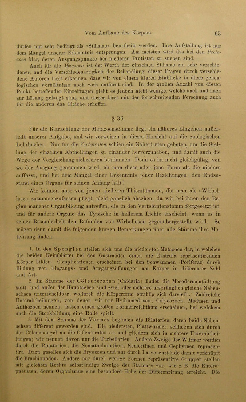 dürfen nur sehr bedingt als »Stämme« beurtheilt werden. Ihre Aufstellung ist nur dem Mangel unserer Erkenntnis entsprungen. Am meisten wird das bei den Proto- zoen klar, deren Ausgangspunkte bei niederen Protisten zu suchen sind. Auch für die Metcixocn ist der Werth der einzelneu Stämme ein sehr verschie- dener, und die Verschiedenartigkeit der Behandlung dieser Fragen durch verschie- dene Autoren lässt erkennen, dass wir von einem klaren Einblicke in diese genea- logischen Verhältnisse noch weit entfernt sind. In der großen Anzahl von diesen Punkt betreffenden Einzelfragen giebt es jedoch nicht wenige, welche nach und nach zur Lösung gelangt sind, und dieses lässt mit der fortschreitenden Forschung auch für die anderen das Gleiche erhoffen. § 36. Für die Betrachtung der Metazoenstämme liegt ein näheres Eingehen außer- halb unserer Aufgabe, und wir verweisen in dieser Hinsicht auf die zoologischen Lehrbücher. Nur für die Vertebraten schien ein Nähertreten geboten, um die Stel- lung der einzelnen Abtheilungen zu einander hervorzuheben, und damit auch die Wege der Vergleichung sicherer zu bestimmen. Denn es ist nicht gleichgültig, von wo der Ausgang genommen wird, ob man diese oder jene Form als die niedere auffasst, und bei dem Mangel einer Erkenntnis jener Beziehungen, den Endzu- stand eines Organs für seinen Anfang hält! Wir können aber von jenen niederen Thierstämmen, die man als »Wirbel- lose « zusammenzufassen pflegt, nicht gänzlich abselien, da wir bei ihnen den Be- ginn mancher Organbildung antreffen, die in den Vertebratenstamm fortgesetzt ist, und für andere Organe das Typische in hellerem Lichte erscheint, wenn es in seiner Besonderheit den Befunden von Wirbellosen gegenübergestellt wird. So mögen denn damit die folgenden kurzen Bemerkungen über alle Stämme ihre Mo- tivirung finden. 1. In den Spongien stellen sich uns die niedersten Metazoen dar, in welchen die beiden Keimblätter bei den Gasträaden einen die Gastrula repräsentirenden Körper bilden. Complicationen erscheinen bei den Schwämmen (Poriferae) durch Bildung von Eingangs- und Ausgangsöffnungen am Körper in differenter Zahl und Art. 2. Im Stamme der Cölenteraten (Cnidaria) findet die Mesodermentfaltung statt, und außer der Hauptachse sind zwei oder mehrere ursprünglich gleiche Neben- achsen unterscheidbar, wo.durch die Körperform strahlig sich darstellt. Zahlreiche Unterabtheilungen, von denen wir nur Hydromedusen, Calycozoen, Medusen und Anthozoen nennen, lassen einen großen Formenreichthum erscheinen, bei welchem auch die Stockbildung eine Rolle spielt. 3. Mit dem Stamme der Vermes beginnen die Bilaterien, deren beide Neben- achsen different geworden sind. Die niedersten, Plattwürmer, schließen sich durch den Cölommangel an die Cülenteraten an und gliedern sich in mehrere Unterabthei- lungen; wir nennen davon nur die Turbellarien. Andere Zweige der Würmer werden durch die Rotatorien, die Nemathelminthen, Nemertinen und Gephyreen repräsen- tirt. Dazu gesellen sich die Bryozoen und nur durch Larvenzustände damit verknüpft die Brachiopoden. Andere nur durch wenige Formen repräsentirte Gruppen stellen mit gleichem Rechte selbständige Zweige des Stammes vor, wie z. B. die Entero- pneusten, deren Organismus eine besondere Höhe der Differenzirung erreicht. Die
