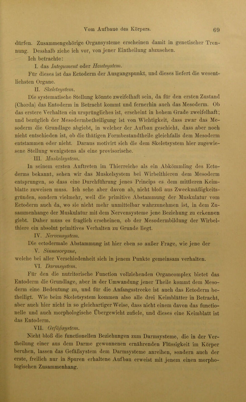 dürfen. Zusammengehörige Organsysteme erscheinen damit in genetischer Tren- nung. Desshalb ziehe ich vor, von jener Eintheilung abzusehen. Ich betrachte: I. das Integument oder Hautsystem. Für dieses ist das Ectoderm der Ausgangspunkt, und dieses liefert die wesent- lichsten Organe. II. Skeletsystem. Die systematische Stellung könnte zweifelhaft sein, da für den ersten Zustand (Chorda) das Entoderm in Betracht kommt und fernerhin auch das Mesoderm. Ob das erstere Verhalten ein ursprüngliches ist, erscheint in hohem Grade zweifelhaft; und bezüglich der Mesodermbetheiligung ist von Wichtigkeit, dass zwar das Me- soderm die Grundlage abgiebt, in welcher der Aufbau geschieht, dass aber noch nicht entschieden ist, ob die thätigen Formbestandtheile gleichfalls dem Mesoderm entstammen oder nicht. Daraus motivirt sich die dem Skeletsystem hier zugewie- sene Stellung wenigstens als eine provisorische. III. Muskelsystem. In seinem ersten Auftreten im Thierreiche als ein Abkömmling des Ecto- derrns bekannt, sehen wir das Muskelsystem bei Wirbelthieren dem Mesoderm entsprungen, so dass eine Durchführung jenes Princips es dem mittleren Keim- blatte zuweisen muss. Ich sehe aber davon ab, nicht bloß aus Zweckmäßigkeits- gründen, sondern vielmehr, weil die primitive Abstammung der Muskulatur vom Ectoderm auch da, wo sie nicht mehr unmittelbar wahrzunehmen ist, in dem Zu- sammenhänge der Muskulatur mit dem Nervensysteme jene Beziehung zu erkennen giebt. Daher muss es fraglich erscheinen, ob der Mesodermbildung der Wirbel- thiere ein absolut primitives Verhalten zu Grunde liegt. IV. Nervensystem. Die ectodermale Abstammung ist hier eben so außer Frage, wie jene der V. Sinnesorgane, welche bei aller Verschiedenheit sich in jenem Punkte gemeinsam verhalten. VI. Darmsystem. Für den die nutritorische Function vollziehenden Organcomplex bietet das Entoderm die Grundlage, aber in der Umwandung j ener Theile kommt dem Meso- derm eine Bedeutung zu, und für die Anfangsstrecke ist auch das Ectoderm be- theiligt. Wie beim Skeletsystem kommen also alle drei Keimblätter in Betracht, aber auch hier nicht in so gleichartiger Weise, dass nicht einem davon das functio- neile und auch morphologische Übergewicht zufiele, und dieses eine Keimblatt ist das Entoderm. VII. Gefäßsystem. Nicht bloß die functioneilen Beziehungen zum Darmsysteme, die in der Ver- theilung einer aus dem Darme gewonnenen ernährenden Flüssigkeit im Körper beruhen, lassen das Gefäßsystem dem Darmsysteme anreihen, sondern auch der erste, freilich nur in Spuren erhaltene Aufbau erweist mit jenem einen morpho- logischen Zusammenhang.