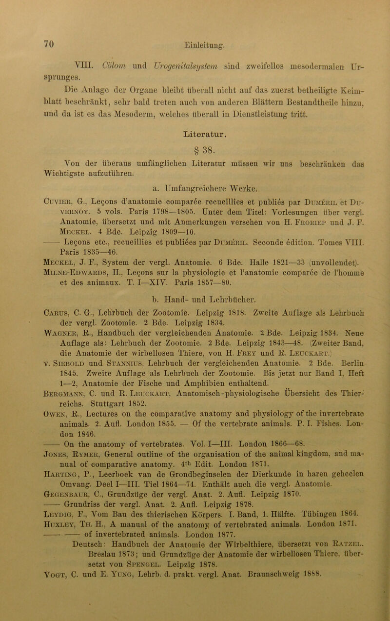 VIII. Cölom und Urogenitalsystem sind zweifellos mesodermalen Ur- sprunges. Die Anlage der Organe bleibt überall nicht auf das zuerst betheiligte Keim- blatt beschränkt, sehr bald treten auch von anderen Blättern Bestandteile hinzu, und da ist es das Mesoderm, welches überall in Dienstleistung tritt. Literatur. §38. Von der überaus umfänglichen Literatur müssen wir uns beschränken das Wichtigste aufzuführen. a. Umfangreichere Werke. Cuvier, Gr., Lecons d’anatomie comparee recueillies et publies par Dumeril et Du- vernoy. 5 vols. Paris 1798—1805. Unter dem Titel: Vorlesungen über vergl. Anatomie, übersetzt und mit Anmerkungen versehen von H. Froriep und J. F. Meckel. 4 Bde. Leipzig 1809—10. Legons etc., recueillies et publikes par Dumeril. Seconde edition. Tomes VIII. Paris 1835—46. Meckel, J. F., System der vergl. Anatomie. 6 Bde. Halle 1821—33 ^unvollendet). Milne-Edwards, H., Le§ons sur la Physiologie et l’anatomie comparee de l’homme et des animaux. T. I—XIV. Paris 1857—80. b. Hand- und Lehrbücher. Carus, C. G., Lehrbuch der Zootomie. Leipzig 1818. Zweite Auflage als Lehrbuch der vergl. Zootomie. 2 Bde. Leipzig 1834. Wagner, R., Handbuch der vergleichenden Anatomie. 2 Bde. Leipzig 1834. Reue Auflage als: Lehrbuch der Zootomie. 2 Bde. Leipzig 1843—48. (Zweiter Band, die Anatomie der wirbellosen Thiere, von H. Frey und R. Leuckart., v. Slebold und Stannius, Lehrbuch der vergleichenden Anatomie. 2 Bde. Berlin 1845. Zweite Auflage als Lehrbuch der Zootomie. Bis jetzt nur Band I, Heft 1—2, Anatomie der Fische und Amphibien enthaltend. Bergmann, C. und R. Leuckart, Anatomisch-physiologische Übersicht des Thier- reichs. Stuttgart 1852. Owen, R., Lectures on the comparative anatomy and physiology of the invertebrate animals. 2. Aufl. London 1855. — Of the vertebrate animals. P. I. Fishes. Lon- don 1846. On the anatomy of vertebrates. Vol. I—III. London 1866—68. Jones, Rymer, General outline of the Organisation of the animal kingdom, and ma- nual of comparative anatomy. 4th Edit. London 1871. Harting, P., Leerboek van de Grondbeginselen der Dierkunde in hären geheelen Omvang. Deel I—III. Tiel 1864—74. Enthält auch die vergl. Anatomie. Gegenbaur, C., Grundzüge der vergl. Anat. 2. Aufl. Leipzig 1870. Grundriss der vergl. Anat. 2. Aufl. Leipzig 1878. Leydig, F., Vom Bau des thierischen Körpers. I. Band, 1. Hälfte. Tübingen 1864. Huxley, Th. H., A manual of the anatomy of vertebrated animals. London 1871. of invertebrated animals. London 1877. Deutsch: Handbuch der Anatomie der Wirbelthiere, übersetzt von Ratzel. Breslau 1873; und Grundzüge der Anatomie der wirbellosen Thiere, über- setzt von Spengel. Leipzig 1878. Vogt, C. und E. Yung, Lehrb. d. prakt. vergl. Anat. Braunschweig 1888.