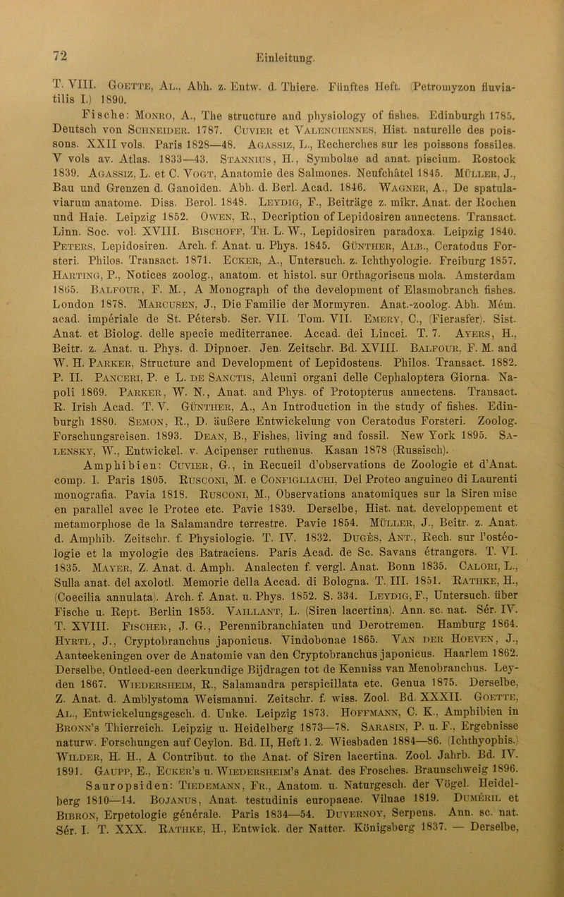 T. VIII. Goette, Al., Abh. z. Entw. d. Thiere. Fünftes Heft. (Petrouiyzon fluvia- tilis I.) 1890. Fische: Monro, A., The structure and pliysiology of fishes. Edinburgh 1785. Deutsch von Schneider. 1787. Cuvier et Valenciennes, Hist, naturelle des pois- sons. XXII vols. Paris 1828—48. Agassiz, L., Recherches sur les poissons fossiles. V vols av. Atlas. 1833—43. Stannius, II., Symbolae ad anat. piscium. Rostock 1839. Agassiz, L. et C. Vogt, Anatomie des Salmones. Neufchätel 1845. Müller, J., Bau und Grenzen d. Ganoiden. Abh. d. Berl. Acad. 1846. Wagner, A., De spatula- viarum anatome. Diss. Berol. 1848. Leydig, F., Beiträge z. mikr. Anat. der Rochen und Haie. Leipzig 1852. Owen, R., Decription of Lepidosiren annectens. Transact. Linn. Soc. vol. XVIII. Bischoff, Th. L. W., Lepidosiren paradoxa. Leipzig 1840. Peters, Lepidosiren. Arch. f. Anat. u. Phys. 1845. Günther, Alb., Ceratodus For- sten. Philos. Transact. 1871. Ecker, A., Untersuch, z. Ichthyologie. Freiburg 1857. Harting, P., Notices zoolog., anatom. et histol. sur Orthagoriscus mola. Amsterdam 1865. Balfour, F. M., A Monograph of the development of Elasmobranch fishes. London 1878. Marcusen, J., Die Familie der Mormyren. Anat.-zoolog. Abh. Mem. acad. imperiale de St. Petersb. Ser. VII. Tom. VII. Emery, C., (Fierasfer). Sist. Anat. et Biolog. delle specie mediterranee. Accad. dei Lincei. T. 7. Ayers, H., Beitr. z. Anat. u. Phys. d. Dipnoer. Jen. Zeitschr. Bd. XVIII. Balfour, F. M. and W. H. Parker, Structure and Development of Lepidosteus. Philos. Transact. 1882. P. II. Panceri, P. e L. de Sanctis, Alcuni organi delle Cephaloptera Giorna. Na- poli 1869. Parker, W. N., Anat. and Phys. of Protopterus annectens. Transact. R. Irish Acad. T. V. Günther, A., An Introduction in the study of fishes. Edin- burgh 1880. Semon, R., D. äußere Entwickelung von Ceratodus Forsteri. Zoolog. Forschungsreisen. 1893. Dean, B., Fishes, living and fossil. New York 1895. Sa- lensky, W., Entwickel. v. Acipenser ruthenus. Kasan 1878 (Russisch). Amphibien: Cuvier, G., in Recueil d’observations de Zoologie et d'Anat. comp. I. Paris 1805. Rusconi, M. e Configliachi, Del Proteo anguineo di Laurenti monografia. Pavia 1818. Rusconi, M., Observations anatomiques sur la Siren mise en parallel avec le Protee etc. Pavie 1839. Derselbe, Hist. nat. developpement et metamorphose de la Salamandre terrestre. Pavie 1854. Müller, J., Beitr. z. Anat. d. Amphib. Zeitschr. f. Physiologie. T. IV. 1832. Duges, Ant., Rech, sur l’osteo- logie et la myologie des Batraciens. Paris Acad. de Sc. Savans etrangers. T. VI. 1835. Mayer, Z. Anat. d. Amph. Analecten f. vergl. Anat. Bonn 1835. Calori, L., Sulla anat. del axolotl. Memorie della Accad. di Bologna. T. III. 1851. Rathke, H., (Coecilia annulata). Arch. f. Anat. u. Phys. 1852. S. 334. Leydig, F., Untersuch, über Fische u. Rept. Berlin 1853. Vaillant, L. (Siren lacertina). Ann. sc. nat. Ser. IV. T. XVIII. Fischer, J. G., Perennibranchiaten und Derotremen. Hamburg 1864. Hyrtl, J., Cryptobranchus japonicus. Vindobonae 1865. Van der Hoeven, J., Aanteekeningen over de Anatomie van den Cryptobranchus japonicus. Haarlem 1862. Derselbe, Ontleed-een deerkundige Bijdragen tot de Kenniss van Menobranchus. Ley- den 1867. Wiedersheim, R., Salamandra perspicillata etc. Genua 1875. Derselbe, Z. Anat. d. Amblystoma Weismanni. Zeitschr. f. wiss. Zool. Bd. XXXII. Goette, Al., Entwickelungsgesch. d. Unke. Leipzig 1873. Hoffmann, C. K., Amphibien in Bronn’s Thierreich. Leipzig u. Heidelberg 1873—78. Sarasin, P. u. F., Ergebnisse naturw. Forschungen auf Ceylon. Bd. II, Heft 1. 2. Wiesbaden 1884—86. (Ichthyophis. Wilder, H. II., A Contribut. to the Anat. of Siren lacertina. Zool. Jahrb. Bd. IV. 1891. Gaupp, E., Ecker’s u. Wiedersheim’s Anat. des Frosches. Braunschweig 1896. Sauropsiden: Tiedemann, Fr., Anatom, u. Naturgesch. der Arügel. Heidel- berg 1810—14. Bojanus, Anat. testudinis europaeae. Vilnae 1819. Dumeril et Bibron, Erpetologie g6n6rale. Paris 1834—54. Duvernoy, Serpens. Ann. sc. nat. S6r. I. T. XXX. Rathke, H., Entwick. der Natter. Königsberg 1837. — Derselbe,