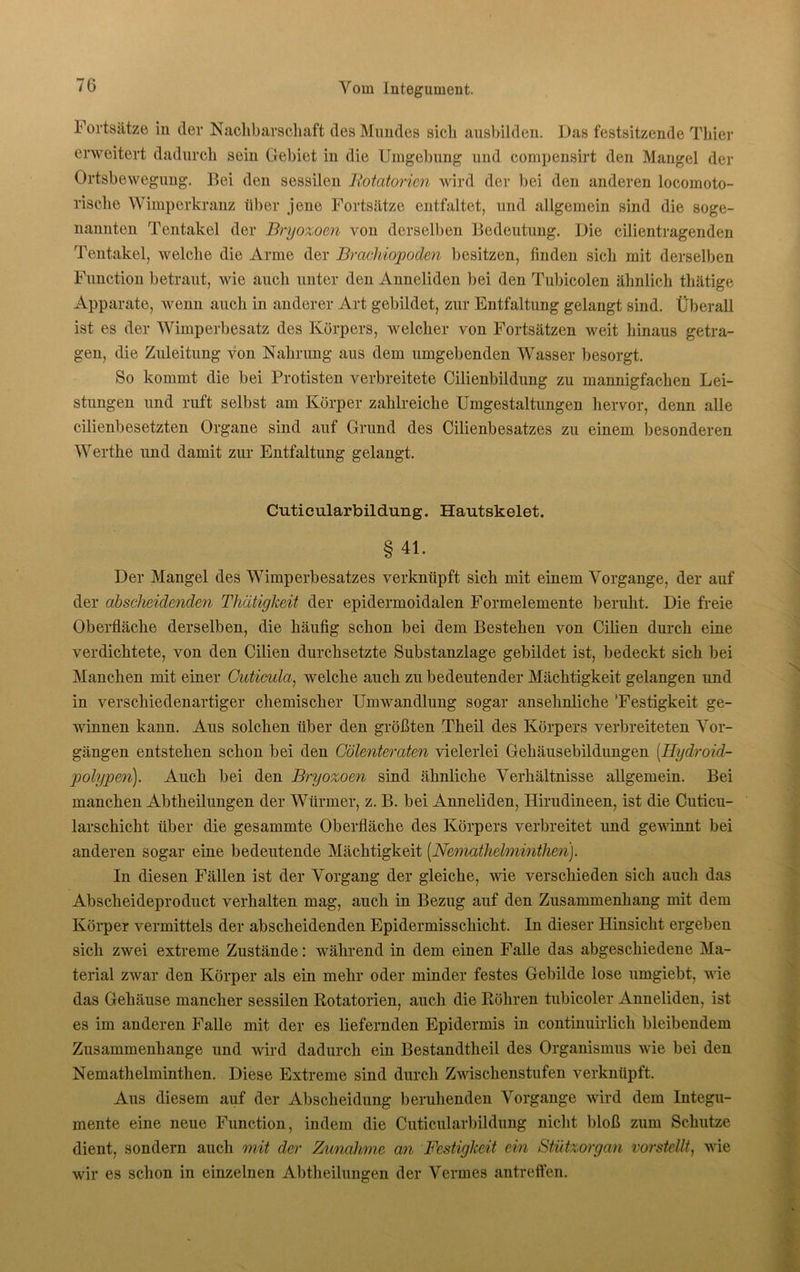 Fortsätze in der Nachbarschaft des Mundes sich ausbilden. Das festsitzende Thier erweitert dadurch sein Gebiet in die Umgebung und cornpensirt den Mangel der Ortsbewegung. Bei den sessilen Rotatorien wird der bei den anderen locomoto- risclie Wimperkranz über jene Fortsätze entfaltet, und allgemein sind die soge- nannten Tentakel der Bryozom von derselben Bedeutung. Die cilientragenden Tentakel, welche die Arme der Brachiopoden besitzen, finden sich mit derselben Function betraut, wie auch unter den Anneliden bei den Tubicolen ähnlich thätige Apparate, wenn auch in anderer Art gebildet, zur Entfaltung gelangt sind. Überall ist es der Wimperbesatz des Körpers, welcher von Fortsätzen weit hinaus getra- gen, die Zuleitung von Nahrung aus dem umgebenden Wasser besorgt. So kommt die bei Protisten verbreitete Cilienbildung zu mannigfachen Lei- stungen und ruft selbst am Körper zahlreiche Umgestaltungen hervor, denn alle cilienbesetzten Organe sind auf Grund des Cilienbesatzes zu einem besonderen Werthe und damit zur Entfaltung gelangt. Cuticularbildung. Hautskelet. § 41. Der Mangel des Wimperbesatzes verknüpft sich mit einem Vorgänge, der auf der abscheidenden Thätigkeit der epidermoidalen Formelemente beruht. Die freie Oberfläche derselben, die häufig schon bei dem Bestehen von Cilien durch eine verdichtete, von den Cilien durchsetzte Substanzlage gebildet ist, bedeckt sich bei Manchen mit einer Cuticula, welche auch zu bedeutender Mächtigkeit gelangen und in verschiedenartiger chemischer Umwandlung sogar ansehnliche 'Festigkeit ge- winnen kann. Aus solchen über den größten Theil des Körpers verbreiteten Vor- gängen entstehen schon bei den Cölenteraten vielerlei Gehäusebildungen (Hydroid- polypen). Auch bei den Bryozoen sind ähnliche Verhältnisse allgemein. Bei manchen Abtheilungen der Würmer, z. B. bei Anneliden, Hirudineen, ist die Cuticu- larschicht über die gesammte Oberfläche des Körpers verbreitet und gewinnt bei anderen sogar eine bedeutende Mächtigkeit (Nematheloninthen). In diesen Fällen ist der Vorgang der gleiche, wie verschieden sich auch das Abscheideproduct verhalten mag, auch in Bezug auf den Zusammenhang mit dem Körper vermittels der abscheidenden Epidermisschicht. In dieser Hinsicht ergeben sich zwei extreme Zustände: während in dem einen Falle das abgeschiedene Ma- terial zwar den Körper als ein mehr oder minder festes Gebilde lose umgiebt, wie das Gehäuse mancher sessilen Rotatorien, auch die Röhren tubicoler Anneliden, ist es im anderen Falle mit der es liefernden Epidermis in continuirlich bleibendem Zusammenhänge und wird dadurch ein Bestandtheil des Organismus wie bei den Nemathelminthen. Diese Extreme sind durch Zwischenstufen verknüpft. Aus diesem auf der Abscheidung beruhenden Vorgänge wird dem Integu- mente eine neue Function, indem die Cuticularbildung nicht bloß zum Schutze dient, sondern auch mit der Zunahme an Festigkeit ein Stützorgan vorstellt, wie wir es schon in einzelnen Abtheilungen der Vermes antreffen.