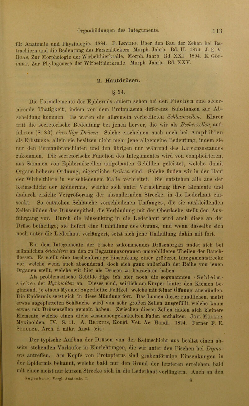 für Anatomie und Physiologie. 1884. F. Leydig, Über den Bau der Zehen bei Ba- trachiern und die Bedeutung des Fersenhöckers. Morph. Jahrb. Bd. II. 187(5. J. E. V. Boas, Zur Morphologie der Wirbelthierkralle. Morph. Jahrb. Bd. XXI. 1894. E. Gör- pert, Zur Phylogenese der Wirbelthierkralle. Morph. Jahrb. Bd. XXY. 2. Hautdrüsen. §54. Die Formelemente der Epidermis äußern schon bei den Fischen eine secer- nirende Thätigkeit, indem von dem Protoplasma differente Substanzen zur Ab- scheidung kommen. Es waren die allgemein verbreiteten Schleimzellen. Klarer tritt die secretorische Bedeutung bei jenen hervor, die wir als Becherzellenx auf- führten (S. 83), einzellige Drüsen. Solche erscheinen auch noch bei Amphibien als Erbstücke, allein sie besitzen nicht mehr jene allgemeine Bedeutung, indem sie nur den Perennibranchiaten und den übrigen nur während des Larvenzustandes zukommen. Die secretorische Function des Integumentes wird von complicirteren, aus Summen von Epidermiszellen aufgebauten Gebilden geleistet, welche damit Organe höherer Ordnung, eigentliche Drüsen sind. Solche finden wir in der Plaut der Wirbelthiere in verschiedenem Maße verbreitet. Sie entstehen alle aus der Keimschicht der Epidermis, welche sich unter Vermehrung ihrer Elemente und dadurch erzielte Vergrößerung der absondernden Strecke, in die Lederhaut ein- senkt. So entstehen Schläuche verschiedenen Umfanges, die sie auskleidenden Zellen bilden das Drüsenepithel, die Verbindung mit der Oberfläche stellt den Aus- fuhrgang vor. Durch die Einsenkung in die Lederhaut wird auch diese an der Drüse betheiligt; sie liefert eine Umhüllung des Organs, und wenn dasselbe sich noch unter die Lederhaut verlängert, setzt sich jene Umhüllung dahin mit fort. Ein dem Integumente der Fische zukommendes Drüsenorgan findet sich bei männlichen Selachiem an den zu Begattungsorganen umgebildeten Theilen der Bauch- flossen. Es stellt eine taschenförmige Einsenkung einer größeren Integumentstrecke vor, welche, wenn auch absondernd, doch sich ganz außerhalb der Reihe von jenen Organen stellt, welche wir hier als Drüsen zu betrachten haben. Als problematische Gebilde füge ich hier noch die sogenannten »Schleim- säcke« der Myxinoiden an. Dieses sind, seitlich am Körper hinter den Kiemen be- ginnend, je einem Myomer zugetheilte Follikel, welche mit feiner Öffnung ausmünden. Die Epidermis setzt sich in diese Mündung fort. Das Lumen dieser rundlichen, meist etwas abgeplatteten Schläuche wird von sehr großen Zellen ausgefüllt, welche kaum etwas mit Drüsenzellen gemein haben. Zwischen diesen Zellen finden sich kleinere Elemente, welche einen dicht zusammengeknäuelten Faden enthalten. Jon. Müller, Myxinoiden. IV. S. 11. A. Retzius, Kongl. Vet. Aci Handl. 1824. Ferner Jj\ E. Schulze, Arch. f. mikr. Anat. (cit.) Der typische Aufbau der Drüsen von der Keimschicht aus besitzt einen ab- seits stehenden Vorläufer in Einrichtungen, die wir unter den Fischen bei Dipno- em antreffen. Am Kopfe von Protopterus sind grubenförmige Einsenkungen in der Epidermis bekannt, welche bald nur den Grund der letzteren erreichen, bald mit einer meist nur kurzen Strecke sich in die Lederhaut verlängern. Auch an den Gegenbaur, Vergl. Anatomie. I. o