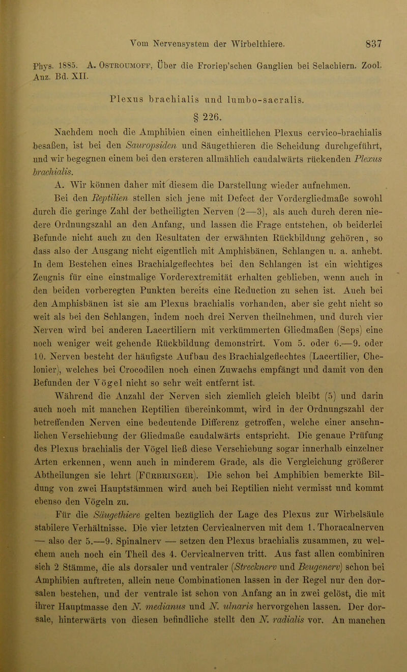 Phys. 1885. A. Ostroumoff, Über die Froriep’scben Ganglien bei Selachiern. Zool. Anz. Bd. XII. Plexus braclnalis und lumbo-sacralis. § 226. Nachdem noch die Amphibien einen einheitlichen Plexus cervico-brachialis besaßen, ist bei den Sauropsiden und Säugetkieren die Scheidung durchgeführt, und wir begegnen einem bei den ersteren allmählich caudalwärts rückenden Plexus brachialis. A. Wir können daher mit diesem die Darstellung wieder aufnehmen. Bei den Reptilien stellen sich jene mit Defect der Vordergliedmaße sowohl durch die geringe Zahl der betheiligten Nerven (2—3), als auch durch deren nie- dere Ordnungszahl an den Anfang, und lassen die Frage entstehen, ob beiderlei Befunde nicht auch zu den Resultaten der erwähnten Rückbildung gehören, so dass also der Ausgang nicht eigentlich mit Ampkisbänen, Schlangen u. a. anhebt. In dem Bestehen eines Brachialgeflechtes bei den Schlangen ist ein wichtiges Zeugnis für eine einstmalige Vorderextremität erhalten geblieben, wenn auch in den beiden vorberegten Punkten bereits eine Reduction zu sehen ist. Auch bei den Ampkisbänen ist sie am Plexus brachialis vorhanden, aber sie geht nicht so weit als bei den Schlangen, indem noch drei Nerven theilnehmen, und durch vier Nerven wird bei anderen Lacertiliern mit verkümmerten Gliedmaßen (Seps) eine noch weniger weit gehende Rückbildung demonstrirt. Vom 5. oder 6.—9. oder 10. Nerven besteht der häufigste Aufbau des Brachialgeflechtes (Lacertilier, Cke- lonier), welches bei Crocodilen noch einen Zuwachs empfängt und damit von den Befunden der Vögel nicht so sehr weit entfernt ist. Während die Anzahl der Nerven sich ziemlich gleich bleibt (5) und darin auch noch mit manchen Reptilien übereinkommt, wird in der Ordnungszahl der betreffenden Nerven eine bedeutende Differenz getroffen, welche einer ansehn- lichen Verschiebung der Gliedmaße caudalwärts entspricht. Die genaue Prüfung des Plexus brachialis der Vögel ließ diese Verschiebung sogar innerhalb einzelner Arten erkennen, wenn auch in minderem Grade, als die Vergleichung größerer Abtheilungen sie lehrt (Fürbringer). Die schon bei Amphibien bemerkte Bil- dung von zwei Hauptstämmen wird auch bei Reptilien nicht vermisst und kommt ebenso den Vögeln zu. Für die Sciugethiere gelten bezüglich der Lage des Plexus zur Wirbelsäule stabilere Verhältnisse. Die vier letzten Cervicalnerven mit dem 1. Thoracalnerven — also der 5.—9. Spinalnerv — setzen den Plexus brachialis zusammen, zu wel- chem auch noch ein Theil des 4. Cervicalnerven tritt. Aus fast allen combiniren sich 2 Stämme, die als dorsaler und ventraler (Strechierv und Beugenerv) schon bei Amphibien auftreten, allein neue Combinationen lassen in der Regel nur den dor- salen bestehen, und der ventrale ist schon von Anfang an in zwei gelöst, die mit ihrer Hauptmasse den JV. medianus und N. ulnaris hervorgehen lassen. Der dor- sale, hinterwärts von diesen befindliche stellt den N. radialis vor. An manchen
