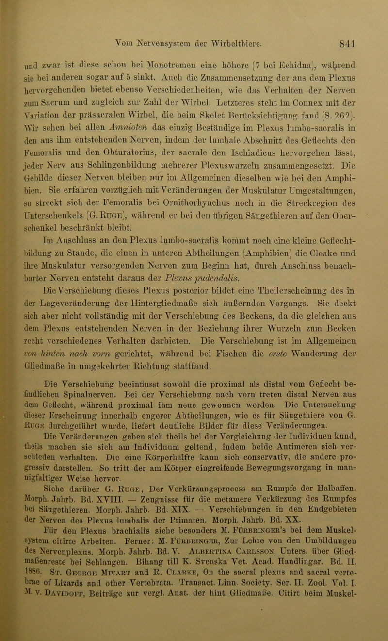 und zwar ist diese schon bei Monotremen eine höhere (7 bei Echidna), während sie bei anderen sogar auf 5 sinkt. Auch die Zusammensetzung der aus dem Plexus hervorgehenden bietet ebenso Verschiedenheiten, wie das Verhalten der Nerven zum Sacrum und zugleich zur Zahl der Wirbel. Letzteres steht im Connex mit der Variation der präsacralen Wirbel, die beim Skelet Berücksichtigung fand (S. 262). Wir sehen bei allen Amnioten das einzig Beständige im Plexus lumbo-sacralis in den aus ihm entstehenden Nerven, indem der lumbale Abschnitt des Geflechts den Femoralis und den Obturatorius, der sacrale den Ischiadicus hervorgehen lässt, jeder Nerv aus Schlingenbildung mehrerer Plexuswurzeln zusammengesetzt. Die Gebilde dieser Nerven bleiben nur im Allgemeinen dieselben wie bei den Amphi- bien. Sie erfahren vorzüglich mit Veränderungen der Muskulatur Umgestaltungen, so streckt sich der Femoralis bei Ornithorhynchus noch in die Streckregion des Unterschenkels (G. Rüge), während er bei den übrigen Säugethieren auf den Ober- schenkel beschränkt bleibt. Im Anschluss an den Plexus lumbo-sacralis kommt noch eine kleine Geflecht- bildung zu Stande, die einen in unteren Abtheilungen (Amphibien) die Cloake und ihre Muskulatur versorgenden Nerven zum Beginn hat, durch Anschluss benach- barter Nerven entsteht daraus der Plexus pudendalis. Die Verschiebung dieses Plexus posterior bildet eine Theilerscheinung des in der Lageveränderung der Hintergliedmaße sich äußernden Vorgangs. Sie deckt sich aber nicht vollständig mit der Verschiebung des Beckens, da die gleichen aus dem Plexus entstehenden Nerven in der Beziehung ihrer Wurzeln zum Becken recht verschiedenes Verhalten darbieten. Die Verschiebung ist im Allgemeinen von hinten nach vorn gerichtet, während bei Fischen die erste Wanderung der Gliedmaße in umgekehrter Richtung stattfand. Die Verschiebung beeinflusst sowohl die proximal als distal vom Geflecht be- findlichen Spinalnerven. Bei der Verschiebung nach vorn treten distal Nerven aus dem Geflecht, während proximal ihm neue gewonnen werden. Die Untersuchung dieser Erscheinung innerhalb engerer Abtheilungen, wie es für Säugethiere von G. Rüge durchgeführt wurde, liefert deutliche Bilder für diese Veränderungen. Die Veränderungen geben sich theils bei der Vergleichung der Individuen kund, theils machen sie sich am Individuum geltend, indem beide Antimeren sich ver- schieden verhalten. Die eine Körperhälfte kann sich conservativ, die andere pro- gressiv darstellen. So tritt der am Körper eingreifende Bewegungsvorgang in man- nigfaltiger Weise hervor. Siehe darüber G. Rüge, Der Verkürzungsprocess am Rumpfe der Halbaffen. Morph. Jahrb. Bd. XVIII. — Zeugnisse für die metamere Verkürzung des Rumpfes bei Säugethieren. Morph. Jahrb. Bd. XIX. — Verschiebungen in den Endgebieten der Nerven des Plexus lumbalis der Primaten. Morph. Jahrb. Bd. XX. Für den Plexus brachialis siehe besonders M. Fürbringer’s bei dem Muskel- system citirte Arbeiten. Ferner: M. Fürbringer, Zur Lehre von den Umbildungen des Nervenplexus. Morph. Jahrb. Bd. V. Albertina Carlsson, Unters, über Glied- maßenreste bei Schlangen. Bihang tili K. Svenska Vet. Acad. Handlingar. Bd. II. 1886. St. George Mivart and R. Clarke, On the sacral plexus and sacral verte- brae of Lizards and other Vertebrata. Transact. Linn. Society. Ser. II. Zool. Vol. I. M. v. Davidoef, Beiträge zur vergl. Anat. der hint. Gliedmaße. Citirt beim Muskel-
