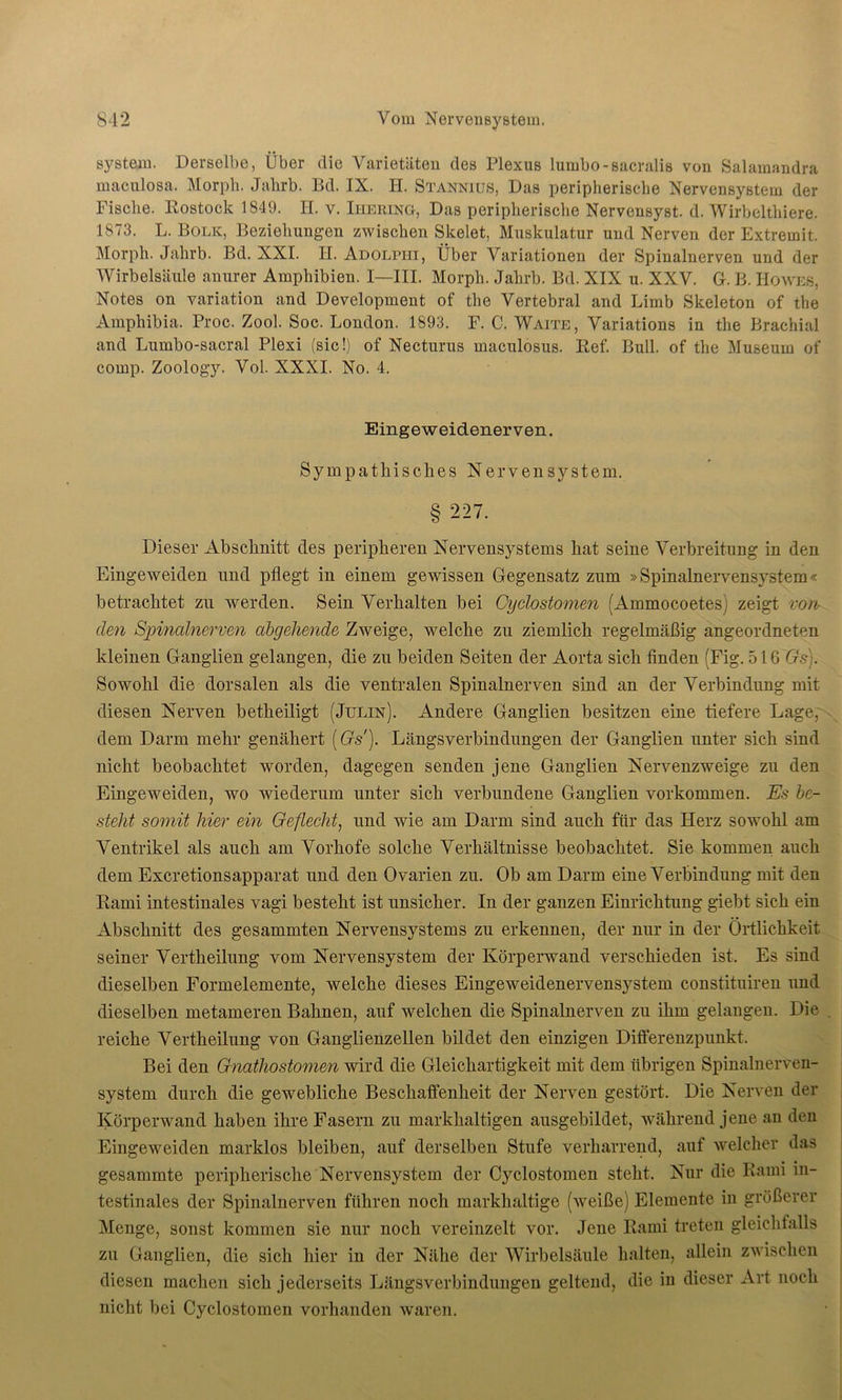 System. Derselbe, Über die Varietäten des Plexus lumbo-sacralis von Salamandra maculosa. Morph. Jahrb. Bd. IX. H. Stannius, Das peripherische Nervensystem der Fische. Rostock 1849. H. v. Iiiering, Das peripherische Nervensyst. d. Wirbelthiere. 1873. L. Bolk, Beziehungen zwischen Skelet, Muskulatur und Nerven der Extremit. Morph. Jahrb. Bd. XXI. H. Adolpiii, Über Variationen der Spinalnerven und der Wirbelsäule anurer Amphibien. I—III. Morph. Jahrb. Bd. XIX u. XXV. G. B. Howes, Notes on Variation and Development of the Vertebral and Limb Skeleton of the Amphibia. Proc. Zool. Soc. London. 1893. F. C. Waite, Variations in the Brachial and Lumbo-sacral Plexi (sic!) of Necturus maculosus. lief. Bull, of the Museum of comp. Zoology. Vol. XXXI. No. 4. Dieser Abschnitt des peripheren Nervensystems hat seine Verbreitung in den Eingeweiden und pflegt in einem gewissen Gegensatz zum »Spinalnervensystem« betrachtet zu werden. Sein Verhalten bei Cyclostomen (Ammocoetes) zeigt von den Spinalnerven abgehende Zweige, welche zu ziemlich regelmäßig angeordneten kleinen Ganglien gelangen, die zu beiden Seiten der Aorta sich finden (Fig. 516 Grs). Sowohl die dorsalen als die ventralen Spinalnerven sind an der Verbindung mit diesen Nerven betheiligt (Julin). Andere Ganglien besitzen eine tiefere Lage, dem Darm mehr genähert (Gs). Längsverbindungen der Ganglien unter sich sind nicht beobachtet worden, dagegen senden jene Ganglien Nervenzweige zu den Eingeweiden, wo wiederum unter sich verbundene Ganglien Vorkommen. Es be- steht somit liier ein Geflecht, und wie am Darm sind auch für das Herz sowohl am Ventrikel als auch am Vorhofe solche Verhältnisse beobachtet. Sie kommen auch dem Excretionsapparat und den Ovarien zu. Ob am Darm eine Verbindung mit den Rami intestinales vagi besteht ist unsicher. In der ganzen Einrichtung giebt sich ein Abschnitt des gesummten Nervensystems zu erkennen, der nur in der Örtlichkeit seiner Vertheilung vom Nervensystem der Körperwand verschieden ist. Es sind dieselben Formelemente, welche dieses Eingeweidenervensystem constituiren und dieselben metameren Bahnen, auf welchen die Spinalnerven zu ihm gelangen. Die reiche Vertheilung von Ganglienzellen bildet den einzigen Differenzpunkt. Bei den Gnathostomen wird die Gleichartigkeit mit dem übrigen Spinalnerven- system durch die gewebliche Beschaffenheit der Nerven gestört. Die Nerven der Körperwand haben ihre Fasern zu markhaltigen ausgebildet, während jene an den Eingeweiden marklos bleiben, auf derselben Stufe verharrend, auf welcher das gesammte peripherische Nervensystem der Cyclostomen stellt. Nur die Rami in- testinales der Spinalnerven führen noch markhaltige (weiße) Elemente in größerer Menge, sonst kommen sie nur noch vereinzelt vor. Jene Rami treten gleichfalls zu Ganglien, die sich hier in der Nähe der Wirbelsäule halten, allein zwischen diesen machen sich jederseits Längsverbindungen geltend, die in dieser Art noch nicht bei Cyclostomen vorhanden waren. Eingeweidenerven. Sympathisches Nervensystem. 8 227.