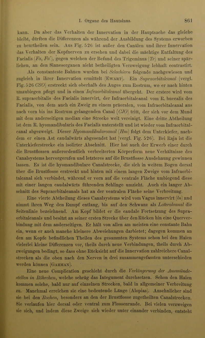 kann. Da aber das Verhalten der Innervation in der Hauptsache das gleiche bleibt, dürften die Differenzen als während der Ansbildung des Systems erworben zu beurtheilen sein. Aus Fig. 526 ist außer den Canälen und ihrer Innervation das Verhalten der Kopfnerven zu ersehen und dabei die mächtige Entfaltung des Facialis (Fa, Fa), gegen welchen der Befund des Trigeminus (Tr) und seiner spär- lichen, an den Sinnesorganen nicht betheiligten Verzweigung lebhaft contrastirt. Als constanteste Bahnen wurden bei Selachiern folgende nachgewiesen und zugleich in ihrer Innervation ermittelt (Ewart). Ein Supraorbitalcanal (vergl. Fig. 526 CSO) erstreckt sich oberhalb des Auges zum Rostrum, wo er nach hinten umzubiegen pflegt und in einen Infraorbitalcanal übergeht. Der erstere wird vom R. supraorbitalis des Facialis innervirt, der Infraorbitalcanal vom R. buccalis des Facialis, von dem auch ein Zweig zu einem präoralen, vom Infraorbitalcanal aus nach vorn bis ins Rostrum gelangenden Canal ((7/0) tritt, der sich vor dem Mund mit dem anderseitigen median eine Strecke weit vereinigt. Eine dritte Abtheilung ist dem R. hyomandibularis des Facialis unterstellt und ist wieder vom Infraorbital- canal abgezweigt. Dieser Hyomandibularccinal (Hm) folgt dem Unterkiefer, nach- dem er einen Ast caudalwärts abgesendet hat (vergl. Fig. 526). Bei Raja ist die Unterkieferstrecke ein isolirter Abschnitt. Hier hat auch der Erwerb einer durch die Brustflossen außerordentlich verbreiterten Körperform neue Verhältnisse des Canalsystems hervorgerufen und letzteres auf die Brustflosse Ausdehnung gewinnen lassen. Es ist die hyomandibulare Canalstrecke, die sich in weitem Bogen dorsal über die Brustflosse erstreckt und hinten mit einem langen Zweige vom Infraorbi- talcanal sich verbindet, während er vorn auf die ventrale Fläche umbiegend diese mit einer langen caudalwärts führenden Schlinge umzieht. Auch ein langer Ab- schnitt des Supraorbitalcanals hat an der ventralen Fläche seine Verbreitung. Eine vierte Abtheilung dieses Canalsystems wird vom Vagus innervirt (ln) und nimmt ihren Weg den Rumpf entlang, bis auf den Schwanz als Lateralcanal die Seitenlinie bezeichnend. Am Kopf bildet er die caudale Fortsetzung des Supra- orbitalcanals und besitzt an seiner ersten Strecke über den Rücken hin eine Querver- bindung mit dem anderseitigen. Er hält von allen am meisten eine constante Bahn ein, wenn er auch manche kleinere Abweichungen darbietet; dagegen kommen an den am Kopfe befindlichen Theilen des gesammten Systems schon bei den Haien vielerlei kleine Differenzen vor, theils durch neue Verbindungen, theils durch Ab- zweigungen bedingt, so dass ohne Rücksicht auf die Innervation zahlreichere Canal- strecken als die oben nach den Nerven in drei zusammengefassten unterschieden werden können (Garman). Eine neue Complication geschieht durch die Verlängerung der Ausmünde- stellen in Röhrchen, welche schräg das Integument durchsetzen. Schon den Haien kommen solche, bald nur auf einzelnen Strecken, bald in allgemeiner Verbreitung zu. Manchmal erreichen sie eine bedeutende Länge (Alopias). Ansehnlicher sind sie bei den Rochen, besonders an den der Brustflosse zugethcilten Canalstrecken. Sie verlaufen hier dorsal oder ventral zum Flossenrande. Bei vielen verzweigen sie sich, und indem diese Zweige sich wieder unter einander verbinden, entsteht