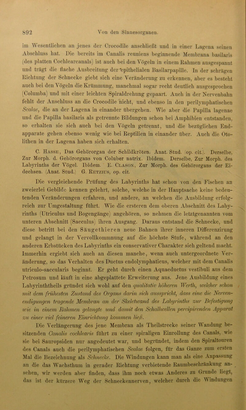 im Wesentlichen an jenes der Crocodile anschließt und in einer Lagena seinen Abschluss hat. Die bereits im Canalis reuniens beginnende Membrana basilaris (des platten Cochlearcanals) ist auch bei den Vögeln in einem Rahmen ausgespannt und trägt die flache Ausbreitung der'epithelialen Basilarpapille. In der schrägen Richtung der Schnecke giebt sich eine Veränderung zu erkennen, aber es besteht auch bei den Vögeln die Krümmung, manchmal sogar recht deutlich ausgesprochen (Columba) und mit einer leichten Spiraldrehung gepaart. Auch in der Nervenbahn fehlt der Anschluss an die Crocodile nicht, und ebenso in den perilymphatischen Scalae, die an der Lagena in einander übergehen. Wie aber die Papilla lagenae und die Papilla basilaris als getrennte Bildungen schon bei Amphibien entstanden, so erhalten sie sich auch bei den Vögeln getrennt, und die bezüglichen End- apparate gehen ebenso wenig wie bei Reptilien in einander über. Auch die Oto- lithen in der Lagena haben sich erhalten. C. Hasse, Das Gehörorgan der Schildkröten. Anat. Stud. fop. eit). Derselbe, Zur Morph, d. Gehörorgans von Coluber natrix. Ibidem. Derselbe, Zur Morph, des Labyrinths der Vögel. Ibidem. E. Clason, Zur Morph, des Gehörorgans der Ei- dechsen. (Anat. Stud.) G. Retzius, op. cit. Die vergleichende Prüfung des Labyrinths hat schon von den Fischen an zweierlei Gebilde kennen gelehrt, solche, welche in der Hauptsache keine bedeu- tenden Veränderungen erfahren, und andere, an welchen die Ausbildung erfolg- reich zur Umgestaltung führt. Wie die ersteren dem oberen Abschnitt des Laby- rinths (Utriculus und Bogengänge) angehören, so nehmen die letztgenannten vom unteren Abschnitt (Sacculus) ihren Ausgang. Daraus entstand die Schnecke, und diese betritt bei den Säugetkieren neue Bahnen ihrer inneren Differenzirung und gelangt in der Vervollkommnung auf die höchste Stufe, während an den anderen Erbstücken des Labyrinths ein conservativer Charakter sich geltend macht. Immerhin ergiebt sich auch an diesen manche, wenn auch untergeordnete Ver- änderung, so das Verhalten des Ductus endolymphaticus, welcher mit dem Canalis utriculo-saccularis beginnt. Er geht durch einen Aquaeductus vestibuli aus dem Petrosum und läuft in eine abgeplattete Erweiterung aus. Jene Ausbildung eines Labyrintktheils gründet sich wohl auf den qualitativ höheren Werth, welcher schon mit dem frühesten Zustand des Organs darin sich ausspricht, dass eine die Nerve?i- endigungen tragende Membran an der Skelctiuand des Labyrinths zur Befestigung wie in einem Rahmen gelangte und damit den Schallwellen percipircnden Apparat zu einer viel feineren Einrichtung kommen ließ. Die Verlängerung des jene Membran als Theilstrecke seiner Wandung be- sitzenden Canalis cochlearis führt zu einer spiraligen Einrollung des Canals, wie sie bei Sauropsiden nur angedeutet war, und begründet, indem den Spiraltouren des Canals auch die perilymphatischen Scalae folgen, für das Ganze zum ersten Mal die Bezeichnung als Schnecke. Die Windungen kann man als eine Anpassung an die das Wachsthum in gerader Richtung verbietende Raumbeschränkung an- sehen, wir werden aber finden, dass ihm noch etwas Anderes zu Grunde liegt, das ist der kürzere Weg der Schneckennerven, welcher durch die Windungen