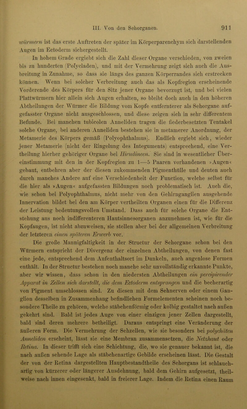 Würmern ist das erste Auftreten der später im Körperparenchym sicli darstellenden Augen im Ectoderm sichergestellt. In hohem Grade ergiebt sich die Zahl dieser Organe verschieden, von zweien bis zu hunderten (Polycladen), und mit der Vermehrung zeigt sich auch die Aus- breitung in Zunahme, so dass sie längs des ganzen Körperrandes sich erstrecken können. Wenn bei solcher Verbreitung auch das als Kopfregion erscheinende Vorderende des Körpers für den Sitz jener Organe bevorzugt ist, und bei vielen Plattwürmern hier allein sich Augen erhalten, so bleibt doch auch in den höheren Abtheilungen der Würmer die Bildung vom Kopfe entfernterer als Sehorgane auf- gefasster Organe nicht ausgeschlossen, und diese zeigen sich in sehr differentem Befunde. Bei manchen tubicolen Anneliden tragen die fiederbesetzten Tentakel solche Organe, bei anderen Anneliden bestehen sie in metamerer Anordnung, der Metamerie des Körpers gemäß (Polyophthalmus). Endlich ergiebt sich, wieder jener Metamerie (nicht der Ringelung des Integuments) entsprechend, eine Ver- theilung hierher gehöriger Organe bei Hirudineen. Sie sind in wesentlicher Über- einstimmung mit den in der Kopfregion zu 1—5 Paaren vorhandenen »Augen« gebaut, entbehren aber der diesen zukommenden Pigmenthülle und deuten auch durch manches Andere auf eine Verschiedenheit der Function, welche selbst für die hier als »Augen« aufgefassten Bildungen noch problematisch ist. Auch die, wie schon bei Polyophthalmus, nicht mehr von den Gehirnganglien ausgehende Innervation bildet bei den am Körper vertheilten Organen einen für die Differenz der Leistung bedeutungsvollen Umstand. Dass auch für solche Organe die Ent- stehung aus noch indifferenteren Hautsinnesorganen anzunehmen ist, wie für die Kopfaugen, ist nicht abzuweisen, sie stellen aber bei der allgemeinen Verbreitung der letzteren einen späteren Erwerb vor. Die große Mannigfaltigkeit in der Structur der Sehorgane schon bei den Würmern entspricht der Divergenz der einzelnen Abtheilungen, von denen fast eine jede, entsprechend dem Aufenthaltsort im Dunkeln, auch augenlose Formen enthält. In der Structur bestehen noch manche sehr unvollständig erkannte Punkte, aber wir wissen, dass schon in den niedersten Abtheilungen ein percipirender Apparat in Zellen sich darstellt, die dem Ectoderm entsprangen und die becherartig von Pigment umschlossen sind. Zu diesen mit dem Sehnerven oder einem Gan- glion desselben in Zusammenhang befindlichen Formelementen scheinen noch be- sondere Theile zu gehören, welche stäbchenförmig oder kolbig gestaltet nach außen gekehrt sind. Bald ist jedes Auge von einer einzigen jener Zellen dargestellt, bald sind deren mehrere betheiligt. Daraus entspringt eine Veränderung der äußeren Form. Die Vermehrung der Sehzellen, wie sie besonders bei polychäten Anneliden erscheint, lässt sie eine Membran zusammensetzen, die Netzhaut oder Retina. In dieser trifft sich eine Schichtung, die, wo sie genauer bekannt ist, die nach außen sehende Lage als stäbchenartige Gebilde erscheinen lässt. Die Gestalt der von der Retina dargestellten Hauptbestandtheile des Sehorgans ist schlauch- artig von kürzerer oder längerer Ausdehnung, bald dem Gehirn aufgesetzt, tlieil- weise nach innen eingesenkt, bald in freierer Lage. Indem die Retina einen Raum