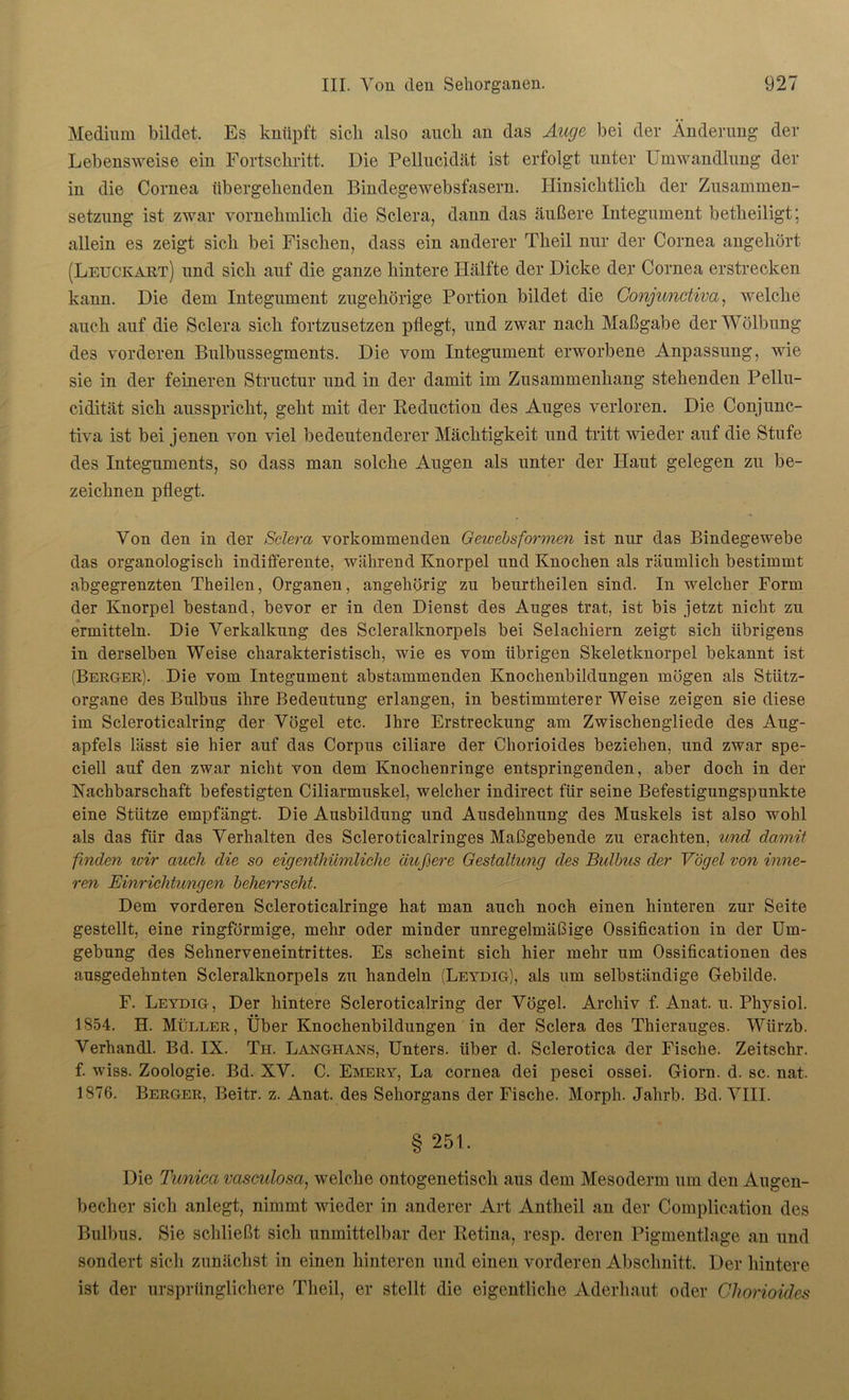 Medium bildet. Es knüpft sich also auch an das Auge bei der Änderung der Lebensweise ein Fortschritt. Die Pellucidät ist erfolgt unter Umwandlung der in die Cornea übergehenden Bindegewebsfasern. Hinsichtlich der Zusammen- setzung ist zwar vornehmlich die Sclera, dann das äußere Integument betheiligt; allein es zeigt sich bei Fischen, dass ein anderer Theil nur der Cornea angehört (Leuckart) und sich auf die ganze hintere Hälfte der Dicke der Cornea erstrecken kann. Die dem Integument zugehörige Portion bildet die Conjunctiva, welche auch auf die Sclera sich fortzusetzen pflegt, und zwar nach Maßgabe der Wölbung des vorderen Bulbussegments. Die vom Integument erworbene Anpassung, wie sie in der feineren Structur und in der damit im Zusammenhang stehenden Pellu- cidität sich ausspricht, geht mit der Reduction des Auges verloren. Die Conjunc- tiva ist bei jenen von viel bedeutenderer Mächtigkeit und tritt wieder auf die Stufe des Integuments, so dass man solche Augen als unter der Haut gelegen zu be- zeichnen pflegt. Von den in der Sclera vorkommenden Geivebs formen ist nur das Bindegewebe das organologisch indifferente, während Knorpel und Knochen als räumlich bestimmt abgegrenzten Theilen, Organen, angehörig zu beurtheilen sind. In welcher Form der Knorpel bestand, bevor er in den Dienst des Auges trat, ist bis jetzt nicht zu ermitteln. Die Verkalkung des Scleralknorpels bei Selacliiern zeigt sich übrigens in derselben Weise charakteristisch, wie es vom übrigen Skeletknorpel bekannt ist (Berger). Die vom Integument abstammenden Knochenbildungen mögen als Stütz- organe des Bulbus ihre Bedeutung erlangen, in bestimmterer Weise zeigen sie diese im Scleroticalring der Vögel etc. Ihre Erstreckung am Zwischengliede des Aug- apfels lässt sie hier auf das Corpus ciliare der Chorioides beziehen, und zwar spe- ciell auf den zwar nicht von dem Knochenringe entspringenden, aber doch in der Nachbarschaft befestigten Ciliarmuskel, welcher indirect für seine Befestigungspunkte eine Stütze empfängt. Die Ausbildung und Ausdehnung des Muskels ist also wohl als das für das Verhalten des Scleroticalringes Maßgebende zu erachten, und damit finden wir auch die so eigenthümliclie äußere Gestaltung des Bulbus der Vögel von inne- ren Einrichtungen beherrscht. Dem vorderen Scleroticalringe hat man auch noch einen hinteren zur Seite gestellt, eine ringförmige, mehr oder minder unregelmäßige Ossification in der Um- gebung des Sehnerveneintrittes. Es scheint sich hier mehr um Ossificationen des ausgedehnten Scleralknorpels zu handeln (Leydig), als um selbständige Gebilde. F. Leydig, Der hintere Scleroticalring der Vögel. Archiv f. Anat. u. Physiol. 1854. H. Müller, Über Knochenbildungen in der Sclera des Thierauges. Würzb. Verhandl. Bd. IX. Th. Langiians, Unters, über d. Sclerotica der Fische. Zeitschr. f. wiss. Zoologie. Bd. XV. C. Emery, La cornea dei pesci ossei. Giorn. d. sc. nat. 1876. Berger, Beitr. z. Anat. des Sehorgans der Fische. Morph. Jahrb. Bd. VIII. § 251. Die Timica vasculosa, welche ontogenetisch aus dem Mesoderm um den Augen- becher sich anlegt, nimmt wieder in anderer Art Antheil an der Complication des Bulbus. Sie schließt sich unmittelbar der Retina, resp. deren Pigmentlage an und sondert sich zunächst in einen hinteren und einen vorderen Abschnitt. Der hintere ist der ursprünglichere Theil, er stellt die eigentliche Aderhaut oder Chorioides